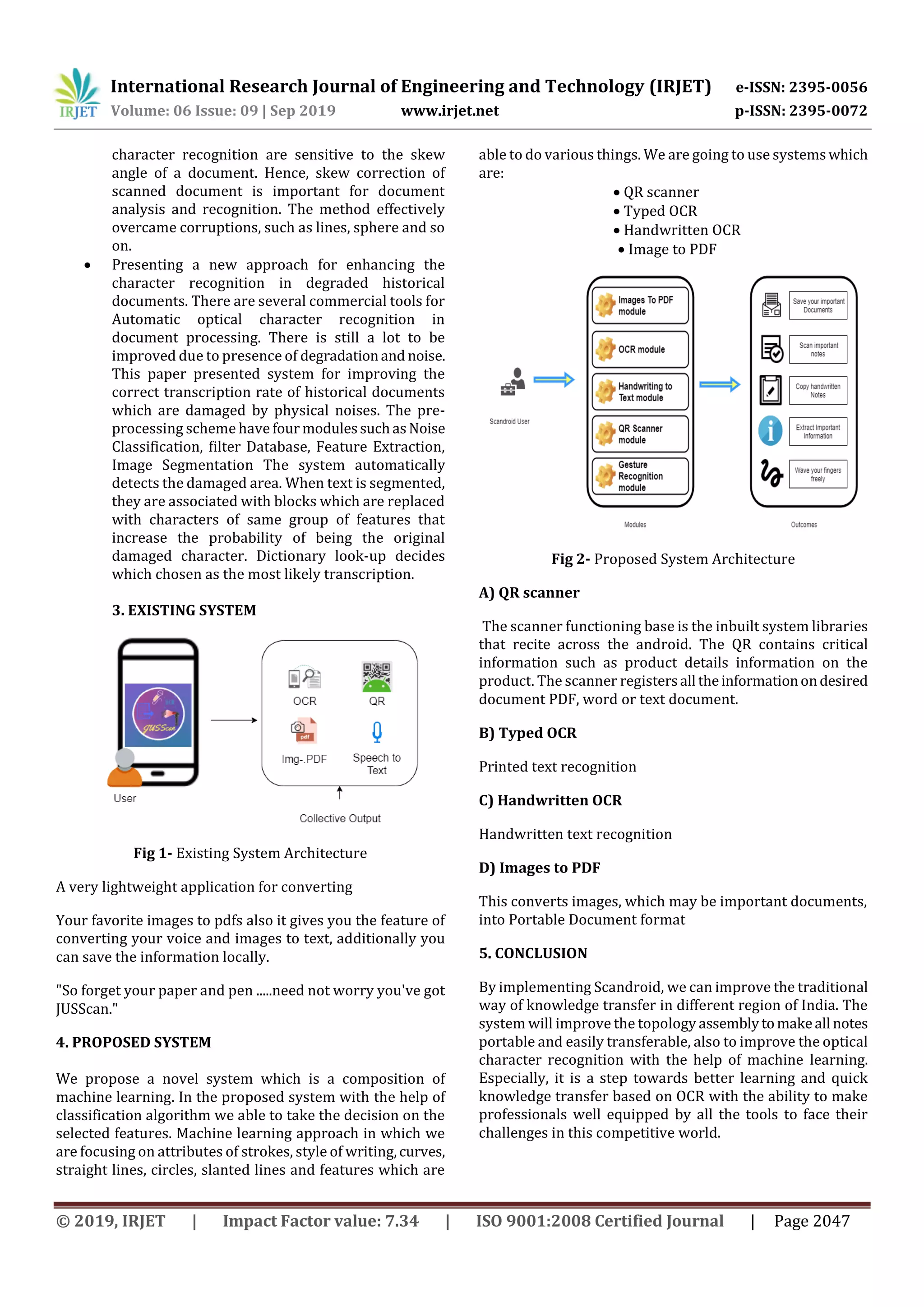 International Research Journal of Engineering and Technology (IRJET) e-ISSN: 2395-0056
Volume: 06 Issue: 09 | Sep 2019 www.irjet.net p-ISSN: 2395-0072
© 2019, IRJET | Impact Factor value: 7.34 | ISO 9001:2008 Certified Journal | Page 2047
character recognition are sensitive to the skew
angle of a document. Hence, skew correction of
scanned document is important for document
analysis and recognition. The method effectively
overcame corruptions, such as lines, sphere and so
on.
 Presenting a new approach for enhancing the
character recognition in degraded historical
documents. There are several commercial tools for
Automatic optical character recognition in
document processing. There is still a lot to be
improved due to presence of degradationand noise.
This paper presented system for improving the
correct transcription rate of historical documents
which are damaged by physical noises. The pre-
processing scheme have four modulessuchasNoise
Classification, filter Database, Feature Extraction,
Image Segmentation The system automatically
detects the damaged area. When text is segmented,
they are associated with blocks which are replaced
with characters of same group of features that
increase the probability of being the original
damaged character. Dictionary look-up decides
which chosen as the most likely transcription.
3. EXISTING SYSTEM
Fig 1- Existing System Architecture
A very lightweight application for converting
Your favorite images to pdfs also it gives you the feature of
converting your voice and images to text, additionally you
can save the information locally.
"So forget your paper and pen .....need not worry you've got
JUSScan."
4. PROPOSED SYSTEM
We propose a novel system which is a composition of
machine learning. In the proposed system with the help of
classification algorithm we able to take the decision on the
selected features. Machine learning approach in which we
are focusing on attributes of strokes, style of writing,curves,
straight lines, circles, slanted lines and features which are
able to do various things. We are going to use systemswhich
are:
 QR scanner
 Typed OCR
 Handwritten OCR
 Image to PDF
Fig 2- Proposed System Architecture
A) QR scanner
The scanner functioning base is the inbuilt system libraries
that recite across the android. The QR contains critical
information such as product details information on the
product. The scanner registersall theinformationondesired
document PDF, word or text document.
B) Typed OCR
Printed text recognition
C) Handwritten OCR
Handwritten text recognition
D) Images to PDF
This converts images, which may be important documents,
into Portable Document format
5. CONCLUSION
By implementing Scandroid, we can improve the traditional
way of knowledge transfer in different region of India. The
system will improve the topology assemblytomakeall notes
portable and easily transferable, also to improve the optical
character recognition with the help of machine learning.
Especially, it is a step towards better learning and quick
knowledge transfer based on OCR with the ability to make
professionals well equipped by all the tools to face their
challenges in this competitive world.
 