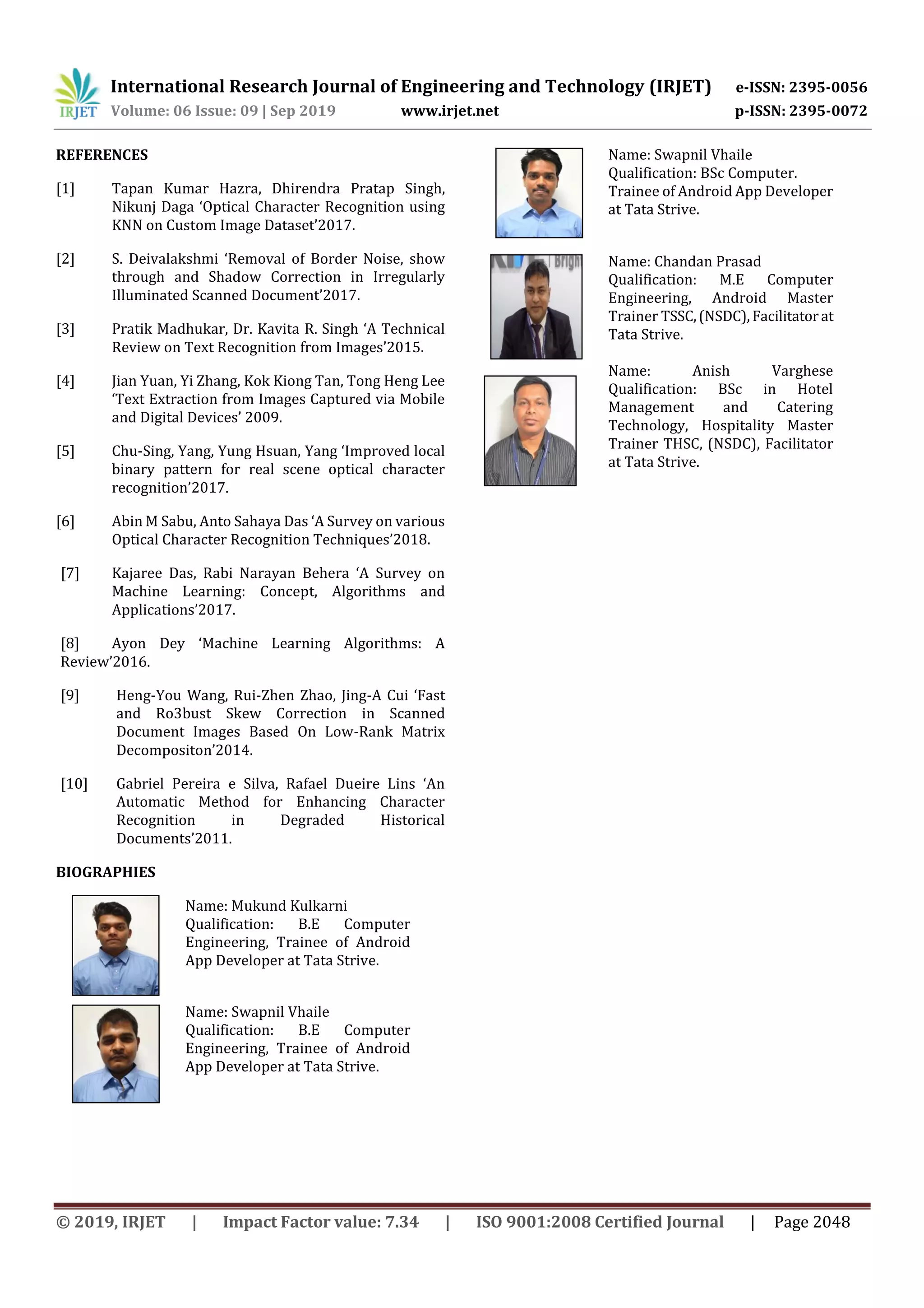 International Research Journal of Engineering and Technology (IRJET) e-ISSN: 2395-0056
Volume: 06 Issue: 09 | Sep 2019 www.irjet.net p-ISSN: 2395-0072
© 2019, IRJET | Impact Factor value: 7.34 | ISO 9001:2008 Certified Journal | Page 2048
REFERENCES
[1] Tapan Kumar Hazra, Dhirendra Pratap Singh,
Nikunj Daga ‘Optical Character Recognition using
KNN on Custom Image Dataset’2017.
[2] S. Deivalakshmi ‘Removal of Border Noise, show
through and Shadow Correction in Irregularly
Illuminated Scanned Document’2017.
[3] Pratik Madhukar, Dr. Kavita R. Singh ‘A Technical
Review on Text Recognition from Images’2015.
[4] Jian Yuan, Yi Zhang, Kok Kiong Tan, Tong Heng Lee
‘Text Extraction from Images Captured via Mobile
and Digital Devices’ 2009.
[5] Chu-Sing, Yang, Yung Hsuan, Yang ‘Improved local
binary pattern for real scene optical character
recognition’2017.
[6] Abin M Sabu, Anto Sahaya Das ‘A Survey on various
Optical Character Recognition Techniques’2018.
[7] Kajaree Das, Rabi Narayan Behera ‘A Survey on
Machine Learning: Concept, Algorithms and
Applications’2017.
[8] Ayon Dey ‘Machine Learning Algorithms: A
Review’2016.
[9] Heng-You Wang, Rui-Zhen Zhao, Jing-A Cui ‘Fast
and Ro3bust Skew Correction in Scanned
Document Images Based On Low-Rank Matrix
Decompositon’2014.
[10] Gabriel Pereira e Silva, Rafael Dueire Lins ‘An
Automatic Method for Enhancing Character
Recognition in Degraded Historical
Documents’2011.
BIOGRAPHIES
Name: Mukund Kulkarni
Qualification: B.E Computer
Engineering, Trainee of Android
App Developer at Tata Strive.
Name: Swapnil Vhaile
Qualification: B.E Computer
Engineering, Trainee of Android
App Developer at Tata Strive.
Name: Swapnil Vhaile
Qualification: BSc Computer.
Trainee of Android App Developer
at Tata Strive.
Name: Chandan Prasad
Qualification: M.E Computer
Engineering, Android Master
Trainer TSSC,(NSDC),Facilitatorat
Tata Strive.
Name: Anish Varghese
Qualification: BSc in Hotel
Management and Catering
Technology, Hospitality Master
Trainer THSC, (NSDC), Facilitator
at Tata Strive.
 