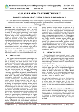 International Research Journal of Engineering and Technology (IRJET) e-ISSN: 2395-0056
Volume: 06 Issue: 09 | Sep 2019 www.irjet.net p-ISSN: 2395-0072
© 2019, IRJET | Impact Factor value: 7.34 | ISO 9001:2008 Certified Journal | Page 2126
WIDE ANGLE VIEW FOR VISUALLY IMPAIRED
Abirami. B1, Muhamed arif. M2, Pavithra. K3, Ramya. B4, Balasundaram. B5
1,2,3,4Dept. of Bio Medical Engineering, Rajiv Gandhi College of Engineering and Technology, Puducherry, India
5Assistant Professor, Dept. Bio Medical Engineering, Rajiv Gandhi College of Engineering and Technology,
Puducherry, India
-------------------------------------------------------------------------***------------------------------------------------------------------------
Abstract - The very big challenge for the visually
impaired people is to navigate around places. They suffer
in a strange surrounding without any manual aid.
According to “ World Health Organization” report and the
updated survey on October 17 on visual impairment, the
estimated people live with vision impairment is about 253
million; 36 million are totally blind while 217 million
suffer from moderate to severe vision impairment. The
proposed solution is developing a wearable head band to
help the visually impaired cope with the many challenges
they face. This technology is developed with Arduino Pro
Mini and Ultrasonic Sensor. As a result of evaluating the
proposed application, it is easy to use and useful and can
be employ for many important purposes in daily life.
Key words – Arduino UNO, ultrasonic, blind, Global
positioning system(GPS) Global system for mobile(GSM.
I. INTRODUCTION
The visually impaired people also has eyes and they
also cry. Blindness is one of the most misunderstood
type of disability. The most important thing for the
visually impaired person is to gain independence, so that
they can lead a life without depending on anyone. There
are many equipments that are developed for these
people to do work on their own without expecting others
help. The purpose behind this system is independent
mobility of a visually impaired people. Walking through
a different environment becomes a real challenge for
most of the blind people, although they rely on their
other senses. The very ancient mechanism used for
assisting the blind people is a white cane commonly
known as walking cane, a simple device to detect the
ground, uneven surfaces. However, such aids fails to
detect dynamic obstacles to prevent from accidents
occuring to the blind person. But most of them hesitate
to go outdoors unless they are forced to do so. Further,
the biggest hurdle for blind is to travel distant unknown
or dynamically changing environments. To help them
and provide them with some level of comfort, many
solutions and techniques have been tried and developed.
One of these techniques is called orientation and
mobility. In this technique, a specialist helps the visually
impaired and trains them to move on their own. They
are trained to depend on their other remaining senses to
move independently and safely. Another method is
through using a guide dogs. In this method, the dogs are
trained specially to support the movement of the blind
people. The dogs navigate around the obstacles as an
alert to the user to change his way. However, it is
difficult for visually impaired people to understand the
complex direction provided by these dogs. Additionally,
the cost of these trained dogs is very high. There are
many techniques that are developed for enhancing the
blind people’s transportation. In order to support blind
and visually impaired people’s mobility indoor and
outdoor, this work proposes a simple head band which is
efficient. The system utilizes devices including Arduino
Pro mini board, ultrasonic sensor and GPS detector. It is
a type of wearable band that is used to detect the
obstacles. The speaker gives the information about the
obstacles and the direction to take so that the person is
moved out of danger.
II. LITERATURE SURVEY
To help the visually impaired people to move freely,
many techniques have been enhanced. These methods
and the newly developed devices help them in finding
the obstacles and get them out of danger. Although many
devices have been developed, there are many limitations
in using those devices.
Samarthakoharwal, developed a navigation system for
the blind people that uses the embedded vision system
which is efficient. The system uses three types of devices
namely IR sensor, sonar sensor and camera. All the
sensors are made to work properly they give accurate
readings. However, the range of the prototype is not
high, which makes the raspberry pihot.
Ayat nada developed a smart stick for the blind people to
identify the obstacles around. The stick is provided with
an infrared sensor that is used to detect the stair cases.
An ultrasonic sensor is used to detect the obstacles in
front of the user. This device is based on the embedded
system.
Fabricio Puente-Mansilla designed a wearable UV sensor
prototype which is provided with an audio notification
system based on a smartphone app. The ultraviolet
radiation from the sun is considered as the essential part
for obtaining the vitamin D by the human body. Low cost
components are used, although they give very good
accuracy.
 