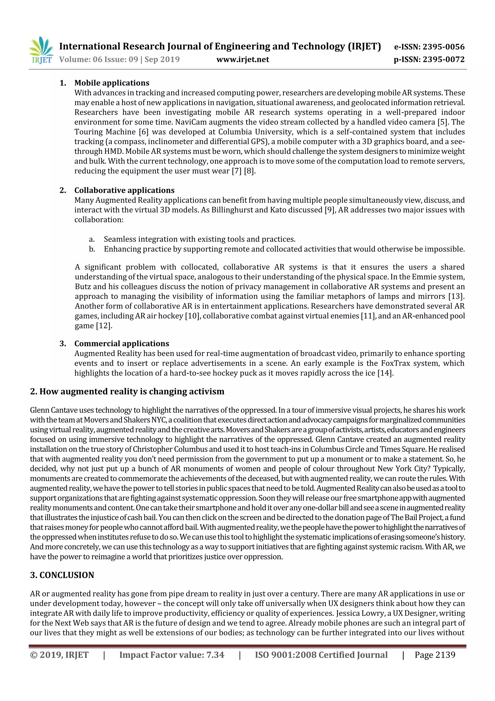 International Research Journal of Engineering and Technology (IRJET) e-ISSN: 2395-0056
Volume: 06 Issue: 09 | Sep 2019 www.irjet.net p-ISSN: 2395-0072
© 2019, IRJET | Impact Factor value: 7.34 | ISO 9001:2008 Certified Journal | Page 2139
1. Mobile applications
With advances in tracking and increased computing power, researchersaredeveloping mobileARsystems.These
may enable a host of new applications in navigation, situational awareness, and geolocatedinformationretrieval.
Researchers have been investigating mobile AR research systems operating in a well-prepared indoor
environment for some time. NaviCam augments the video stream collected by a handled video camera [5]. The
Touring Machine [6] was developed at Columbia University, which is a self-contained system that includes
tracking (a compass, inclinometer and differential GPS), a mobile computer with a 3D graphics board, and a see-
through HMD. Mobile AR systems must be worn, which shouldchallengethesystemdesignerstominimizeweight
and bulk. With the current technology, one approach is to move some of the computation load to remote servers,
reducing the equipment the user must wear [7] [8].
2. Collaborative applications
Many Augmented Reality applications can benefit from having multiple people simultaneouslyview,discuss,and
interact with the virtual 3D models. As Billinghurst and Kato discussed [9], AR addresses two major issues with
collaboration:
a. Seamless integration with existing tools and practices.
b. Enhancing practice by supporting remote and collocated activities that would otherwise be impossible.
A significant problem with collocated, collaborative AR systems is that it ensures the users a shared
understanding of the virtual space, analogous to their understanding of the physical space. In the Emmie system,
Butz and his colleagues discuss the notion of privacy management in collaborative AR systems and present an
approach to managing the visibility of information using the familiar metaphors of lamps and mirrors [13].
Another form of collaborative AR is in entertainment applications. Researchers have demonstrated several AR
games, including AR air hockey [10], collaborative combat against virtual enemies[11], andanAR-enhancedpool
game [12].
3. Commercial applications
Augmented Reality has been used for real-time augmentation of broadcast video, primarily to enhance sporting
events and to insert or replace advertisements in a scene. An early example is the FoxTrax system, which
highlights the location of a hard-to-see hockey puck as it moves rapidly across the ice [14].
2. How augmented reality is changing activism
GlennCantaveuses technology to highlight the narratives oftheoppressed. Ina tourof immersivevisual projects, heshareshis work
withtheteamatMoversandShakersNYC,acoalitionthatexecutesdirectactionandadvocacycampaignsformarginalizedcommunities
usingvirtualreality,augmentedrealityandthecreativearts.MoversandShakersareagroupofactivists,artists,educatorsandengineers
focused on using immersive technology to highlight the narratives of the oppressed. Glenn Cantave created an augmented reality
installation on the truestory of Christopher Columbusandusedit to host teach-ins inColumbusCircleand TimesSquare.He realised
that with augmented reality you don’t need permission from the government to put up a monument or to make a statement. So, he
decided, why not just put up a bunch of AR monuments of women and people of colour throughout New York City? Typically,
monumentsarecreatedtocommemoratetheachievementsofthedeceased,butwithaugmentedreality,wecanroutetherules.With
augmentedreality,wehavethepowertotellstoriesinpublicspacesthatneedtobetold.AugmentedRealitycanalsobeusedasatoolto
supportorganizationsthatarefightingagainstsystematicoppression.Soontheywillreleaseourfreesmartphoneappwithaugmented
realitymonumentsandcontent.Onecantaketheirsmartphoneandholditoveranyone-dollarbillandseeasceneinaugmentedreality
thatillustratestheinjusticeofcashbail.YoucanthenclickonthescreenandbedirectedtothedonationpageofTheBailProject,afund
thatraisesmoneyforpeoplewhocannotaffordbail.Withaugmentedreality,wethepeoplehavethepowertohighlightthenarrativesof
theoppressedwheninstitutesrefusetodoso.Wecanusethistooltohighlightthesystematicimplicationsoferasingsomeone’shistory.
Andmoreconcretely,wecanusethistechnologyasa waytosupportinitiativesthatarefightingagainstsystemicracism.WithAR,we
have the power to reimagine a world that prioritizes justice over oppression.
3. CONCLUSION
AR or augmented reality has gone from pipe dream to reality in just over a century. There are many AR applications in use or
under development today, however – the concept will only take off universally when UX designers think about how they can
integrate AR with daily life to improve productivity, efficiency or quality of experiences. Jessica Lowry, a UX Designer, writing
for the Next Web says that AR is the future of design and we tend to agree. Already mobile phones are such an integral part of
our lives that they might as well be extensions of our bodies; as technology can be further integrated into our lives without
 