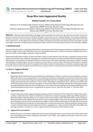 International Research Journal of Engineering and Technology (IRJET) e-ISSN: 2395-0056
Volume: 06 Issue: 09 | Sep 2019 www.irjet.net p-ISSN: 2395-0072
© 2019, IRJET | Impact Factor value: 7.34 | ISO 9001:2008 Certified Journal | Page 2136
Deep Dive into Augmented Reality
Nishita Panchal1, Dr. Seema Shah2
1Student, B. Tech (Integrated) Computer Science, Mukesh Patel School of Technology, Management and
Engineering, NMIMS University, Mumbai, India
2Professor, Department of Computer Engineering, Mukesh Patel School of Technology, Management and
Engineering, NMIMS University, Mumbai, India
---------------------------------------------------------------------***----------------------------------------------------------------------
Abstract - Although Augmented Reality technology was first developed over forty years ago, there has been little survey work
giving an overview of recent research in the field. This paper reviews how one can "Augment Reality" and use this technology to
invent new machines. The tools used for Augment Reality. It explains the advantages and disadvantages of AR. Where AR is used
and its applications. It also explains how augmented reality is changing activism and is becoming a boon for the people using AR
technology. It provides a roadmap for future augmented reality research which will be of great value to this relativelyyoungfield.
1. INTRODUCTION
Augmented Reality (AR) is a technology whichallowscomputer-generatedvirtual imageryto exactlyoverlayphysical objectsin
real-time. Unlike virtual reality (VR), where the user is completely immersed in a virtual environment, AR allows the user to
interact with the virtual images seamlessly using real objects.
Augmented Reality (AR) combines virtual world objects with real environments. Over the years, augmented reality has been
used in many domains for a multitude of purposes. In mostfields,ARisusedasanassistivesystemforperforming humantasks.
AR has proven to be useful in increasing the efficiency and accuracy of the tasks especially in the domains related to surgery
and aeroplane manufacturing. In the case of surgery, it can be used as a tool to render 3D models of the patient's operated
area/organ that can help doctors perform surgeries with minimumrisk and complications.Inaeroplanemanufacturing,ARcan
be used as a tool to assist wiring the electrical harness of a plane which is a long and tedious task and is still done manually.
1.1 How to “Augment Reality”
1. Augment the user
Beginning with the earliest head-mounted display by Sutherland in 1968 [1], researchers have developed a variety of
devices for users to wear, letting them see, hear and touch artificially-created objects and become immersed in virtual
computer environments that range from sophisticated flight simulators tohighlyimaginativegames.Someaugmented
reality researchers have borrowed this "virtual reality" technology to augment the user's interactions with the real-
world. Charade [2] involves wearing a data glove to control the projection of slidesandvideofora formal presentation.
Charade distinguishes between the natural gestures a user makes when just talking or describing something and a set
of specialized gestures that can be recognized by the system, such as "show the next slide" or "start the video".
2. Augment the object
Another approach involves augmenting physical objects directly. In the early 1970s, Papert [3] createda "floorturtle",
actually a small robot, that could be controlled by a child with a computer language called Logo. LEGO/Logo [4] is a
direct descendant, allowing children to use Logo to control constructions made with LEGO bricks, motors and gears.
Electronic bricks contain simple electronic devices such as sensors (light, sound, touch, proximity),logicdevices (and-
gates, flip-flops, timers) and action bricks (motors, lights). A child can adda soundsensortothemotordriveofa toy car
and use a flip-flop brick to make the car alternately start or stop at any loud noise. Children (and their teachers) have
created a variety of whimsical and useful constructions, ranging from an "alarm clock bed" that detects the light in the
morning and rattles a toy bed to a "smart" cage that tracks the behaviour of the hamster inside.
3. Augment the environment
Neither the user nor the object is affected directly. Instead, independent devices provide and collect information from
the surrounding environment, displaying information onto objects and capturing information about the user's
interactions with them.
 