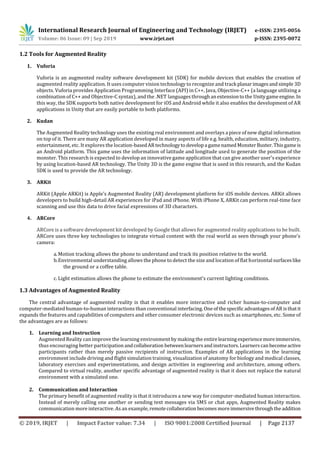 International Research Journal of Engineering and Technology (IRJET) e-ISSN: 2395-0056
Volume: 06 Issue: 09 | Sep 2019 www.irjet.net p-ISSN: 2395-0072
© 2019, IRJET | Impact Factor value: 7.34 | ISO 9001:2008 Certified Journal | Page 2137
1.2 Tools for Augmented Reality
1. Vuforia
Vuforia is an augmented reality software development kit (SDK) for mobile devices that enables the creation of
augmented reality application. It uses computer vision technology to recognize and track planarimagesandsimple 3D
objects. Vuforia provides Application Programming Interface (API) in C++, Java, Objective-C++ (a language utilizing a
combination of C++ and Objective-C syntax), and the .NET languages throughanextensiontothe Unitygameengine. In
this way, the SDK supports both native development for iOS and Android while it also enables the development of AR
applications in Unity that are easily portable to both platforms.
2. Kudan
The Augmented Reality technology uses the existing real environment and overlays a piece of new digital information
on top of it. There are many AR application developed in many aspects of life e.g. health, education, military, industry,
entertainment, etc. It explores the location-basedARtechnologytodevelopa gamenamedMonsterBuster.Thisgameis
an Android platform. This game uses the information of latitude and longitude used to generate the position of the
monster. This research is expected to develop an innovative game application that can give another user's experience
by using location-based AR technology. The Unity 3D is the game engine that is used in this research, and the Kudan
SDK is used to provide the AR technology.
3. ARKit
ARKit (Apple ARKit) is Apple’s Augmented Reality (AR) development platform for iOS mobile devices. ARKit allows
developers to build high-detail AR experiences for iPad and iPhone. With iPhone X, ARKit can perform real-time face
scanning and use this data to drive facial expressions of 3D characters.
4. ARCore
ARCore is a software development kit developed by Google that allows for augmented reality applications to be built.
ARCore uses three key technologies to integrate virtual content with the real world as seen through your phone's
camera:
a.Motion tracking allows the phone to understand and track its position relative to the world.
b.Environmental understanding allows the phone to detect the size and location of flat horizontal surfaceslike
the ground or a coffee table.
c. Light estimation allows the phone to estimate the environment's current lighting conditions.
1.3 Advantages of Augmented Reality
The central advantage of augmented reality is that it enables more interactive and richer human-to-computer and
computer-mediated human-to-human interactions than conventional interfacing.One ofthespecificadvantagesof ARisthatit
expands the features and capabilities of computers and other consumer electronic devices such as smartphones, etc. Some of
the advantages are as follows:
1. Learning and Instruction
Augmented Reality can improve the learning environment by making the entirelearningexperiencemoreimmersive,
thus encouraging better participation andcollaboration betweenlearnersandinstructors.Learnerscanbecomeactive
participants rather than merely passive recipients of instruction. Examples of AR applications in the learning
environment include driving and flight simulation training, visualization of anatomy for biology and medical classes,
laboratory exercises and experimentations, and design activities in engineering and architecture, among others.
Compared to virtual reality, another specific advantage of augmented reality is that it does not replace the natural
environment with a simulated one.
2. Communication and Interaction
The primary benefit of augmented reality is that it introduces a new way for computer-mediated human interaction.
Instead of merely calling one another or sending text messages via SMS or chat apps, Augmented Reality makes
communication more interactive. As an example,remotecollaboration becomesmoreimmersivethroughtheaddition
 