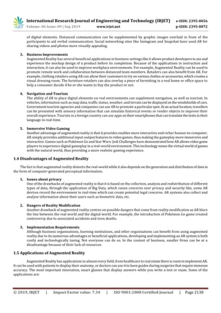 International Research Journal of Engineering and Technology (IRJET) e-ISSN: 2395-0056
Volume: 06 Issue: 09 | Sep 2019 www.irjet.net p-ISSN: 2395-0072
© 2019, IRJET | Impact Factor value: 7.34 | ISO 9001:2008 Certified Journal | Page 2138
of digital elements. Distanced communication can be supplemented by graphic images overlaid in front of the
participants to aid verbal communication. Social networking sites like Instagram and Snapchat have used AR for
sharing videos and photos more visually appealing.
3. Business Improvements
Augmented Reality has several beneficial applications in business settingslikeitallowsproductdeveloperstoseeand
experience the mockup design of a product before its completion. Because of the applications in instruction and
interaction, it can also be used to improve workplace environments. For example, Augmented Reality can be used to
promote remote work and collaboration between distanced team members. Retailers can also benefit from AR. For
example, clothing retailers using AR can allow their customers totryonvariousclothesoraccessories,whichcreatesa
visual dressing room. The furniture retailers can also overlay a piece of furnishing in a real home or office space to
help a consumer decide if he or she wants to buy the product or not.
4. Navigation and Tourism
The ability of AR to place digital elements on real environments can supplement navigation, as well as tourism. In
vehicles, information such as map data, traffic status, weather, and terraincanbedisplayedonthewindshieldsofcars.
Government tourism agencies and companies can use AR to promote a particularspot.Atanactual location,travellers
can be presented with sensory information that can simulate historical events or render objects to improve their
overall experience. Tourists in a foreign country can use apps ontheirsmartphonesthatcantranslatethetextsintheir
language in real-time.
5. Immersive Video Gaming
Another advantage of augmented reality is that it provides enables more interactive and richer human-to-computer.
AR simply provides additional input-output features to video games, thus making the gameplay more immersiveand
interactive. Games such as Pokémon Go and Star Wars: Jedi Challenges have demonstratedhowARallowsvideogame
players to experience digital gameplay in a real-world environment. This technology mixesthevirtual worldofgames
with the natural world, thus providing a more realistic gaming experience.
1.4 Disadvantages of Augmented Reality
The fact is that augmented reality distorts the real-world whileitalsodependsonthegenerationanddistributionof data in
the form of computer-generated perceptual information.
1. Issues about privacy
One of the drawbacks of augmented reality is that it is based on the collection, analysis and redistribution of different
types of data, through the application of Big Data, which raises concerns over privacy and security like, some AR
devices record the environment in real-time which can create potential legal concerns. AR systems also collect and
analyze information about their users such as biometric data, etc.
2. Dangers of Reality Modification
Another drawback of augmented reality centres on possible dangers that come from reality modification as AR blurs
the line between the real world and the digital world. For example, the introduction of Pokémon Go game created
controversy due to associated accidents and even deaths.
3. Implementation Requirements
Although business organizations, learning institutions, and other organizations can benefit from using augmented
reality due to its numerous advantages or beneficial applications, developing and implementing an AR systemisboth
costly and technologically taxing. Not everyone can do so. In the context of business, smaller firms can be at a
disadvantage because of their lack of resources.
1.5 Applications of Augmented Reality
Augmented Reality has applications in almost every field;from healthcare to realestatethereisroomtoimplementAR.
It can be used with patients to display their anatomy, or doctors can use it to have guides duringsurgeriesthatrequireimmense
accuracy. The most important innovation, smart glasses that display answers while you write a test or exam. Some of the
applications are:
 