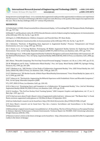 International Research Journal of Engineering and Technology (IRJET) e-ISSN: 2395-0056
Volume: 06 Issue: 09 | Sep 2019 www.irjet.net p-ISSN: 2395-0072
© 2019, IRJET | Impact Factor value: 7.34 | ISO 9001:2008 Certified Journal | Page 2140
being intrusive (a la Google Glass) – it is a certainty that augmented realityprovidesopportunitiestoenhanceuser experiences
beyond measure. The future will belong to AR when it improves task efficiency or the quality of the outputofanexperiencefor
the user. This is the key challenge of the 21st century UX profession.
REFERENCES
[1] Sutherland, I. (1968). A head-mounted three-dimensional display. In ProceedingsFJCC'68,ThompsonBooks, Washington,
D.C., pp. 757-764.
[2] Baudel, T. and Beaudouin-Lafon, M. (1993) Charade:Remotecontrol ofobjectsusingfree-handgestures.InCommunications
of the ACM, July 1993, Vol. 36, No. 7, pp. 28-35.
[3] Papert, S. (1980) Mindstorms: Children, Computers and Powerful Ideas. NY: Basic Books.
[4] Resnick, M. Behavior Construction Kits. In Communications of the ACM, July 1993, Vol. 36, No. 7, pp. 96-97.
[5] J. Rekimoto, “NaviCam: A Magnifying Glass Approach to Augmented Reality,” Presence: Teleoperators and Virtual
Environments, vol. 6, no. 4, Aug. 1997, pp. 399-412.
[6] S. Feiner et al., “A Touring Machine: Prototyping 3D Mobile Augmented Reality Systems for Exploring the Urban
Environment,” Proc. 1st Int’l Symp. Wearable Computers (ISWC‘97), IEEE CS Press, Los Alamitos, Calif., 1997, pp. 74-81.
[7] R. Behringer et al., “A Wearable Augmented Reality Testbed for Navigation and Control, Built Solely with Commercial- off-
the-Shelf (COTS) Hardware,” Proc. Int’l Symp. Augmented Reality 2000 (ISAR 00), IEEE CS Press, Los Alamitos, Calif., 2000, pp.
12-19.
[8] S. Mann, "Wearable Computing: The First Step Toward Personal Imaging,” Computer, vol. 30, no. 2, Feb. 1997, pp. 25-32.
[9] M. Billinghurst and H. Kato, “Collaborative Mixed Reality,” Proc. Int’l Symp. Mixed Reality (ISMR 99), Springer-Verlag,
Secaucus, N.J., 1999, pp. 261-284.
[10] T. Ohshima et al., “AR2 Hockey: A Case Study of Collaborative Augmented Reality,” Proc. IEEE Virtual Reality Ann. Int’l
Symp. (VRAIS 98), IEEE CS Press, Los Alamitos, Calif., 1998, pp. 268-275.
[11] T. Ohshima et al., “RV-Border Guards: A Multi-Player Mixed Reality Entertainment,” Trans. VirtualRealitySoc. Japan,vol.4,
no. 4, 1999, pp. 699-705.
[12] T. Jebara et al., “Stochasticks: Augmenting the Billiards Experience with Probabilistic Vision and Wearable Computers,”
Proc. 1st Int’l Symp. Wearable Computers (ISWC
97), 1997, IEEE CS Press, Los Alamitos, Calif., pp. 138-145.
[13] A. Butz et al., “Enveloping Users and Computers in a Collaborative 3D Augmented Reality,” Proc. 2nd Int’l Workshop
Augmented Reality (IWAR 99), IEEE CS Press, Los Alamitos, Calif., 1999, pp. 35-44.
[14] R. Cavallaro, “The FoxTrax Hockey Puck Tracking System,” IEEE Computer Graphics and Applications, vol. 17, no. 2,
Mar./Apr. 1997, pp. 6-12.
[15] To find out more about Frank L Baum’s vision of augmented reality look here - Johnson, Joel. “The Master Key”: L. Frank
Baum envisions augmented reality glasses in 1901Mote & Beam 10 September 2012.
[16] Ivan Sutherland’s research can be found here: http://90.146.8.18/en/archiv_files/19902/E1990b_123.pdf
[17] Steve Mann’s research can be found here: "Eye Am a Camera: Surveillance and Sousveillance in the Glassage".
Techland.time.com
[18] Rosenberg's original research paper was published as L. B. Rosenberg. The Use of Virtual Fixtures as Perceptual Overlays
to Enhance Operator Performance in Remote Environments. Technical Report AL-TR-0089, USAF Armstrong Laboratory,
Wright-Patterson AFB OH, 1992.
[19] Jessica Lowry’s article on the future of design can be found here - http://thenextweb.com/dd/2015/08/31/augmented-
reality-is-the-future-of-design/
 