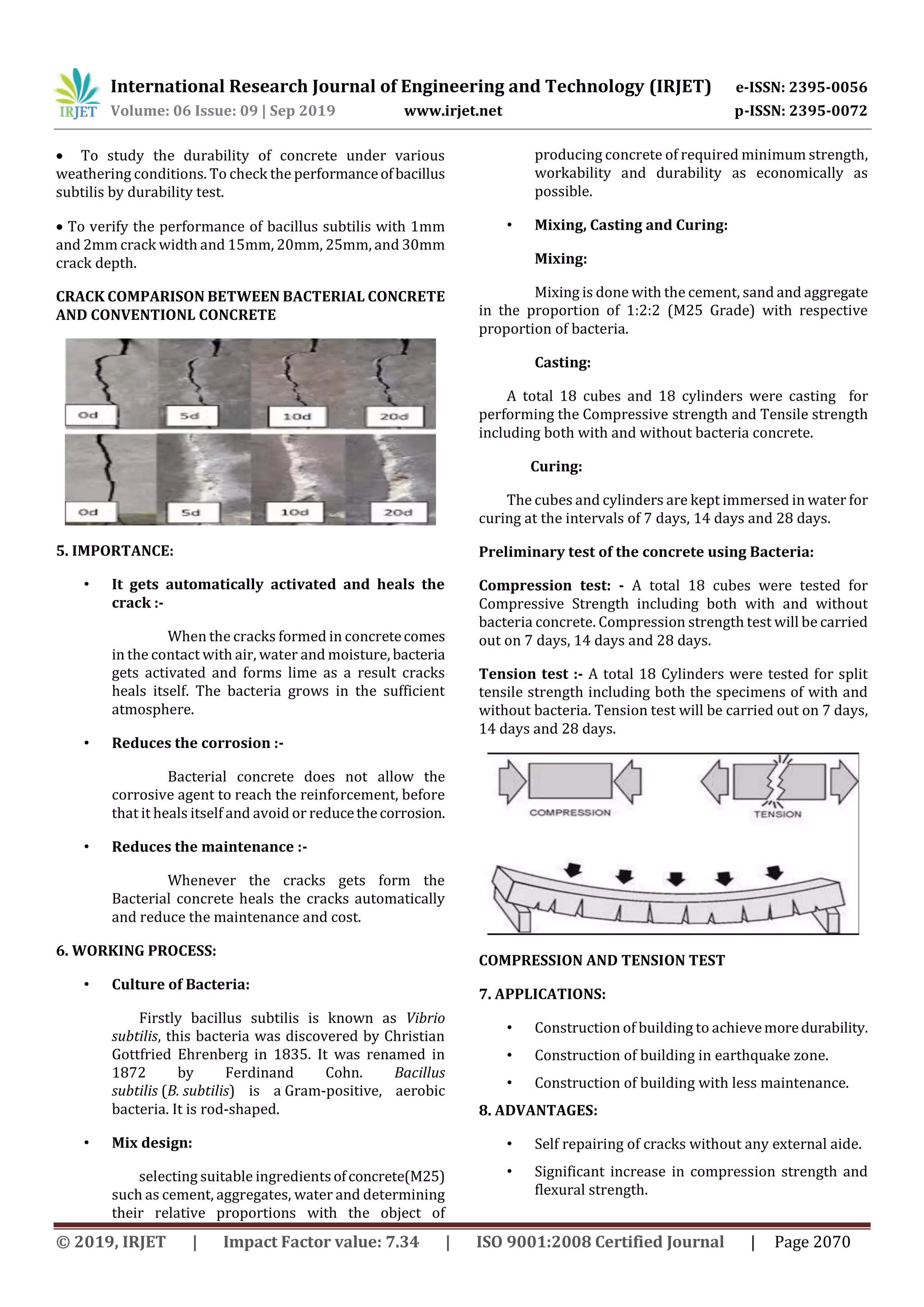 International Research Journal of Engineering and Technology (IRJET) e-ISSN: 2395-0056
Volume: 06 Issue: 09 | Sep 2019 www.irjet.net p-ISSN: 2395-0072
© 2019, IRJET | Impact Factor value: 7.34 | ISO 9001:2008 Certified Journal | Page 2070
 To study the durability of concrete under various
weathering conditions. To check the performanceofbacillus
subtilis by durability test.
 To verify the performance of bacillus subtilis with 1mm
and 2mm crack width and 15mm, 20mm, 25mm, and 30mm
crack depth.
CRACK COMPARISON BETWEEN BACTERIAL CONCRETE
AND CONVENTIONL CONCRETE
5. IMPORTANCE:
• It gets automatically activated and heals the
crack :-
When the cracks formed in concretecomes
in the contact with air, water and moisture, bacteria
gets activated and forms lime as a result cracks
heals itself. The bacteria grows in the sufficient
atmosphere.
• Reduces the corrosion :-
Bacterial concrete does not allow the
corrosive agent to reach the reinforcement, before
that it heals itself and avoid or reducethecorrosion.
• Reduces the maintenance :-
Whenever the cracks gets form the
Bacterial concrete heals the cracks automatically
and reduce the maintenance and cost.
6. WORKING PROCESS:
• Culture of Bacteria:
Firstly bacillus subtilis is known as Vibrio
subtilis, this bacteria was discovered by Christian
Gottfried Ehrenberg in 1835. It was renamed in
1872 by Ferdinand Cohn. Bacillus
subtilis (B. subtilis) is a Gram-positive, aerobic
bacteria. It is rod-shaped.
• Mix design:
selecting suitable ingredientsofconcrete(M25)
such as cement, aggregates, water and determining
their relative proportions with the object of
producing concrete of required minimum strength,
workability and durability as economically as
possible.
• Mixing, Casting and Curing:
Mixing:
Mixing is done with the cement, sand and aggregate
in the proportion of 1:2:2 (M25 Grade) with respective
proportion of bacteria.
Casting:
A total 18 cubes and 18 cylinders were casting for
performing the Compressive strength and Tensile strength
including both with and without bacteria concrete.
Curing:
The cubes and cylinders are kept immersed in water for
curing at the intervals of 7 days, 14 days and 28 days.
Preliminary test of the concrete using Bacteria:
Compression test: - A total 18 cubes were tested for
Compressive Strength including both with and without
bacteria concrete. Compression strength test will be carried
out on 7 days, 14 days and 28 days.
Tension test :- A total 18 Cylinders were tested for split
tensile strength including both the specimens of with and
without bacteria. Tension test will be carried out on 7 days,
14 days and 28 days.
COMPRESSION AND TENSION TEST
7. APPLICATIONS:
• Construction of building to achievemoredurability.
• Construction of building in earthquake zone.
• Construction of building with less maintenance.
8. ADVANTAGES:
• Self repairing of cracks without any external aide.
• Significant increase in compression strength and
flexural strength.
 
