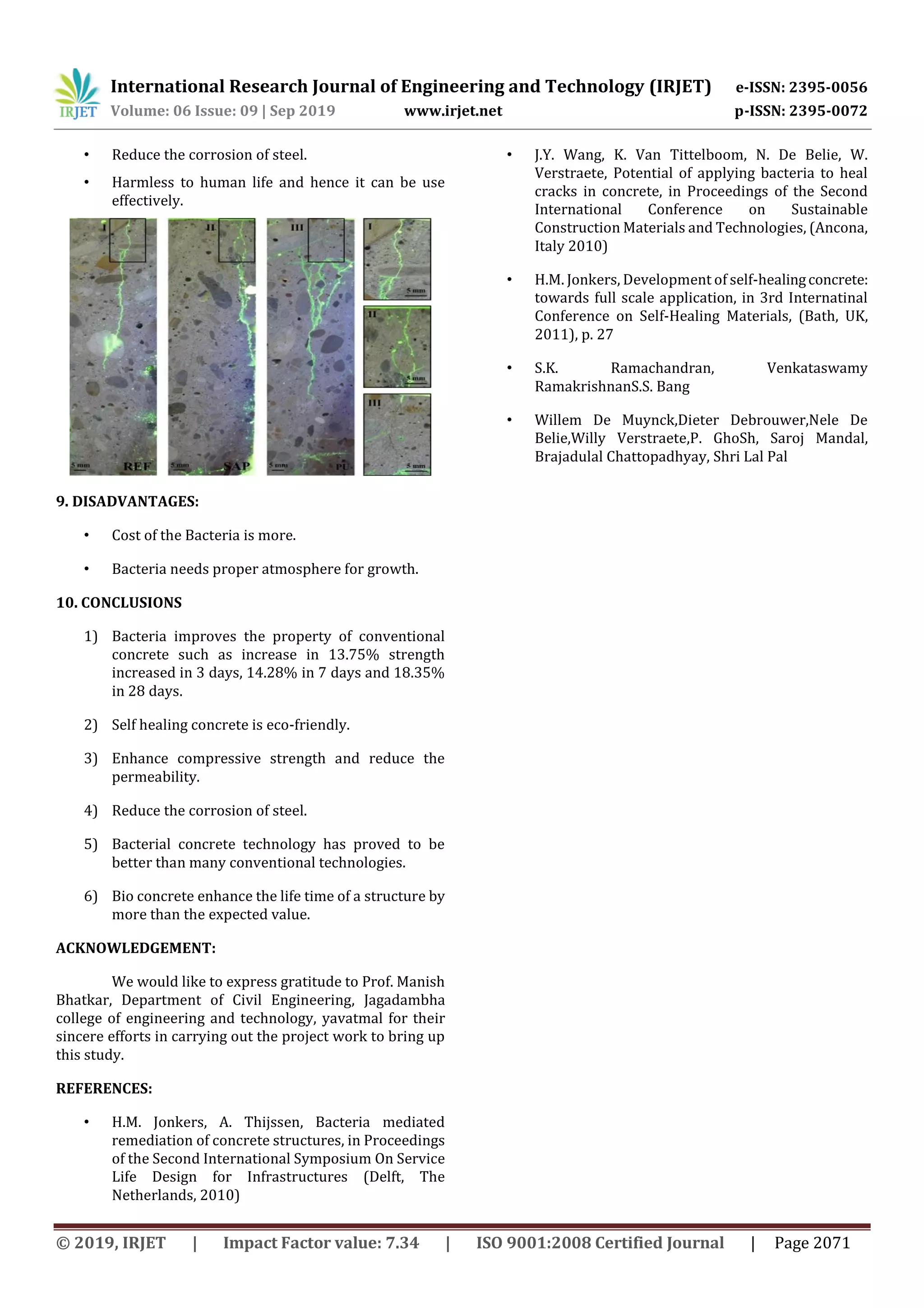 International Research Journal of Engineering and Technology (IRJET) e-ISSN: 2395-0056
Volume: 06 Issue: 09 | Sep 2019 www.irjet.net p-ISSN: 2395-0072
© 2019, IRJET | Impact Factor value: 7.34 | ISO 9001:2008 Certified Journal | Page 2071
• Reduce the corrosion of steel.
• Harmless to human life and hence it can be use
effectively.
9. DISADVANTAGES:
• Cost of the Bacteria is more.
• Bacteria needs proper atmosphere for growth.
10. CONCLUSIONS
1) Bacteria improves the property of conventional
concrete such as increase in 13.75% strength
increased in 3 days, 14.28% in 7 days and 18.35%
in 28 days.
2) Self healing concrete is eco-friendly.
3) Enhance compressive strength and reduce the
permeability.
4) Reduce the corrosion of steel.
5) Bacterial concrete technology has proved to be
better than many conventional technologies.
6) Bio concrete enhance the life time of a structure by
more than the expected value.
ACKNOWLEDGEMENT:
We would like to express gratitude to Prof. Manish
Bhatkar, Department of Civil Engineering, Jagadambha
college of engineering and technology, yavatmal for their
sincere efforts in carrying out the project work to bring up
this study.
REFERENCES:
• H.M. Jonkers, A. Thijssen, Bacteria mediated
remediation of concrete structures, in Proceedings
of the Second International Symposium On Service
Life Design for Infrastructures (Delft, The
Netherlands, 2010)
• J.Y. Wang, K. Van Tittelboom, N. De Belie, W.
Verstraete, Potential of applying bacteria to heal
cracks in concrete, in Proceedings of the Second
International Conference on Sustainable
Construction Materials and Technologies, (Ancona,
Italy 2010)
• H.M. Jonkers, Development of self-healingconcrete:
towards full scale application, in 3rd Internatinal
Conference on Self-Healing Materials, (Bath, UK,
2011), p. 27
• S.K. Ramachandran, Venkataswamy
RamakrishnanS.S. Bang
• Willem De Muynck,Dieter Debrouwer,Nele De
Belie,Willy Verstraete,P. GhoSh, Saroj Mandal,
Brajadulal Chattopadhyay, Shri Lal Pal
 