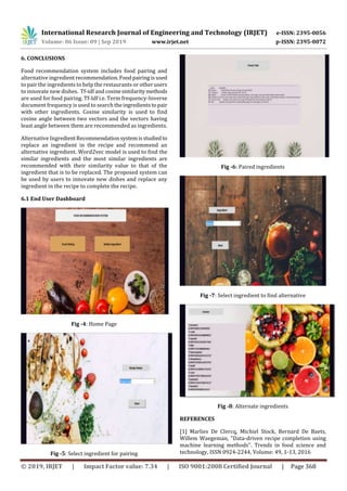 International Research Journal of Engineering and Technology (IRJET) e-ISSN: 2395-0056
Volume: 06 Issue: 09 | Sep 2019 www.irjet.net p-ISSN: 2395-0072
© 2019, IRJET | Impact Factor value: 7.34 | ISO 9001:2008 Certified Journal | Page 368
6. CONCLUSIONS
Food recommendation system includes food pairing and
alternative ingredient recommendation.Foodpairing isused
to pair the ingredients to help the restaurants or other users
to innovate new dishes. Tf-idf and cosinesimilaritymethods
are used for food pairing. Tf-Idf i.e. Term frequency-Inverse
document frequency is used to search theingredientstopair
with other ingredients. Cosine similarity is used to find
cosine angle between two vectors and the vectors having
least angle between them are recommended as ingredients.
Alternative IngredientRecommendationsystemisstudiedto
replace an ingredient in the recipe and recommend an
alternative ingredient. Word2vec model is used to find the
similar ingredients and the most similar ingredients are
recommended with their similarity value to that of the
ingredient that is to be replaced. The proposed system can
be used by users to innovate new dishes and replace any
ingredient in the recipe to complete the recipe.
6.1 End User Dashboard
Fig -4: Home Page
Fig -5: Select ingredient for pairing
Fig -6: Paired ingredients
Fig -7: Select ingredient to find alternative
Fig -8: Alternate ingredients
REFERENCES
[1] Marlies De Clercq, Michiel Stock, Bernard De Baets,
Willem Waegeman, "Data-driven recipe completion using
machine learning methods". Trends in food science and
technology, ISSN 0924-2244, Volume: 49, 1-13, 2016
 