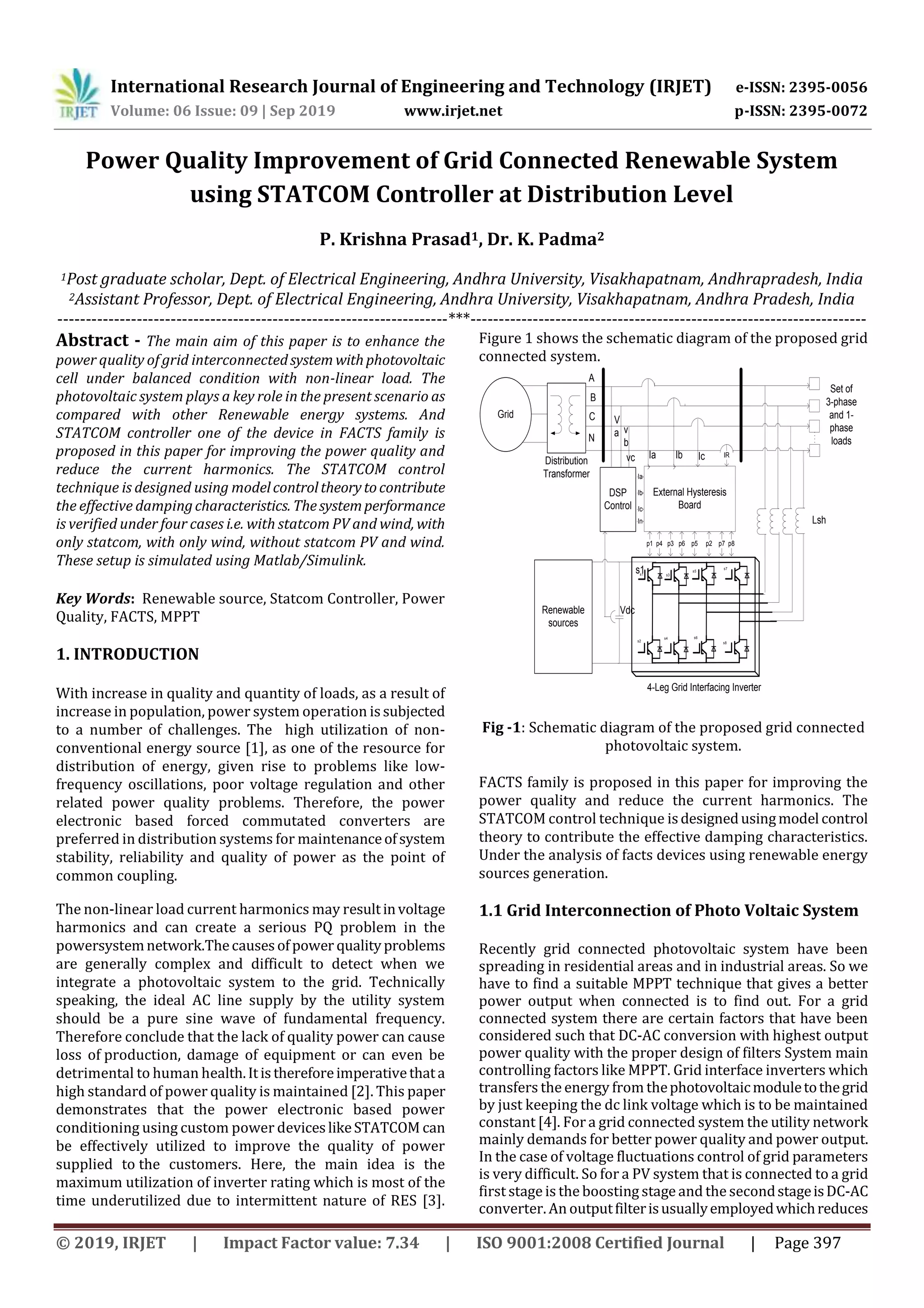 International Research Journal of Engineering and Technology (IRJET) e-ISSN: 2395-0056 Volume: 06 Issue: 09 | Sep 2019 www.irjet.net p-ISSN: 2395-0072 © 2019, IRJET | Impact Factor value: 7.34 | ISO 9001:2008 Certified Journal | Page 397 Power Quality Improvement of Grid Connected Renewable System using STATCOM Controller at Distribution Level P. Krishna Prasad1, Dr. K. Padma2 1Post graduate scholar, Dept. of Electrical Engineering, Andhra University, Visakhapatnam, Andhrapradesh, India 2Assistant Professor, Dept. of Electrical Engineering, Andhra University, Visakhapatnam, Andhra Pradesh, India ---------------------------------------------------------------------***---------------------------------------------------------------------- Abstract - The main aim of this paper is to enhance the power quality of grid interconnectedsystem withphotovoltaic cell under balanced condition with non-linear load. The photovoltaic system plays a key role in the present scenario as compared with other Renewable energy systems. And STATCOM controller one of the device in FACTS family is proposed in this paper for improving the power quality and reduce the current harmonics. The STATCOM control technique is designed using modelcontroltheorytocontribute the effective dampingcharacteristics. Thesystemperformance is verified under four cases i.e. with statcom PV and wind, with only statcom, with only wind, without statcom PV and wind. These setup is simulated using Matlab/Simulink. Key Words: Renewable source, Statcom Controller, Power Quality, FACTS, MPPT 1. INTRODUCTION With increase in quality and quantity of loads, as a result of increase in population, power system operation issubjected to a number of challenges. The high utilization of non- conventional energy source [1], as one of the resource for distribution of energy, given rise to problems like low- frequency oscillations, poor voltage regulation and other related power quality problems. Therefore, the power electronic based forced commutated converters are preferred in distribution systems for maintenanceofsystem stability, reliability and quality of power as the point of common coupling. The non-linear load current harmonics may resultinvoltage harmonics and can create a serious PQ problem in the powersystemnetwork.Thecausesofpower qualityproblems are generally complex and difficult to detect when we integrate a photovoltaic system to the grid. Technically speaking, the ideal AC line supply by the utility system should be a pure sine wave of fundamental frequency. Therefore conclude that the lack of quality power can cause loss of production, damage of equipment or can even be detrimental to human health.Itisthereforeimperativethata high standard of power quality is maintained [2]. This paper demonstrates that the power electronic based power conditioning using custom power deviceslikeSTATCOM can be effectively utilized to improve the quality of power supplied to the customers. Here, the main idea is the maximum utilization of inverter rating which is most of the time underutilized due to intermittent nature of RES [3]. Figure 1 shows the schematic diagram of the proposed grid connected system. Grid External Hysteresis Board DSP Control V a v b Ia Ib Ic In A B C N Renewable sources s3s1 s5 s7 s2 s4 s6 s8 4-Leg Grid Interfacing Inverter p1 p4 p3 p5p6 p2 p7 p8 Vdc IR s1 Lsh Set of 3-phase and 1- phase loads Ia Ib IcvcDistribution Transformer Fig -1: Schematic diagram of the proposed grid connected photovoltaic system. FACTS family is proposed in this paper for improving the power quality and reduce the current harmonics. The STATCOM control technique isdesignedusingmodel control theory to contribute the effective damping characteristics. Under the analysis of facts devices using renewable energy sources generation. 1.1 Grid Interconnection of Photo Voltaic System Recently grid connected photovoltaic system have been spreading in residential areas and in industrial areas. So we have to find a suitable MPPT technique that gives a better power output when connected is to find out. For a grid connected system there are certain factors that have been considered such that DC-AC conversion with highest output power quality with the proper design of filters System main controlling factors like MPPT. Grid interface inverters which transfers the energy from thephotovoltaicmoduletothegrid by just keeping the dc link voltage which is to be maintained constant [4]. For a grid connected system the utility network mainly demands for better power quality and power output. In the case of voltage fluctuations control of grid parameters is very difficult. So for a PV system that is connected to a grid first stage is the boosting stage and the secondstageisDC-AC converter. An outputfilterisusuallyemployedwhichreduces 