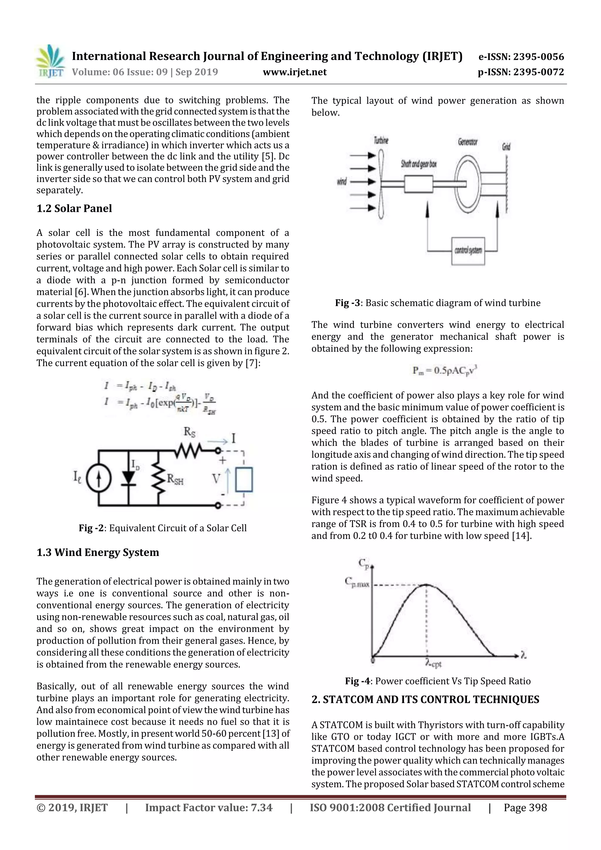 International Research Journal of Engineering and Technology (IRJET) e-ISSN: 2395-0056 Volume: 06 Issue: 09 | Sep 2019 www.irjet.net p-ISSN: 2395-0072 © 2019, IRJET | Impact Factor value: 7.34 | ISO 9001:2008 Certified Journal | Page 398 the ripple components due to switching problems. The problem associatedwiththegridconnectedsystemisthatthe dc link voltage that must be oscillates between the two levels which depends on theoperatingclimaticconditions(ambient temperature & irradiance) in which inverter which acts us a power controller between the dc link and the utility [5]. Dc link is generally used to isolate between the grid sideand the inverter side so that we can control both PV system and grid separately. 1.2 Solar Panel A solar cell is the most fundamental component of a photovoltaic system. The PV array is constructed by many series or parallel connected solar cells to obtain required current, voltage and high power. Each Solar cell is similar to a diode with a p-n junction formed by semiconductor material [6]. When the junction absorbs light, it can produce currents by the photovoltaic effect. The equivalent circuit of a solar cell is the current source in parallel with a diode of a forward bias which represents dark current. The output terminals of the circuit are connected to the load. The equivalent circuit of the solar system is as shown in figure 2. The current equation of the solar cell is given by [7]: Fig -2: Equivalent Circuit of a Solar Cell 1.3 Wind Energy System The generation of electrical power is obtained mainly intwo ways i.e one is conventional source and other is non- conventional energy sources. The generation of electricity using non-renewable resources such as coal, natural gas, oil and so on, shows great impact on the environment by production of pollution from their general gases. Hence, by considering all these conditions the generation of electricity is obtained from the renewable energy sources. Basically, out of all renewable energy sources the wind turbine plays an important role for generating electricity. And also from economical point of viewthewindturbine has low maintainece cost because it needs no fuel so that it is pollution free. Mostly, in present world50-60percent[13] of energy is generated from wind turbine as compared with all other renewable energy sources. The typical layout of wind power generation as shown below. Fig -3: Basic schematic diagram of wind turbine The wind turbine converters wind energy to electrical energy and the generator mechanical shaft power is obtained by the following expression: And the coefficient of power also plays a key role for wind system and the basic minimum value of power coefficient is 0.5. The power coefficient is obtained by the ratio of tip speed ratio to pitch angle. The pitch angle is the angle to which the blades of turbine is arranged based on their longitude axis and changing of wind direction. The tip speed ration is defined as ratio of linear speed of the rotor to the wind speed. Figure 4 shows a typical waveform for coefficient of power with respect to the tip speed ratio. The maximumachievable range of TSR is from 0.4 to 0.5 for turbine with high speed and from 0.2 t0 0.4 for turbine with low speed [14]. Fig -4: Power coefficient Vs Tip Speed Ratio 2. STATCOM AND ITS CONTROL TECHNIQUES A STATCOM is built with Thyristors with turn-off capability like GTO or today IGCT or with more and more IGBTs.A STATCOM based control technology has been proposed for improving the power quality which can technicallymanages the power level associateswiththecommercial photovoltaic system. The proposed Solar basedSTATCOMcontrol scheme 