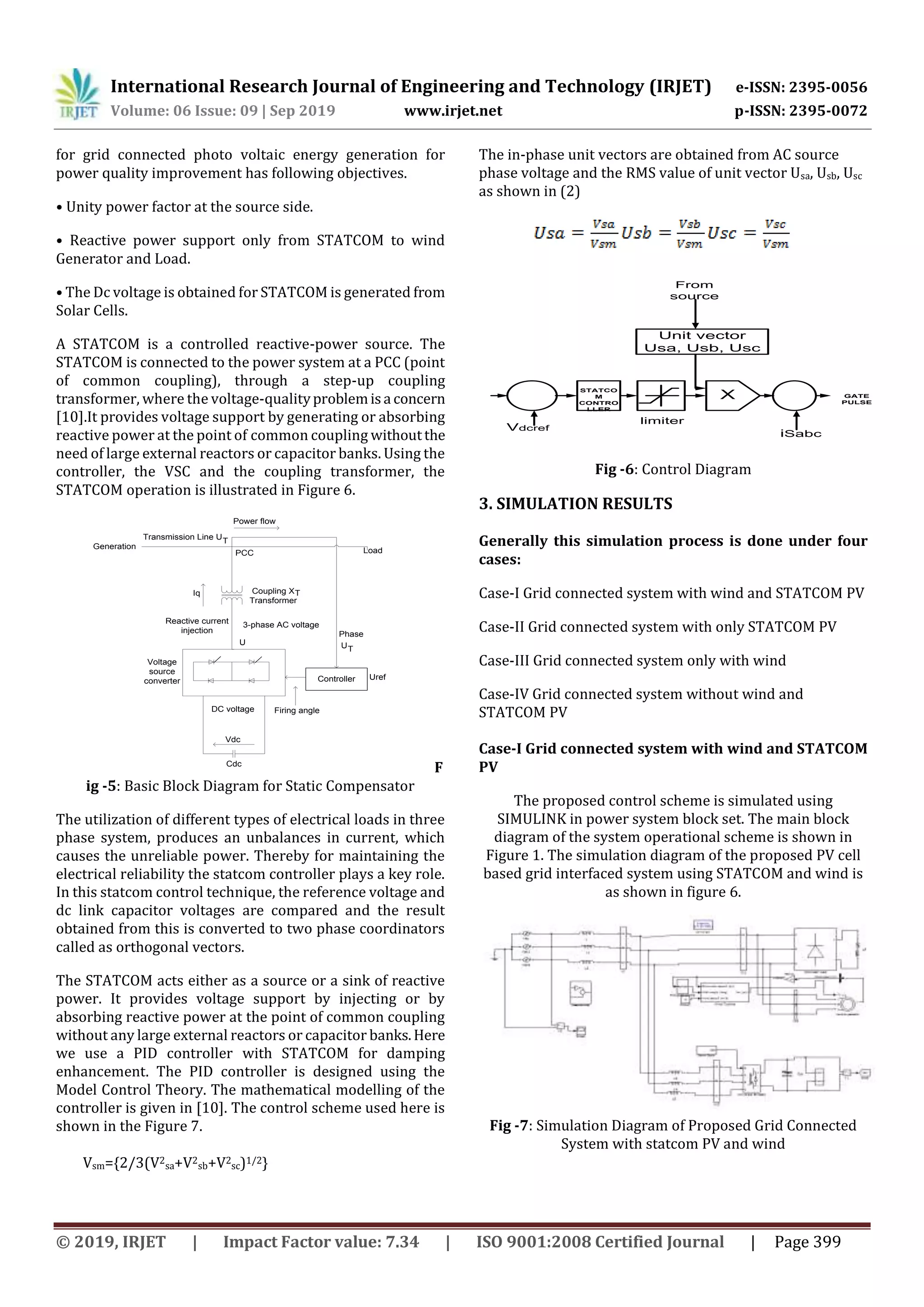 International Research Journal of Engineering and Technology (IRJET) e-ISSN: 2395-0056 Volume: 06 Issue: 09 | Sep 2019 www.irjet.net p-ISSN: 2395-0072 © 2019, IRJET | Impact Factor value: 7.34 | ISO 9001:2008 Certified Journal | Page 399 for grid connected photo voltaic energy generation for power quality improvement has following objectives. • Unity power factor at the source side. • Reactive power support only from STATCOM to wind Generator and Load. • The Dc voltage is obtained for STATCOM is generated from Solar Cells. A STATCOM is a controlled reactive-power source. The STATCOM is connected to the power system at a PCC (point of common coupling), through a step-up coupling transformer, where the voltage-qualityproblemisa concern [10].It provides voltage support by generating or absorbing reactive power at the point of common coupling withoutthe need of large external reactors or capacitor banks. Using the controller, the VSC and the coupling transformer, the STATCOM operation is illustrated in Figure 6. Vdc Cdc Controller Firing angleDC voltage Uref Voltage source converter 3-phase AC voltage U UT Phase Load Reactive current injection PCC Coupling X Transformer T Transmission Line UT Generation Power flow Iq F ig -5: Basic Block Diagram for Static Compensator The utilization of different types of electrical loads in three phase system, produces an unbalances in current, which causes the unreliable power. Thereby for maintaining the electrical reliability the statcom controller plays a key role. In this statcom control technique, the reference voltage and dc link capacitor voltages are compared and the result obtained from this is converted to two phase coordinators called as orthogonal vectors. The STATCOM acts either as a source or a sink of reactive power. It provides voltage support by injecting or by absorbing reactive power at the point of common coupling without any large external reactors or capacitor banks.Here we use a PID controller with STATCOM for damping enhancement. The PID controller is designed using the Model Control Theory. The mathematical modelling of the controller is given in [10]. The control scheme used here is shown in the Figure 7. Vsm={2/3(V2 sa+V2 sb+V2 sc)1/2} The in-phase unit vectors are obtained from AC source phase voltage and the RMS value of unit vector Usa, Usb, Usc as shown in (2) STATCO M CONTRO LLER Unit vector Usa, Usb, Usc X limiter iSabc Vdcref From source GATE PULSE Fig -6: Control Diagram 3. SIMULATION RESULTS Generally this simulation process is done under four cases: Case-I Grid connected system with wind and STATCOM PV Case-II Grid connected system with only STATCOM PV Case-III Grid connected system only with wind Case-IV Grid connected system without wind and STATCOM PV Case-I Grid connected system with wind and STATCOM PV The proposed control scheme is simulated using SIMULINK in power system block set. The main block diagram of the system operational scheme is shown in Figure 1. The simulation diagram of the proposed PV cell based grid interfaced system using STATCOM and wind is as shown in figure 6. Fig -7: Simulation Diagram of Proposed Grid Connected System with statcom PV and wind 