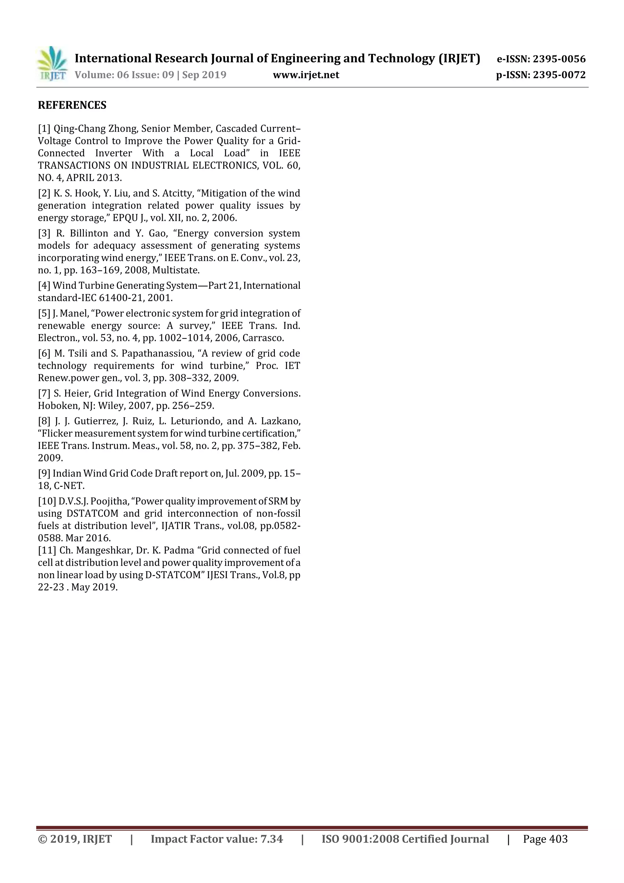 International Research Journal of Engineering and Technology (IRJET) e-ISSN: 2395-0056 Volume: 06 Issue: 09 | Sep 2019 www.irjet.net p-ISSN: 2395-0072 © 2019, IRJET | Impact Factor value: 7.34 | ISO 9001:2008 Certified Journal | Page 403 REFERENCES [1] Qing-Chang Zhong, Senior Member, Cascaded Current– Voltage Control to Improve the Power Quality for a Grid- Connected Inverter With a Local Load” in IEEE TRANSACTIONS ON INDUSTRIAL ELECTRONICS, VOL. 60, NO. 4, APRIL 2013. [2] K. S. Hook, Y. Liu, and S. Atcitty, “Mitigation of the wind generation integration related power quality issues by energy storage,” EPQU J., vol. XII, no. 2, 2006. [3] R. Billinton and Y. Gao, “Energy conversion system models for adequacy assessment of generating systems incorporating wind energy,” IEEE Trans. on E. Conv., vol. 23, no. 1, pp. 163–169, 2008, Multistate. [4] Wind Turbine Generating System—Part21,International standard-IEC 61400-21, 2001. [5] J. Manel, “Power electronic system for grid integration of renewable energy source: A survey,” IEEE Trans. Ind. Electron., vol. 53, no. 4, pp. 1002–1014, 2006, Carrasco. [6] M. Tsili and S. Papathanassiou, “A review of grid code technology requirements for wind turbine,” Proc. IET Renew.power gen., vol. 3, pp. 308–332, 2009. [7] S. Heier, Grid Integration of Wind Energy Conversions. Hoboken, NJ: Wiley, 2007, pp. 256–259. [8] J. J. Gutierrez, J. Ruiz, L. Leturiondo, and A. Lazkano, “Flicker measurementsystemforwindturbinecertiﬁcation,” IEEE Trans. Instrum. Meas., vol. 58, no. 2, pp. 375–382, Feb. 2009. [9] Indian Wind Grid Code Draft report on, Jul. 2009, pp. 15– 18, C-NET. [10] D.V.S.J. Poojitha,“Power qualityimprovementofSRM by using DSTATCOM and grid interconnection of non-fossil fuels at distribution level”, IJATIR Trans., vol.08, pp.0582- 0588. Mar 2016. [11] Ch. Mangeshkar, Dr. K. Padma “Grid connected of fuel cell at distribution level and power qualityimprovement ofa non linear load by using D-STATCOM” IJESI Trans., Vol.8, pp 22-23 . May 2019. 