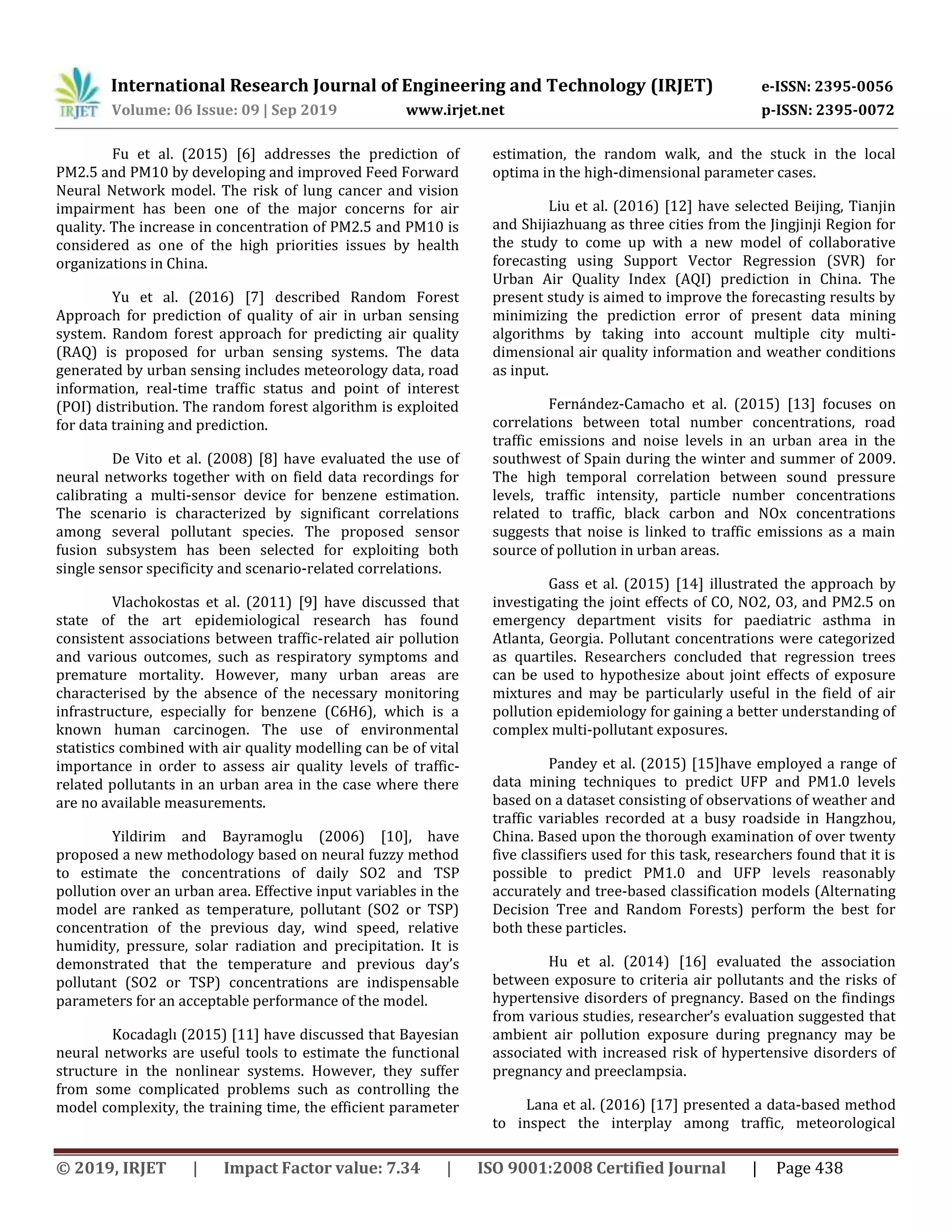 International Research Journal of Engineering and Technology (IRJET) e-ISSN: 2395-0056
Volume: 06 Issue: 09 | Sep 2019 www.irjet.net p-ISSN: 2395-0072
© 2019, IRJET | Impact Factor value: 7.34 | ISO 9001:2008 Certified Journal | Page 438
Fu et al. (2015) [6] addresses the prediction of
PM2.5 and PM10 by developing and improved Feed Forward
Neural Network model. The risk of lung cancer and vision
impairment has been one of the major concerns for air
quality. The increase in concentration of PM2.5 and PM10 is
considered as one of the high priorities issues by health
organizations in China.
Yu et al. (2016) [7] described Random Forest
Approach for prediction of quality of air in urban sensing
system. Random forest approach for predicting air quality
(RAQ) is proposed for urban sensing systems. The data
generated by urban sensing includes meteorology data, road
information, real-time trafﬁc status and point of interest
(POI) distribution. The random forest algorithm is exploited
for data training and prediction.
De Vito et al. (2008) [8] have evaluated the use of
neural networks together with on field data recordings for
calibrating a multi-sensor device for benzene estimation.
The scenario is characterized by significant correlations
among several pollutant species. The proposed sensor
fusion subsystem has been selected for exploiting both
single sensor specificity and scenario-related correlations.
Vlachokostas et al. (2011) [9] have discussed that
state of the art epidemiological research has found
consistent associations between traffic-related air pollution
and various outcomes, such as respiratory symptoms and
premature mortality. However, many urban areas are
characterised by the absence of the necessary monitoring
infrastructure, especially for benzene (C6H6), which is a
known human carcinogen. The use of environmental
statistics combined with air quality modelling can be of vital
importance in order to assess air quality levels of traffic-
related pollutants in an urban area in the case where there
are no available measurements.
Yildirim and Bayramoglu (2006) [10], have
proposed a new methodology based on neural fuzzy method
to estimate the concentrations of daily SO2 and TSP
pollution over an urban area. Effective input variables in the
model are ranked as temperature, pollutant (SO2 or TSP)
concentration of the previous day, wind speed, relative
humidity, pressure, solar radiation and precipitation. It is
demonstrated that the temperature and previous day’s
pollutant (SO2 or TSP) concentrations are indispensable
parameters for an acceptable performance of the model.
Kocadaglı (2015) [11] have discussed that Bayesian
neural networks are useful tools to estimate the functional
structure in the nonlinear systems. However, they suffer
from some complicated problems such as controlling the
model complexity, the training time, the efficient parameter
estimation, the random walk, and the stuck in the local
optima in the high-dimensional parameter cases.
Liu et al. (2016) [12] have selected Beijing, Tianjin
and Shijiazhuang as three cities from the Jingjinji Region for
the study to come up with a new model of collaborative
forecasting using Support Vector Regression (SVR) for
Urban Air Quality Index (AQI) prediction in China. The
present study is aimed to improve the forecasting results by
minimizing the prediction error of present data mining
algorithms by taking into account multiple city multi-
dimensional air quality information and weather conditions
as input.
Fernández-Camacho et al. (2015) [13] focuses on
correlations between total number concentrations, road
traffic emissions and noise levels in an urban area in the
southwest of Spain during the winter and summer of 2009.
The high temporal correlation between sound pressure
levels, traffic intensity, particle number concentrations
related to traffic, black carbon and NOx concentrations
suggests that noise is linked to traffic emissions as a main
source of pollution in urban areas.
Gass et al. (2015) [14] illustrated the approach by
investigating the joint effects of CO, NO2, O3, and PM2.5 on
emergency department visits for paediatric asthma in
Atlanta, Georgia. Pollutant concentrations were categorized
as quartiles. Researchers concluded that regression trees
can be used to hypothesize about joint effects of exposure
mixtures and may be particularly useful in the field of air
pollution epidemiology for gaining a better understanding of
complex multi-pollutant exposures.
Pandey et al. (2015) [15]have employed a range of
data mining techniques to predict UFP and PM1.0 levels
based on a dataset consisting of observations of weather and
traffic variables recorded at a busy roadside in Hangzhou,
China. Based upon the thorough examination of over twenty
five classifiers used for this task, researchers found that it is
possible to predict PM1.0 and UFP levels reasonably
accurately and tree-based classification models (Alternating
Decision Tree and Random Forests) perform the best for
both these particles.
Hu et al. (2014) [16] evaluated the association
between exposure to criteria air pollutants and the risks of
hypertensive disorders of pregnancy. Based on the findings
from various studies, researcher’s evaluation suggested that
ambient air pollution exposure during pregnancy may be
associated with increased risk of hypertensive disorders of
pregnancy and preeclampsia.
Lana et al. (2016) [17] presented a data-based method
to inspect the interplay among traffic, meteorological
 