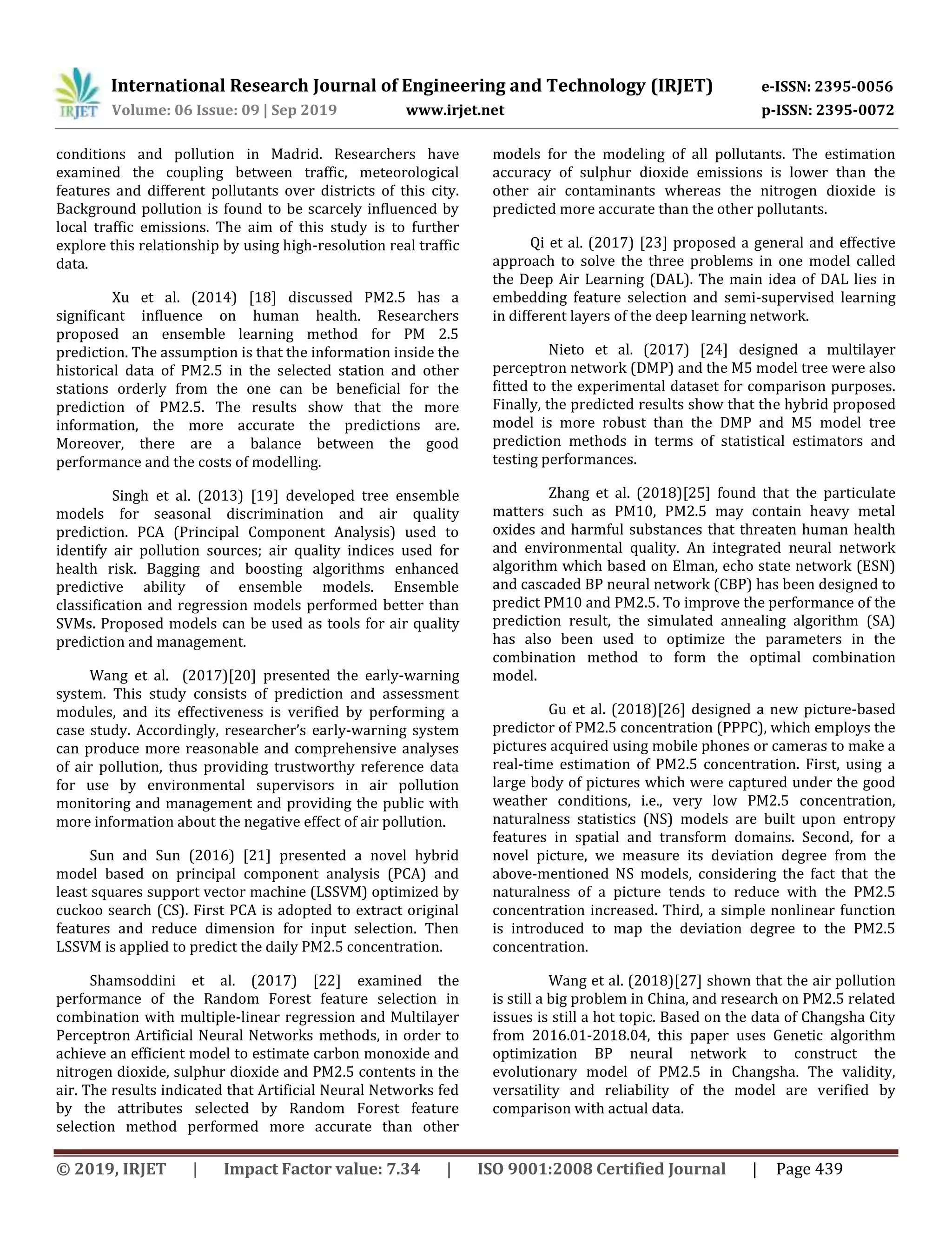 International Research Journal of Engineering and Technology (IRJET) e-ISSN: 2395-0056
Volume: 06 Issue: 09 | Sep 2019 www.irjet.net p-ISSN: 2395-0072
© 2019, IRJET | Impact Factor value: 7.34 | ISO 9001:2008 Certified Journal | Page 439
conditions and pollution in Madrid. Researchers have
examined the coupling between traffic, meteorological
features and different pollutants over districts of this city.
Background pollution is found to be scarcely influenced by
local traffic emissions. The aim of this study is to further
explore this relationship by using high-resolution real traffic
data.
Xu et al. (2014) [18] discussed PM2.5 has a
significant influence on human health. Researchers
proposed an ensemble learning method for PM 2.5
prediction. The assumption is that the information inside the
historical data of PM2.5 in the selected station and other
stations orderly from the one can be beneficial for the
prediction of PM2.5. The results show that the more
information, the more accurate the predictions are.
Moreover, there are a balance between the good
performance and the costs of modelling.
Singh et al. (2013) [19] developed tree ensemble
models for seasonal discrimination and air quality
prediction. PCA (Principal Component Analysis) used to
identify air pollution sources; air quality indices used for
health risk. Bagging and boosting algorithms enhanced
predictive ability of ensemble models. Ensemble
classification and regression models performed better than
SVMs. Proposed models can be used as tools for air quality
prediction and management.
Wang et al. (2017)[20] presented the early-warning
system. This study consists of prediction and assessment
modules, and its effectiveness is verified by performing a
case study. Accordingly, researcher’s early-warning system
can produce more reasonable and comprehensive analyses
of air pollution, thus providing trustworthy reference data
for use by environmental supervisors in air pollution
monitoring and management and providing the public with
more information about the negative effect of air pollution.
Sun and Sun (2016) [21] presented a novel hybrid
model based on principal component analysis (PCA) and
least squares support vector machine (LSSVM) optimized by
cuckoo search (CS). First PCA is adopted to extract original
features and reduce dimension for input selection. Then
LSSVM is applied to predict the daily PM2.5 concentration.
Shamsoddini et al. (2017) [22] examined the
performance of the Random Forest feature selection in
combination with multiple-linear regression and Multilayer
Perceptron Artificial Neural Networks methods, in order to
achieve an efficient model to estimate carbon monoxide and
nitrogen dioxide, sulphur dioxide and PM2.5 contents in the
air. The results indicated that Artificial Neural Networks fed
by the attributes selected by Random Forest feature
selection method performed more accurate than other
models for the modeling of all pollutants. The estimation
accuracy of sulphur dioxide emissions is lower than the
other air contaminants whereas the nitrogen dioxide is
predicted more accurate than the other pollutants.
Qi et al. (2017) [23] proposed a general and effective
approach to solve the three problems in one model called
the Deep Air Learning (DAL). The main idea of DAL lies in
embedding feature selection and semi-supervised learning
in different layers of the deep learning network.
Nieto et al. (2017) [24] designed a multilayer
perceptron network (DMP) and the M5 model tree were also
fitted to the experimental dataset for comparison purposes.
Finally, the predicted results show that the hybrid proposed
model is more robust than the DMP and M5 model tree
prediction methods in terms of statistical estimators and
testing performances.
Zhang et al. (2018)[25] found that the particulate
matters such as PM10, PM2.5 may contain heavy metal
oxides and harmful substances that threaten human health
and environmental quality. An integrated neural network
algorithm which based on Elman, echo state network (ESN)
and cascaded BP neural network (CBP) has been designed to
predict PM10 and PM2.5. To improve the performance of the
prediction result, the simulated annealing algorithm (SA)
has also been used to optimize the parameters in the
combination method to form the optimal combination
model.
Gu et al. (2018)[26] designed a new picture-based
predictor of PM2.5 concentration (PPPC), which employs the
pictures acquired using mobile phones or cameras to make a
real-time estimation of PM2.5 concentration. First, using a
large body of pictures which were captured under the good
weather conditions, i.e., very low PM2.5 concentration,
naturalness statistics (NS) models are built upon entropy
features in spatial and transform domains. Second, for a
novel picture, we measure its deviation degree from the
above-mentioned NS models, considering the fact that the
naturalness of a picture tends to reduce with the PM2.5
concentration increased. Third, a simple nonlinear function
is introduced to map the deviation degree to the PM2.5
concentration.
Wang et al. (2018)[27] shown that the air pollution
is still a big problem in China, and research on PM2.5 related
issues is still a hot topic. Based on the data of Changsha City
from 2016.01-2018.04, this paper uses Genetic algorithm
optimization BP neural network to construct the
evolutionary model of PM2.5 in Changsha. The validity,
versatility and reliability of the model are verified by
comparison with actual data.
 