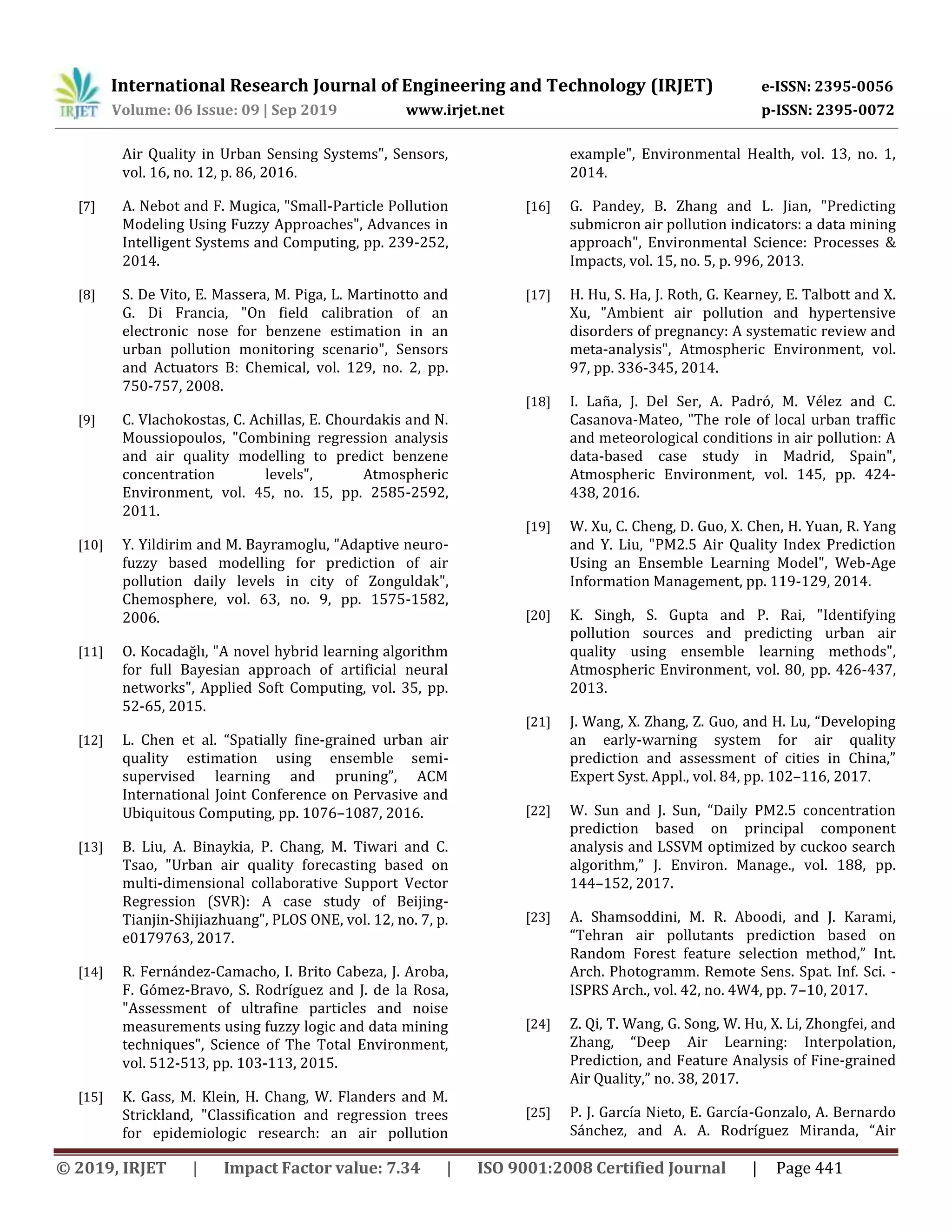 International Research Journal of Engineering and Technology (IRJET) e-ISSN: 2395-0056
Volume: 06 Issue: 09 | Sep 2019 www.irjet.net p-ISSN: 2395-0072
© 2019, IRJET | Impact Factor value: 7.34 | ISO 9001:2008 Certified Journal | Page 441
Air Quality in Urban Sensing Systems", Sensors,
vol. 16, no. 12, p. 86, 2016.
[7] A. Nebot and F. Mugica, "Small-Particle Pollution
Modeling Using Fuzzy Approaches", Advances in
Intelligent Systems and Computing, pp. 239-252,
2014.
[8] S. De Vito, E. Massera, M. Piga, L. Martinotto and
G. Di Francia, "On field calibration of an
electronic nose for benzene estimation in an
urban pollution monitoring scenario", Sensors
and Actuators B: Chemical, vol. 129, no. 2, pp.
750-757, 2008.
[9] C. Vlachokostas, C. Achillas, E. Chourdakis and N.
Moussiopoulos, "Combining regression analysis
and air quality modelling to predict benzene
concentration levels", Atmospheric
Environment, vol. 45, no. 15, pp. 2585-2592,
2011.
[10] Y. Yildirim and M. Bayramoglu, "Adaptive neuro-
fuzzy based modelling for prediction of air
pollution daily levels in city of Zonguldak",
Chemosphere, vol. 63, no. 9, pp. 1575-1582,
2006.
[11] O. Kocadağlı, "A novel hybrid learning algorithm
for full Bayesian approach of artificial neural
networks", Applied Soft Computing, vol. 35, pp.
52-65, 2015.
[12] L. Chen et al. “Spatially fine-grained urban air
quality estimation using ensemble semi-
supervised learning and pruning”, ACM
International Joint Conference on Pervasive and
Ubiquitous Computing, pp. 1076–1087, 2016.
[13] B. Liu, A. Binaykia, P. Chang, M. Tiwari and C.
Tsao, "Urban air quality forecasting based on
multi-dimensional collaborative Support Vector
Regression (SVR): A case study of Beijing-
Tianjin-Shijiazhuang", PLOS ONE, vol. 12, no. 7, p.
e0179763, 2017.
[14] R. Fernández-Camacho, I. Brito Cabeza, J. Aroba,
F. Gómez-Bravo, S. Rodríguez and J. de la Rosa,
"Assessment of ultrafine particles and noise
measurements using fuzzy logic and data mining
techniques", Science of The Total Environment,
vol. 512-513, pp. 103-113, 2015.
[15] K. Gass, M. Klein, H. Chang, W. Flanders and M.
Strickland, "Classification and regression trees
for epidemiologic research: an air pollution
example", Environmental Health, vol. 13, no. 1,
2014.
[16] G. Pandey, B. Zhang and L. Jian, "Predicting
submicron air pollution indicators: a data mining
approach", Environmental Science: Processes &
Impacts, vol. 15, no. 5, p. 996, 2013.
[17] H. Hu, S. Ha, J. Roth, G. Kearney, E. Talbott and X.
Xu, "Ambient air pollution and hypertensive
disorders of pregnancy: A systematic review and
meta-analysis", Atmospheric Environment, vol.
97, pp. 336-345, 2014.
[18] I. Laña, J. Del Ser, A. Padró, M. Vélez and C.
Casanova-Mateo, "The role of local urban traffic
and meteorological conditions in air pollution: A
data-based case study in Madrid, Spain",
Atmospheric Environment, vol. 145, pp. 424-
438, 2016.
[19] W. Xu, C. Cheng, D. Guo, X. Chen, H. Yuan, R. Yang
and Y. Liu, "PM2.5 Air Quality Index Prediction
Using an Ensemble Learning Model", Web-Age
Information Management, pp. 119-129, 2014.
[20] K. Singh, S. Gupta and P. Rai, "Identifying
pollution sources and predicting urban air
quality using ensemble learning methods",
Atmospheric Environment, vol. 80, pp. 426-437,
2013.
[21] J. Wang, X. Zhang, Z. Guo, and H. Lu, “Developing
an early-warning system for air quality
prediction and assessment of cities in China,”
Expert Syst. Appl., vol. 84, pp. 102–116, 2017.
[22] W. Sun and J. Sun, “Daily PM2.5 concentration
prediction based on principal component
analysis and LSSVM optimized by cuckoo search
algorithm,” J. Environ. Manage., vol. 188, pp.
144–152, 2017.
[23] A. Shamsoddini, M. R. Aboodi, and J. Karami,
“Tehran air pollutants prediction based on
Random Forest feature selection method,” Int.
Arch. Photogramm. Remote Sens. Spat. Inf. Sci. -
ISPRS Arch., vol. 42, no. 4W4, pp. 7–10, 2017.
[24] Z. Qi, T. Wang, G. Song, W. Hu, X. Li, Zhongfei, and
Zhang, “Deep Air Learning: Interpolation,
Prediction, and Feature Analysis of Fine-grained
Air Quality,” no. 38, 2017.
[25] P. J. García Nieto, E. García-Gonzalo, A. Bernardo
Sánchez, and A. A. Rodríguez Miranda, “Air
 