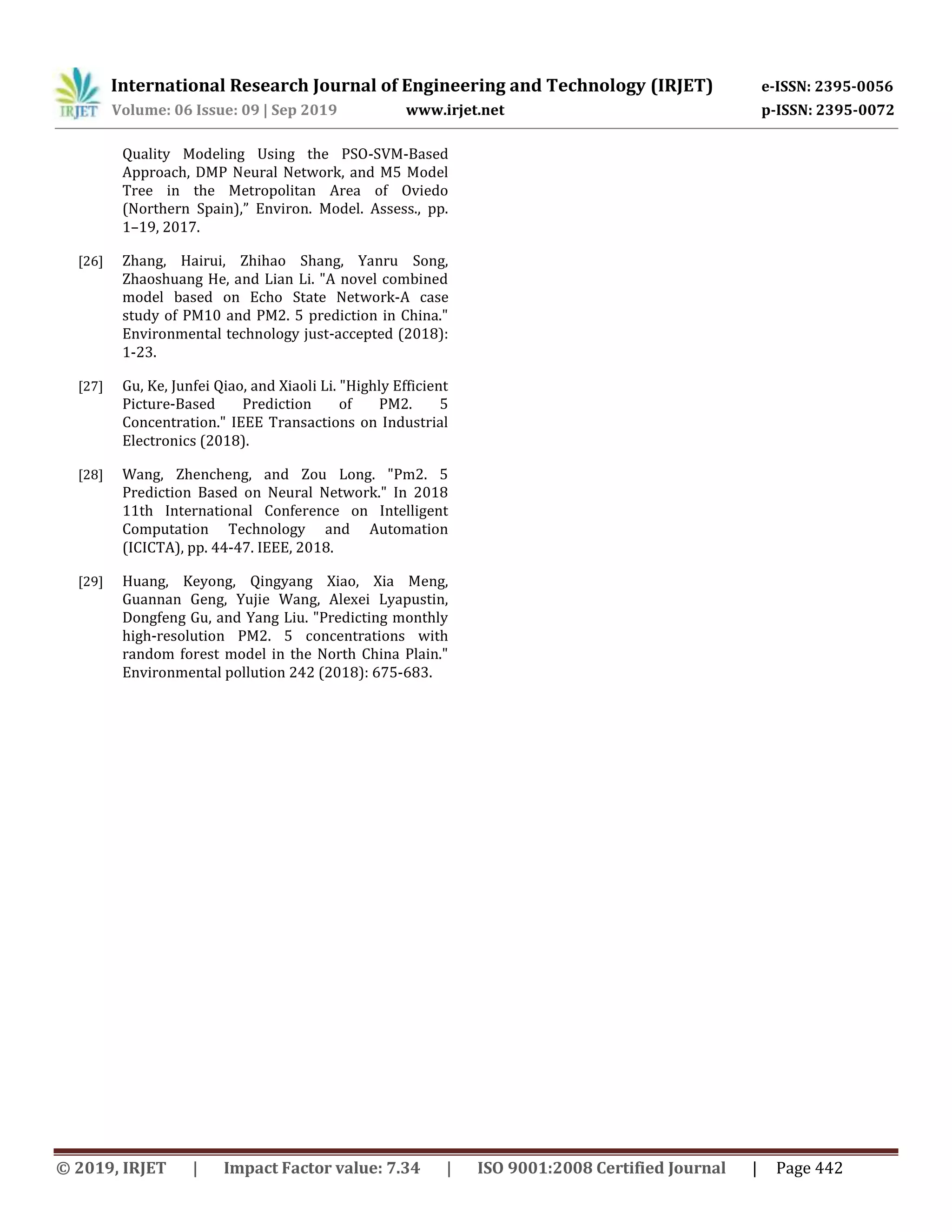 International Research Journal of Engineering and Technology (IRJET) e-ISSN: 2395-0056
Volume: 06 Issue: 09 | Sep 2019 www.irjet.net p-ISSN: 2395-0072
© 2019, IRJET | Impact Factor value: 7.34 | ISO 9001:2008 Certified Journal | Page 442
Quality Modeling Using the PSO-SVM-Based
Approach, DMP Neural Network, and M5 Model
Tree in the Metropolitan Area of Oviedo
(Northern Spain),” Environ. Model. Assess., pp.
1–19, 2017.
[26] Zhang, Hairui, Zhihao Shang, Yanru Song,
Zhaoshuang He, and Lian Li. "A novel combined
model based on Echo State Network-A case
study of PM10 and PM2. 5 prediction in China."
Environmental technology just-accepted (2018):
1-23.
[27] Gu, Ke, Junfei Qiao, and Xiaoli Li. "Highly Efficient
Picture-Based Prediction of PM2. 5
Concentration." IEEE Transactions on Industrial
Electronics (2018).
[28] Wang, Zhencheng, and Zou Long. "Pm2. 5
Prediction Based on Neural Network." In 2018
11th International Conference on Intelligent
Computation Technology and Automation
(ICICTA), pp. 44-47. IEEE, 2018.
[29] Huang, Keyong, Qingyang Xiao, Xia Meng,
Guannan Geng, Yujie Wang, Alexei Lyapustin,
Dongfeng Gu, and Yang Liu. "Predicting monthly
high-resolution PM2. 5 concentrations with
random forest model in the North China Plain."
Environmental pollution 242 (2018): 675-683.
 