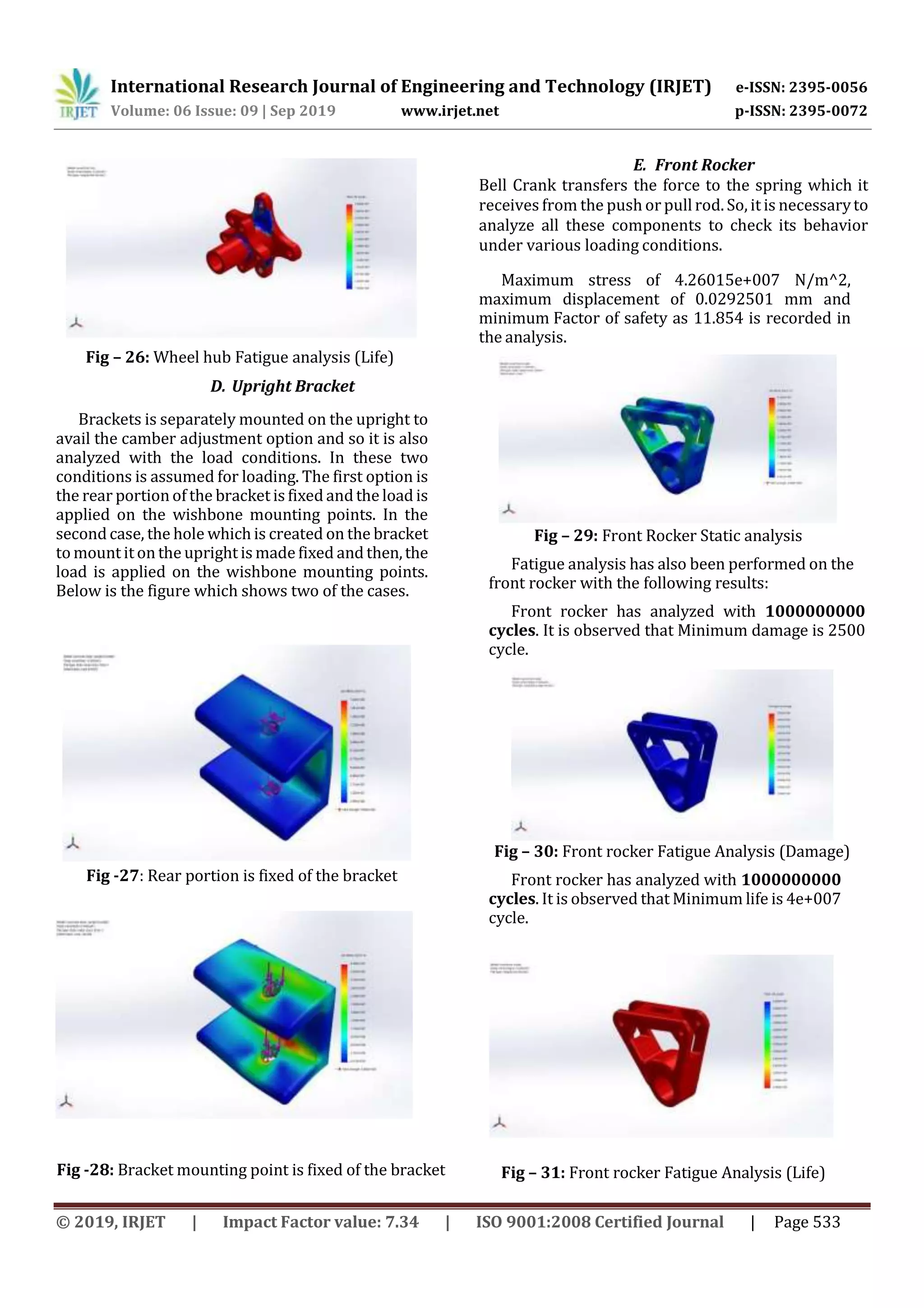 International Research Journal of Engineering and Technology (IRJET) e-ISSN: 2395-0056
Volume: 06 Issue: 09 | Sep 2019 www.irjet.net p-ISSN: 2395-0072
© 2019, IRJET | Impact Factor value: 7.34 | ISO 9001:2008 Certified Journal | Page 533
Fig – 26: Wheel hub Fatigue analysis (Life)
D. Upright Bracket
Brackets is separately mounted on the upright to
avail the camber adjustment option and so it is also
analyzed with the load conditions. In these two
conditions is assumed for loading. The first option is
the rear portion of the bracket is fixed andthe load is
applied on the wishbone mounting points. In the
second case, the hole which is created on the bracket
to mount it onthe upright is made fixed and then,the
load is applied on the wishbone mounting points.
Below is the figure which shows two of the cases.
Fig -27: Rear portion is fixed of the bracket
Fig -28: Bracket mounting point is fixed of the bracket
E. Front Rocker
Bell Crank transfers the force to the spring which it
receives from the push or pull rod. So, it is necessaryto
analyze all these components to check its behavior
under various loading conditions.
Maximum stress of 4.26015e+007 N/m^2,
maximum displacement of 0.0292501 mm and
minimum Factor of safety as 11.854 is recorded in
the analysis.
Fig – 29: Front Rocker Static analysis
Fatigue analysis has also been performed on the
front rocker with the following results:
Front rocker has analyzed with 1000000000
cycles. It is observed that Minimum damage is 2500
cycle.
Fig – 30: Front rocker Fatigue Analysis (Damage)
Front rocker has analyzed with 1000000000
cycles. It is observed that Minimum life is 4e+007
cycle.
Fig – 31: Front rocker Fatigue Analysis (Life)
 