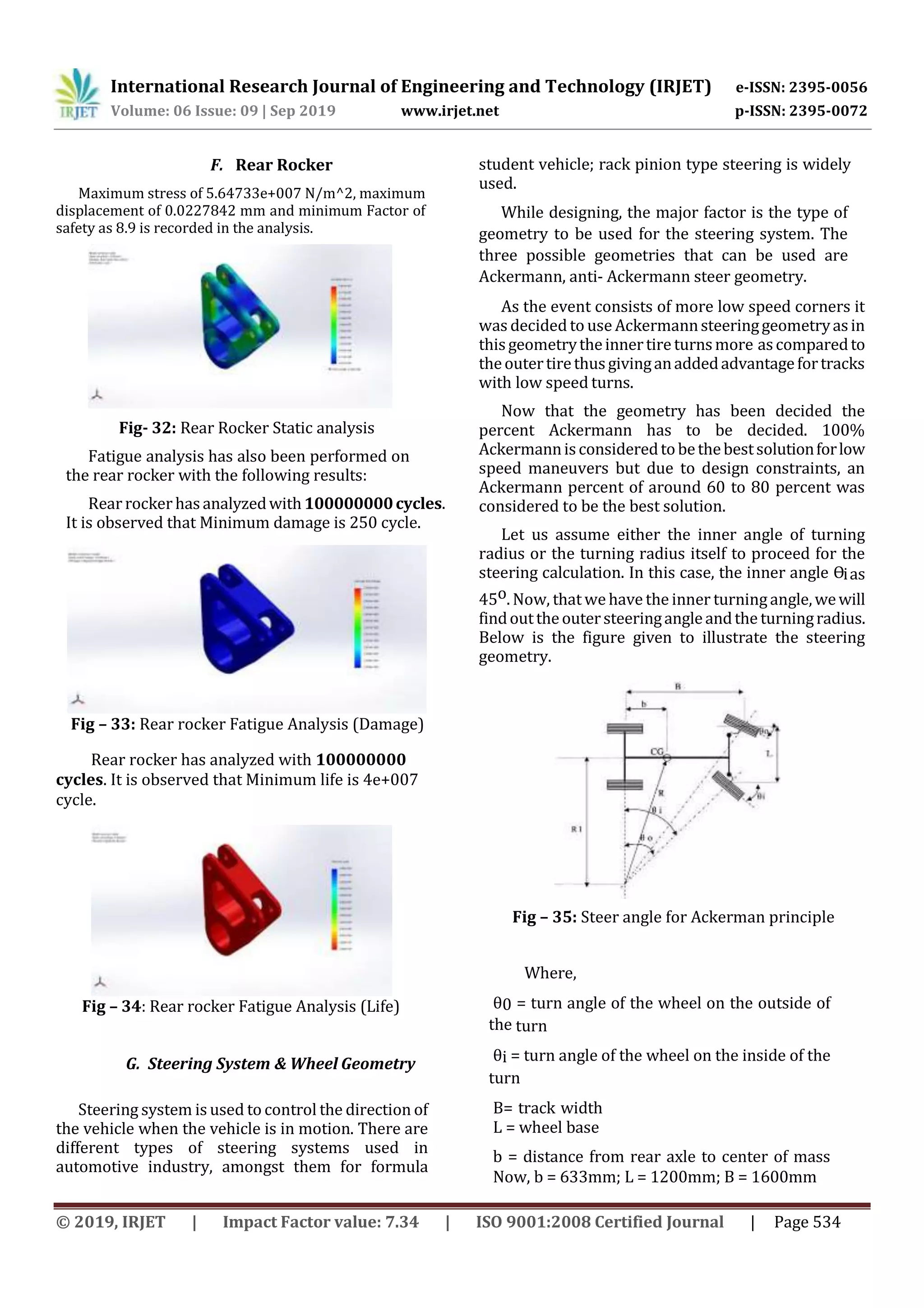 International Research Journal of Engineering and Technology (IRJET) e-ISSN: 2395-0056
Volume: 06 Issue: 09 | Sep 2019 www.irjet.net p-ISSN: 2395-0072
© 2019, IRJET | Impact Factor value: 7.34 | ISO 9001:2008 Certified Journal | Page 534
F. Rear Rocker
Maximum stress of 5.64733e+007 N/m^2, maximum
displacement of 0.0227842 mm and minimum Factor of
safety as 8.9 is recorded in the analysis.
Fig- 32: Rear Rocker Static analysis
Fatigue analysis has also been performed on
the rear rocker with the following results:
Rear rocker hasanalyzedwith100000000cycles.
It is observed that Minimum damage is 250 cycle.
Fig – 33: Rear rocker Fatigue Analysis (Damage)
Rear rocker has analyzed with 100000000
cycles. It is observed that Minimum life is 4e+007
cycle.
Fig – 34: Rear rocker Fatigue Analysis (Life)
G. Steering System & Wheel Geometry
Steering system is used to control the direction of
the vehicle when the vehicle is in motion. There are
different types of steering systems used in
automotive industry, amongst them for formula
student vehicle; rack pinion type steering is widely
used.
While designing, the major factor is the type of
geometry to be used for the steering system. The
three possible geometries that can be used are
Ackermann, anti- Ackermann steer geometry.
As the event consists of more low speed corners it
was decided to use Ackermannsteeringgeometryasin
thisgeometrytheinnertireturnsmore ascomparedto
theoutertirethusgivinganaddedadvantagefortracks
with low speed turns.
Now that the geometry has been decided the
percent Ackermann has to be decided. 100%
Ackermannisconsideredtobethebestsolutionforlow
speed maneuvers but due to design constraints, an
Ackermann percent of around 60 to 80 percent was
considered to be the best solution.
Let us assume either the inner angle of turning
radius or the turning radius itself to proceed for the
steering calculation. In this case, the inner angle Ɵias
45o. Now, that we have the inner turningangle,wewill
findouttheoutersteeringangleandthe turningradius.
Below is the figure given to illustrate the steering
geometry.
Fig – 35: Steer angle for Ackerman principle
Where,
θ0 = turn angle of the wheel on the outside of
the turn
θi = turn angle of the wheel on the inside of the
turn
B= track width
L = wheel base
b = distance from rear axle to center of mass
Now, b = 633mm; L = 1200mm; B = 1600mm
 