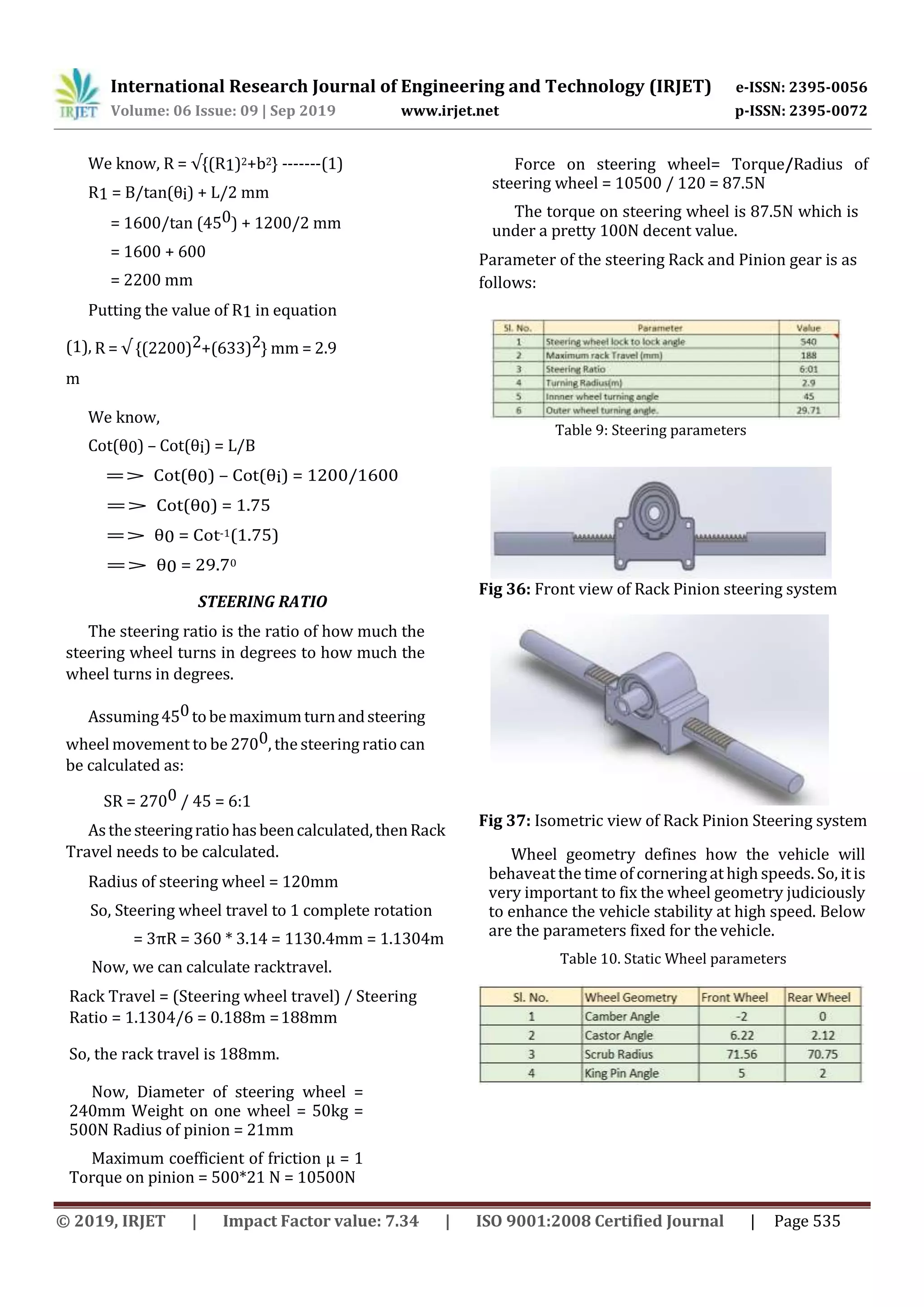 International Research Journal of Engineering and Technology (IRJET) e-ISSN: 2395-0056
Volume: 06 Issue: 09 | Sep 2019 www.irjet.net p-ISSN: 2395-0072
© 2019, IRJET | Impact Factor value: 7.34 | ISO 9001:2008 Certified Journal | Page 535
We know, R = √{(R1)2+b2} -------(1)
R1 = B/tan(θi) + L/2 mm
= 1600/tan (450) + 1200/2 mm
= 1600 + 600
= 2200 mm
Putting the value of R1 in equation
(1), R = √ {(2200)2+(633)2} mm = 2.9
m
We know,
Cot(θ0) – Cot(θi) = L/B
=> Cot(θ0) – Cot(θi) = 1200/1600
=> Cot(θ0) = 1.75
=> θ0 = Cot-1(1.75)
=> θ0 = 29.70
STEERING RATIO
The steering ratio is the ratio of how much the
steering wheel turns in degrees to how much the
wheel turns in degrees.
Assuming450tobemaximumturnandsteering
wheel movement to be 2700, the steering ratio can
be calculated as:
SR = 2700 / 45 = 6:1
Asthesteeringratiohasbeencalculated,thenRack
Travel needs to be calculated.
Radius of steering wheel = 120mm
So, Steering wheel travel to 1 complete rotation
= 3πR = 360 * 3.14 = 1130.4mm = 1.1304m
Now, we can calculate racktravel.
Rack Travel = (Steering wheel travel) / Steering
Ratio = 1.1304/6 = 0.188m =188mm
So, the rack travel is 188mm.
Now, Diameter of steering wheel =
240mm Weight on one wheel = 50kg =
500N Radius of pinion = 21mm
Maximum coefficient of friction µ = 1
Torque on pinion = 500*21 N = 10500N
Force on steering wheel= Torque/Radius of
steering wheel = 10500 / 120 = 87.5N
The torque on steering wheel is 87.5N which is
under a pretty 100N decent value.
Parameter of the steering Rack and Pinion gear is as
follows:
Table 9: Steering parameters
Fig 36: Front view of Rack Pinion steering system
Fig 37: Isometric view of Rack Pinion Steering system
Wheel geometry defines how the vehicle will
behaveat the time of corneringat high speeds. So, itis
very important to fix the wheel geometry judiciously
to enhance the vehicle stability at high speed. Below
are the parameters fixed for the vehicle.
Table 10. Static Wheel parameters
 