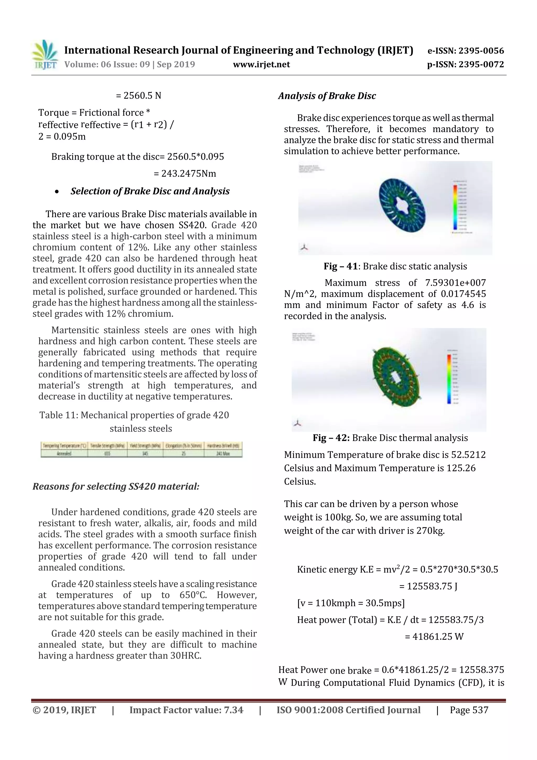 International Research Journal of Engineering and Technology (IRJET) e-ISSN: 2395-0056
Volume: 06 Issue: 09 | Sep 2019 www.irjet.net p-ISSN: 2395-0072
© 2019, IRJET | Impact Factor value: 7.34 | ISO 9001:2008 Certified Journal | Page 537
= 2560.5 N
Torque = Frictional force *
reffective reffective = (r1 + r2) /
2 = 0.095m
Braking torque at the disc= 2560.5*0.095
= 243.2475Nm
 Selection of Brake Disc and Analysis
There are various Brake Disc materials available in
the market but we have chosen SS420. Grade 420
stainless steel is a high-carbon steel with a minimum
chromium content of 12%. Like any other stainless
steel, grade 420 can also be hardened through heat
treatment. It offers good ductility in its annealed state
andexcellentcorrosionresistancepropertieswhenthe
metal is polished, surface grounded or hardened. This
grade has the highest hardnessamongallthestainless-
steel grades with 12% chromium.
Martensitic stainless steels are ones with high
hardness and high carbon content. These steels are
generally fabricated using methods that require
hardening and tempering treatments. The operating
conditions of martensitic steels are affected bylossof
material’s strength at high temperatures, and
decrease in ductility at negative temperatures.
Table 11: Mechanical properties of grade 420
stainless steels
Reasons for selecting SS420 material:
Under hardened conditions, grade 420 steels are
resistant to fresh water, alkalis, air, foods and mild
acids. The steel grades with a smooth surface finish
has excellent performance. The corrosion resistance
properties of grade 420 will tend to fall under
annealed conditions.
Grade420stainlesssteelshaveascalingresistance
at temperatures of up to 650°C. However,
temperaturesabovestandardtemperingtemperature
are not suitable for this grade.
Grade 420 steels can be easily machined in their
annealed state, but they are difficult to machine
having a hardness greater than 30HRC.
Analysis of Brake Disc
Brakediscexperiencestorqueaswellasthermal
stresses. Therefore, it becomes mandatory to
analyze the brake disc for static stress and thermal
simulation to achieve better performance.
Fig – 41: Brake disc static analysis
Maximum stress of 7.59301e+007
N/m^2, maximum displacement of 0.0174545
mm and minimum Factor of safety as 4.6 is
recorded in the analysis.
Fig – 42: Brake Disc thermal analysis
Minimum Temperature of brake disc is 52.5212
Celsius and Maximum Temperature is 125.26
Celsius.
This car can be driven by a person whose
weight is 100kg. So, we are assuming total
weight of the car with driver is 270kg.
Kinetic energy K.E = mv2
/2 = 0.5*270*30.5*30.5
= 125583.75 J
[v = 110kmph = 30.5mps]
Heat power (Total) = K.E / dt = 125583.75/3
= 41861.25 W
Heat Power one brake = 0.6*41861.25/2 = 12558.375
W During Computational Fluid Dynamics (CFD), it is
 
