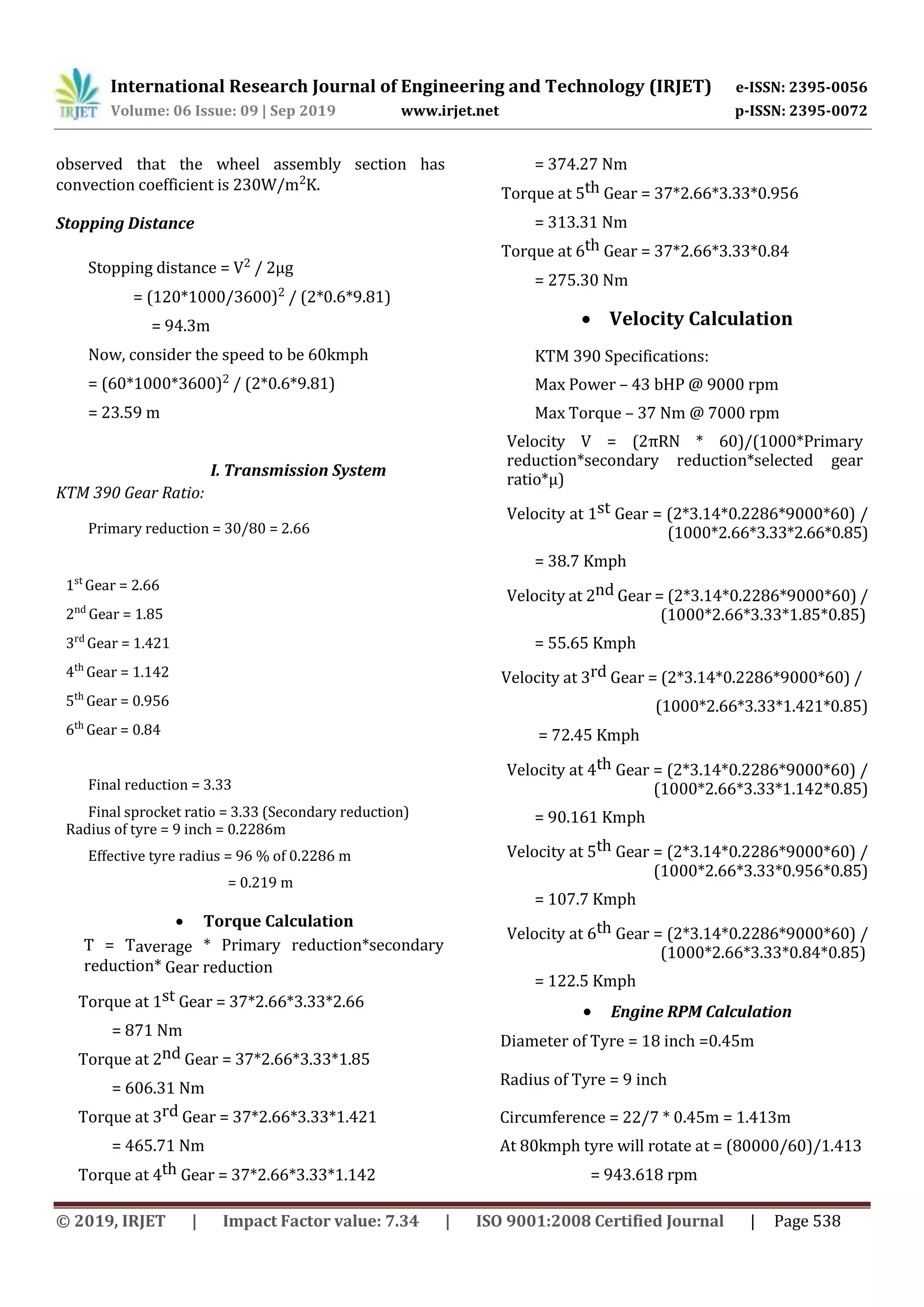 International Research Journal of Engineering and Technology (IRJET) e-ISSN: 2395-0056
Volume: 06 Issue: 09 | Sep 2019 www.irjet.net p-ISSN: 2395-0072
© 2019, IRJET | Impact Factor value: 7.34 | ISO 9001:2008 Certified Journal | Page 538
observed that the wheel assembly section has
convection coefficient is 230W/m2K.
Stopping Distance
Stopping distance = V2 / 2µg
= (120*1000/3600)2 / (2*0.6*9.81)
= 94.3m
Now, consider the speed to be 60kmph
= (60*1000*3600)2 / (2*0.6*9.81)
= 23.59 m
I. Transmission System
KTM 390 Gear Ratio:
Primary reduction = 30/80 = 2.66
1st
Gear = 2.66
2nd
Gear = 1.85
3rd
Gear = 1.421
4th
Gear = 1.142
5th
Gear = 0.956
6th
Gear = 0.84
Final reduction = 3.33
Final sprocket ratio = 3.33 (Secondary reduction)
Radius of tyre = 9 inch = 0.2286m
Effective tyre radius = 96 % of 0.2286 m
= 0.219 m
 Torque Calculation
T = Taverage * Primary reduction*secondary
reduction* Gear reduction
Torque at 1st Gear = 37*2.66*3.33*2.66
= 871 Nm
Torque at 2nd Gear = 37*2.66*3.33*1.85
= 606.31 Nm
Torque at 3rd Gear = 37*2.66*3.33*1.421
= 465.71 Nm
Torque at 4th Gear = 37*2.66*3.33*1.142
= 374.27 Nm
Torque at 5th Gear = 37*2.66*3.33*0.956
= 313.31 Nm
Torque at 6th Gear = 37*2.66*3.33*0.84
= 275.30 Nm
 Velocity Calculation
KTM 390 Specifications:
Max Power – 43 bHP @ 9000 rpm
Max Torque – 37 Nm @ 7000 rpm
Velocity V = (2πRN * 60)/(1000*Primary
reduction*secondary reduction*selected gear
ratio*µ)
Velocity at 1st Gear = (2*3.14*0.2286*9000*60) /
(1000*2.66*3.33*2.66*0.85)
= 38.7 Kmph
Velocity at 2nd Gear = (2*3.14*0.2286*9000*60) /
(1000*2.66*3.33*1.85*0.85)
= 55.65 Kmph
Velocity at 3rd Gear = (2*3.14*0.2286*9000*60) /
(1000*2.66*3.33*1.421*0.85)
= 72.45 Kmph
Velocity at 4th Gear = (2*3.14*0.2286*9000*60) /
(1000*2.66*3.33*1.142*0.85)
= 90.161 Kmph
Velocity at 5th Gear = (2*3.14*0.2286*9000*60) /
(1000*2.66*3.33*0.956*0.85)
= 107.7 Kmph
Velocity at 6th Gear = (2*3.14*0.2286*9000*60) /
(1000*2.66*3.33*0.84*0.85)
= 122.5 Kmph
 Engine RPM Calculation
Diameter of Tyre = 18 inch =0.45m
Radius of Tyre = 9 inch
Circumference = 22/7 * 0.45m = 1.413m
At 80kmph tyre will rotate at = (80000/60)/1.413
= 943.618 rpm
 