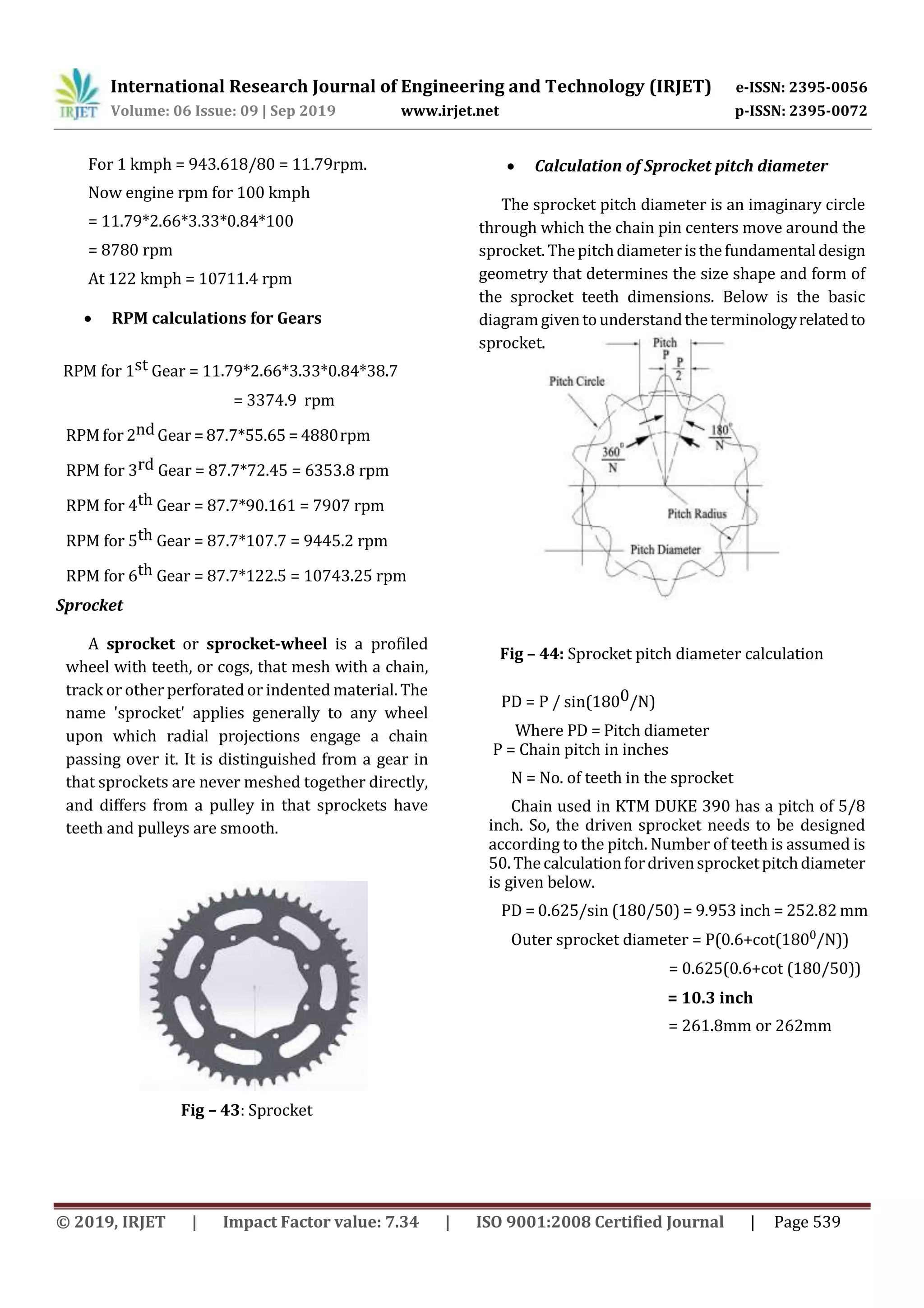 International Research Journal of Engineering and Technology (IRJET) e-ISSN: 2395-0056
Volume: 06 Issue: 09 | Sep 2019 www.irjet.net p-ISSN: 2395-0072
© 2019, IRJET | Impact Factor value: 7.34 | ISO 9001:2008 Certified Journal | Page 539
For 1 kmph = 943.618/80 = 11.79rpm.
Now engine rpm for 100 kmph
= 11.79*2.66*3.33*0.84*100
= 8780 rpm
At 122 kmph = 10711.4 rpm
 RPM calculations for Gears
RPM for 1st Gear = 11.79*2.66*3.33*0.84*38.7
= 3374.9 rpm
RPM for 2nd Gear = 87.7*55.65 = 4880rpm
RPM for 3rd Gear = 87.7*72.45 = 6353.8 rpm
RPM for 4th Gear = 87.7*90.161 = 7907 rpm
RPM for 5th Gear = 87.7*107.7 = 9445.2 rpm
RPM for 6th Gear = 87.7*122.5 = 10743.25 rpm
Sprocket
A sprocket or sprocket-wheel is a profiled
wheel with teeth, or cogs, that mesh with a chain,
track or other perforated or indented material. The
name 'sprocket' applies generally to any wheel
upon which radial projections engage a chain
passing over it. It is distinguished from a gear in
that sprockets are never meshed together directly,
and differs from a pulley in that sprockets have
teeth and pulleys are smooth.
Fig – 43: Sprocket
 Calculation of Sprocket pitch diameter
The sprocket pitch diameter is an imaginary circle
through which the chain pin centers move around the
sprocket.Thepitchdiameteristhefundamentaldesign
geometry that determines the size shape and form of
the sprocket teeth dimensions. Below is the basic
diagramgiventounderstandtheterminologyrelatedto
sprocket.
Fig – 44: Sprocket pitch diameter calculation
PD = P / sin(1800/N)
Where PD = Pitch diameter
P = Chain pitch in inches
N = No. of teeth in the sprocket
Chain used in KTM DUKE 390 has a pitch of 5/8
inch. So, the driven sprocket needs to be designed
according to the pitch. Number of teeth is assumed is
50.Thecalculationfordrivensprocketpitchdiameter
is given below.
PD = 0.625/sin (180/50) = 9.953 inch = 252.82 mm
Outer sprocket diameter = P(0.6+cot(1800/N))
= 0.625(0.6+cot (180/50))
= 10.3 inch
= 261.8mm or 262mm
 