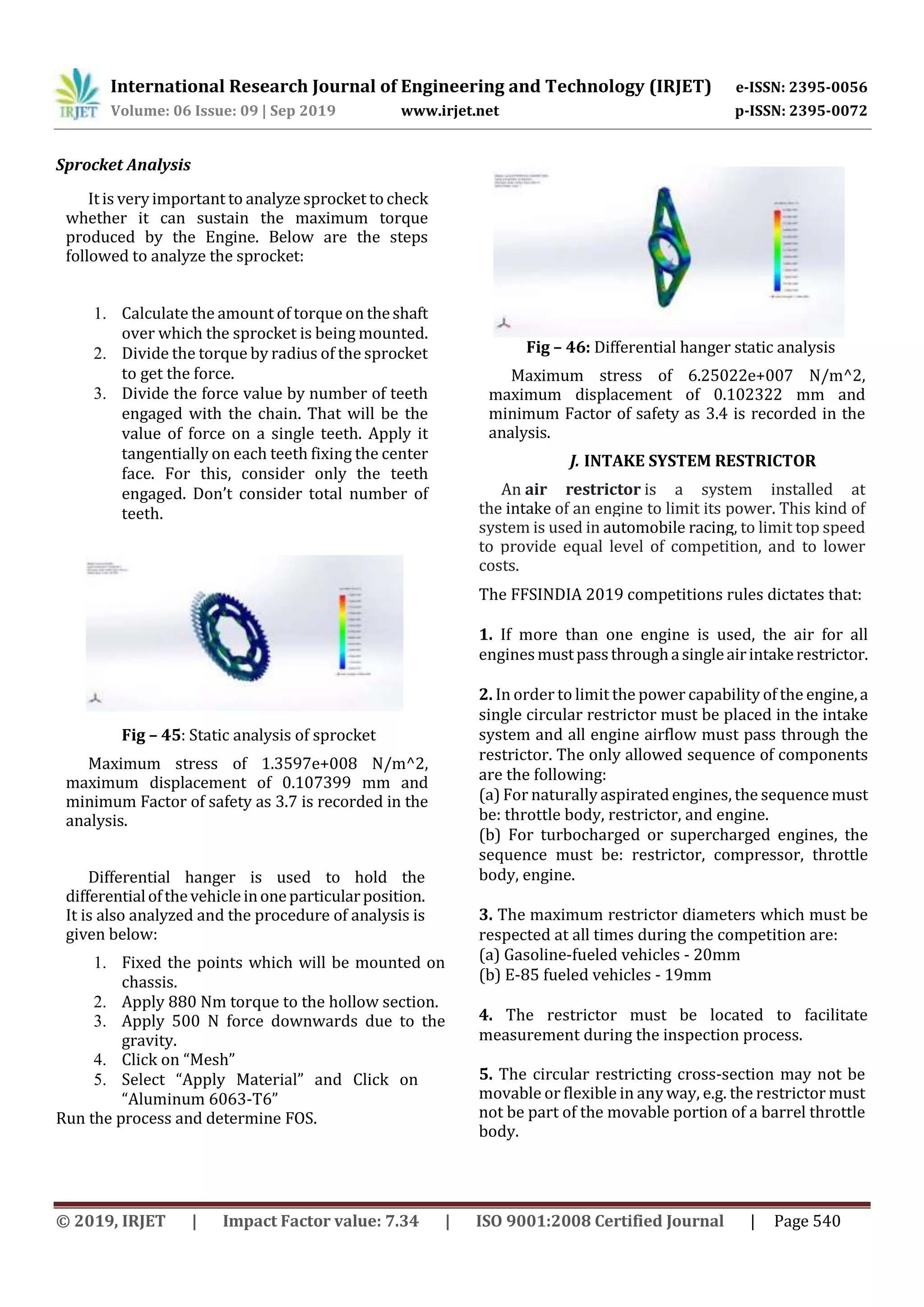 International Research Journal of Engineering and Technology (IRJET) e-ISSN: 2395-0056
Volume: 06 Issue: 09 | Sep 2019 www.irjet.net p-ISSN: 2395-0072
© 2019, IRJET | Impact Factor value: 7.34 | ISO 9001:2008 Certified Journal | Page 540
Sprocket Analysis
It is veryimportant to analyze sprocket to check
whether it can sustain the maximum torque
produced by the Engine. Below are the steps
followed to analyze the sprocket:
1. Calculate the amount of torque on theshaft
over which the sprocket is being mounted.
2. Divide the torque by radius of the sprocket
to get the force.
3. Divide the force value by number of teeth
engaged with the chain. That will be the
value of force on a single teeth. Apply it
tangentially on each teeth fixing the center
face. For this, consider only the teeth
engaged. Don’t consider total number of
teeth.
Fig – 45: Static analysis of sprocket
Maximum stress of 1.3597e+008 N/m^2,
maximum displacement of 0.107399 mm and
minimum Factor of safety as 3.7 is recorded in the
analysis.
Differential hanger is used to hold the
differentialofthevehicleinoneparticularposition.
It is also analyzed and the procedure of analysis is
given below:
1. Fixed the points which will be mounted on
chassis.
2. Apply 880 Nm torque to the hollow section.
3. Apply 500 N force downwards due to the
gravity.
4. Click on “Mesh”
5. Select “Apply Material” and Click on
“Aluminum 6063-T6”
Run the process and determine FOS.
Fig – 46: Differential hanger static analysis
Maximum stress of 6.25022e+007 N/m^2,
maximum displacement of 0.102322 mm and
minimum Factor of safety as 3.4 is recorded in the
analysis.
J. INTAKE SYSTEM RESTRICTOR
An air restrictor is a system installed at
the intake of an engine to limit its power. This kind of
system is used in automobile racing, to limit top speed
to provide equal level of competition, and to lower
costs.
The FFSINDIA 2019 competitions rules dictates that:
1. If more than one engine is used, the air for all
enginesmustpassthroughasingleairintakerestrictor.
2. In order to limit the power capability of the engine,a
single circular restrictor must be placed in the intake
system and all engine airflow must pass through the
restrictor. The only allowed sequence of components
are the following:
(a) For naturally aspirated engines, the sequence must
be: throttle body, restrictor, and engine.
(b) For turbocharged or supercharged engines, the
sequence must be: restrictor, compressor, throttle
body, engine.
3. The maximum restrictor diameters which must be
respected at all times during the competition are:
(a) Gasoline-fueled vehicles - 20mm
(b) E-85 fueled vehicles - 19mm
4. The restrictor must be located to facilitate
measurement during the inspection process.
5. The circular restricting cross-section may not be
movable or flexible in any way, e.g. the restrictor must
not be part of the movable portion of a barrel throttle
body.
 