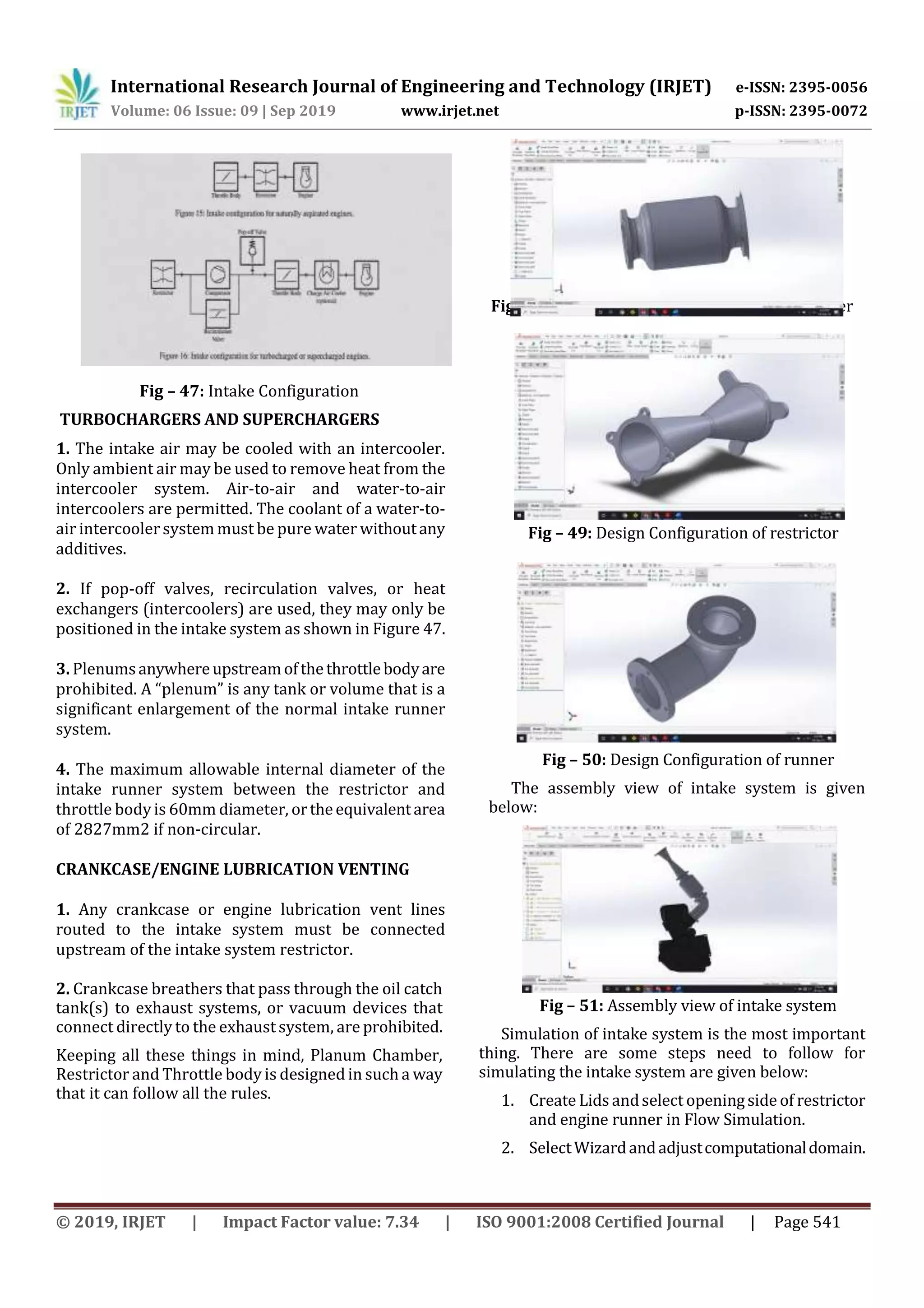 International Research Journal of Engineering and Technology (IRJET) e-ISSN: 2395-0056
Volume: 06 Issue: 09 | Sep 2019 www.irjet.net p-ISSN: 2395-0072
© 2019, IRJET | Impact Factor value: 7.34 | ISO 9001:2008 Certified Journal | Page 541
Fig – 47: Intake Configuration
TURBOCHARGERS AND SUPERCHARGERS
1. The intake air may be cooled with an intercooler.
Only ambient air may be used to remove heat from the
intercooler system. Air-to-air and water-to-air
intercoolers are permitted. The coolant of a water-to-
air intercooler system must be pure water withoutany
additives.
2. If pop-off valves, recirculation valves, or heat
exchangers (intercoolers) are used, they may only be
positioned in the intake system as shown in Figure 47.
3. Plenumsanywhereupstreamofthethrottlebodyare
prohibited. A “plenum” is any tank or volume that is a
significant enlargement of the normal intake runner
system.
4. The maximum allowable internal diameter of the
intake runner system between the restrictor and
throttle bodyis 60mm diameter, ortheequivalentarea
of 2827mm2 if non-circular.
CRANKCASE/ENGINE LUBRICATION VENTING
1. Any crankcase or engine lubrication vent lines
routed to the intake system must be connected
upstream of the intake system restrictor.
2. Crankcase breathers that pass through the oil catch
tank(s) to exhaust systems, or vacuum devices that
connect directly to the exhaust system, are prohibited.
Keeping all these things in mind, Planum Chamber,
Restrictor and Throttle body is designed in such a way
that it can follow all the rules.
Fig – 48: Design configuration of plenum chamber
Fig – 49: Design Configuration of restrictor
Fig – 50: Design Configuration of runner
The assembly view of intake system is given
below:
Fig – 51: Assembly view of intake system
Simulation of intake system is the most important
thing. There are some steps need to follow for
simulating the intake system are given below:
1. Create Lids andselect openingside of restrictor
and engine runner in Flow Simulation.
2. SelectWizardandadjustcomputationaldomain.
 