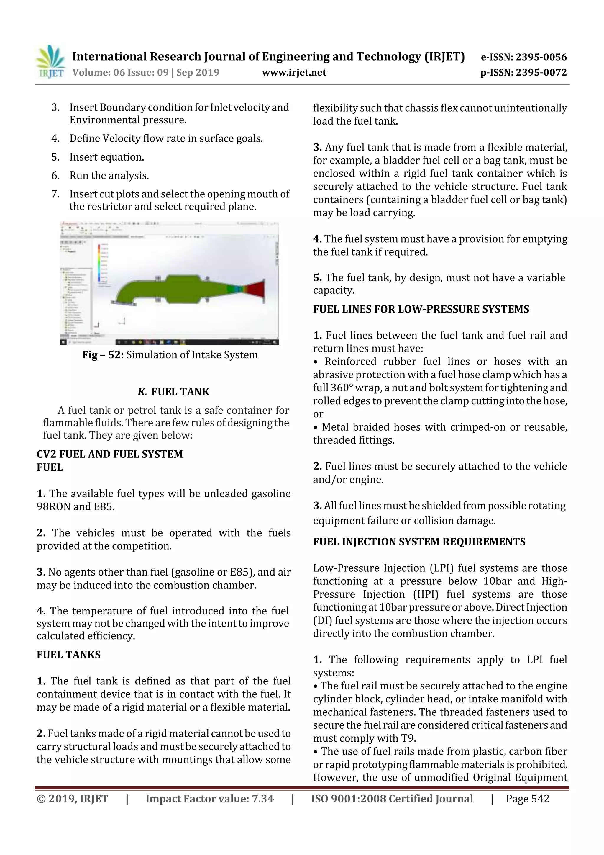 International Research Journal of Engineering and Technology (IRJET) e-ISSN: 2395-0056
Volume: 06 Issue: 09 | Sep 2019 www.irjet.net p-ISSN: 2395-0072
© 2019, IRJET | Impact Factor value: 7.34 | ISO 9001:2008 Certified Journal | Page 542
3. Insert Boundarycondition forInletvelocityand
Environmental pressure.
4. Define Velocity flow rate in surface goals.
5. Insert equation.
6. Run the analysis.
7. Insert cut plots and select the openingmouth of
the restrictor and select required plane.
Fig – 52: Simulation of Intake System
K. FUEL TANK
A fuel tank or petrol tank is a safe container for
flammable fluids. There are fewrulesofdesigningthe
fuel tank. They are given below:
CV2 FUEL AND FUEL SYSTEM
FUEL
1. The available fuel types will be unleaded gasoline
98RON and E85.
2. The vehicles must be operated with the fuels
provided at the competition.
3. No agents other than fuel (gasoline or E85), and air
may be induced into the combustion chamber.
4. The temperature of fuel introduced into the fuel
system may not be changed with the intent toimprove
calculated efficiency.
FUEL TANKS
1. The fuel tank is defined as that part of the fuel
containment device that is in contact with the fuel. It
may be made of a rigid material or a flexible material.
2. Fuel tanks made of a rigid materialcannotbeusedto
carry structural loads andmustbesecurelyattachedto
the vehicle structure with mountings that allow some
flexibility such that chassis flex cannot unintentionally
load the fuel tank.
3. Any fuel tank that is made from a flexible material,
for example, a bladder fuel cell or a bag tank, must be
enclosed within a rigid fuel tank container which is
securely attached to the vehicle structure. Fuel tank
containers (containing a bladder fuel cell or bag tank)
may be load carrying.
4. The fuel system must have a provision for emptying
the fuel tank if required.
5. The fuel tank, by design, must not have a variable
capacity.
FUEL LINES FOR LOW-PRESSURE SYSTEMS
1. Fuel lines between the fuel tank and fuel rail and
return lines must have:
• Reinforced rubber fuel lines or hoses with an
abrasive protection with a fuel hose clamp which has a
full 360° wrap, a nut and bolt systemfortighteningand
rolled edges to prevent the clamp cuttingintothehose,
or
• Metal braided hoses with crimped-on or reusable,
threaded fittings.
2. Fuel lines must be securely attached to the vehicle
and/or engine.
3. All fuel lines mustbeshieldedfrompossiblerotating
equipment failure or collision damage.
FUEL INJECTION SYSTEM REQUIREMENTS
Low-Pressure Injection (LPI) fuel systems are those
functioning at a pressure below 10bar and High-
Pressure Injection (HPI) fuel systems are those
functioningat10barpressureorabove.DirectInjection
(DI) fuel systems are those where the injection occurs
directly into the combustion chamber.
1. The following requirements apply to LPI fuel
systems:
• The fuel rail must be securely attached to the engine
cylinder block, cylinder head, or intake manifold with
mechanical fasteners. The threaded fasteners used to
secure the fuelrailareconsideredcriticalfastenersand
must comply with T9.
• The use of fuel rails made from plastic, carbon fiber
orrapidprototypingflammablematerialsisprohibited.
However, the use of unmodified Original Equipment
 