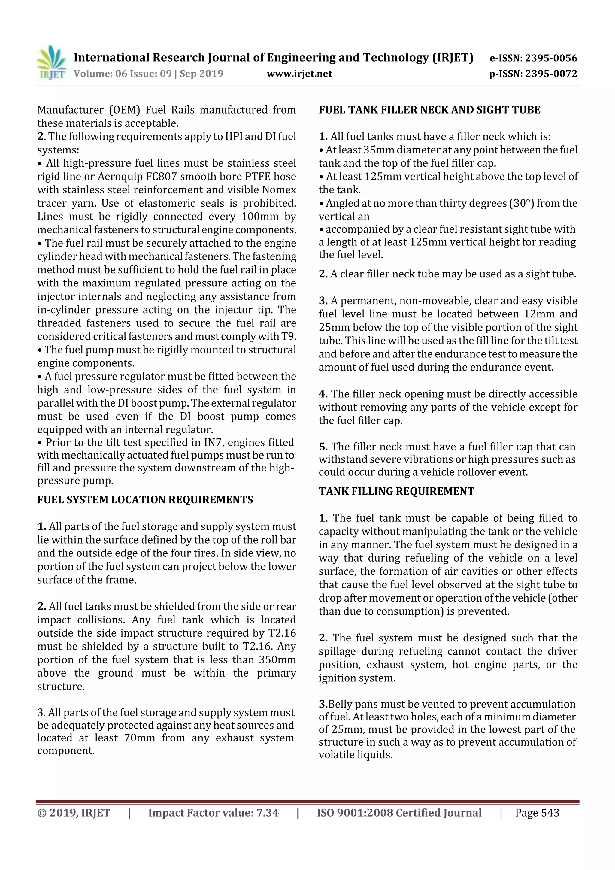 International Research Journal of Engineering and Technology (IRJET) e-ISSN: 2395-0056
Volume: 06 Issue: 09 | Sep 2019 www.irjet.net p-ISSN: 2395-0072
© 2019, IRJET | Impact Factor value: 7.34 | ISO 9001:2008 Certified Journal | Page 543
Manufacturer (OEM) Fuel Rails manufactured from
these materials is acceptable.
2. The following requirements apply to HPI and DI fuel
systems:
• All high-pressure fuel lines must be stainless steel
rigid line or Aeroquip FC807 smooth bore PTFE hose
with stainless steel reinforcement and visible Nomex
tracer yarn. Use of elastomeric seals is prohibited.
Lines must be rigidly connected every 100mm by
mechanical fasteners to structuralenginecomponents.
• The fuel rail must be securely attached to the engine
cylinder head with mechanicalfasteners.Thefastening
method must be sufficient to hold the fuel rail in place
with the maximum regulated pressure acting on the
injector internals and neglecting any assistance from
in-cylinder pressure acting on the injector tip. The
threaded fasteners used to secure the fuel rail are
considered critical fasteners and mustcomplywithT9.
• The fuel pump must be rigidly mounted to structural
engine components.
• A fuel pressure regulator must be fitted between the
high and low-pressure sides of the fuel system in
parallel with the DI boostpump.Theexternalregulator
must be used even if the DI boost pump comes
equipped with an internal regulator.
• Prior to the tilt test specified in IN7, engines fitted
with mechanically actuated fuel pumps must be runto
fill and pressure the system downstream of the high-
pressure pump.
FUEL SYSTEM LOCATION REQUIREMENTS
1. All parts of the fuel storage and supply system must
lie within the surface defined by the top of the roll bar
and the outside edge of the four tires. In side view, no
portion of the fuel system can project below the lower
surface of the frame.
2. All fuel tanks must be shielded from the side or rear
impact collisions. Any fuel tank which is located
outside the side impact structure required by T2.16
must be shielded by a structure built to T2.16. Any
portion of the fuel system that is less than 350mm
above the ground must be within the primary
structure.
3. All parts of the fuel storage and supply system must
be adequately protected against any heat sources and
located at least 70mm from any exhaust system
component.
FUEL TANK FILLER NECK AND SIGHT TUBE
1. All fuel tanks must have a filler neck which is:
• At least 35mm diameter at anypointbetweenthefuel
tank and the top of the fuel filler cap.
• At least 125mm vertical height above the top level of
the tank.
• Angled at no more than thirty degrees (30°) from the
vertical an
• accompanied by a clear fuel resistant sight tube with
a length of at least 125mm vertical height for reading
the fuel level.
2. A clear filler neck tube may be used as a sight tube.
3. A permanent, non-moveable, clear and easy visible
fuel level line must be located between 12mm and
25mm below the top of the visible portion of the sight
tube. This line will be used as the fill line for the tilttest
and before and after the endurance testtomeasurethe
amount of fuel used during the endurance event.
4. The filler neck opening must be directly accessible
without removing any parts of the vehicle except for
the fuel filler cap.
5. The filler neck must have a fuel filler cap that can
withstand severe vibrations or high pressures such as
could occur during a vehicle rollover event.
TANK FILLING REQUIREMENT
1. The fuel tank must be capable of being filled to
capacity without manipulating the tank or the vehicle
in any manner. The fuel system must be designed in a
way that during refueling of the vehicle on a level
surface, the formation of air cavities or other effects
that cause the fuel level observed at the sight tube to
drop after movement or operationofthevehicle(other
than due to consumption) is prevented.
2. The fuel system must be designed such that the
spillage during refueling cannot contact the driver
position, exhaust system, hot engine parts, or the
ignition system.
3.Belly pans must be vented to prevent accumulation
of fuel. At least two holes, each of a minimumdiameter
of 25mm, must be provided in the lowest part of the
structure in such a way as to prevent accumulation of
volatile liquids.
 