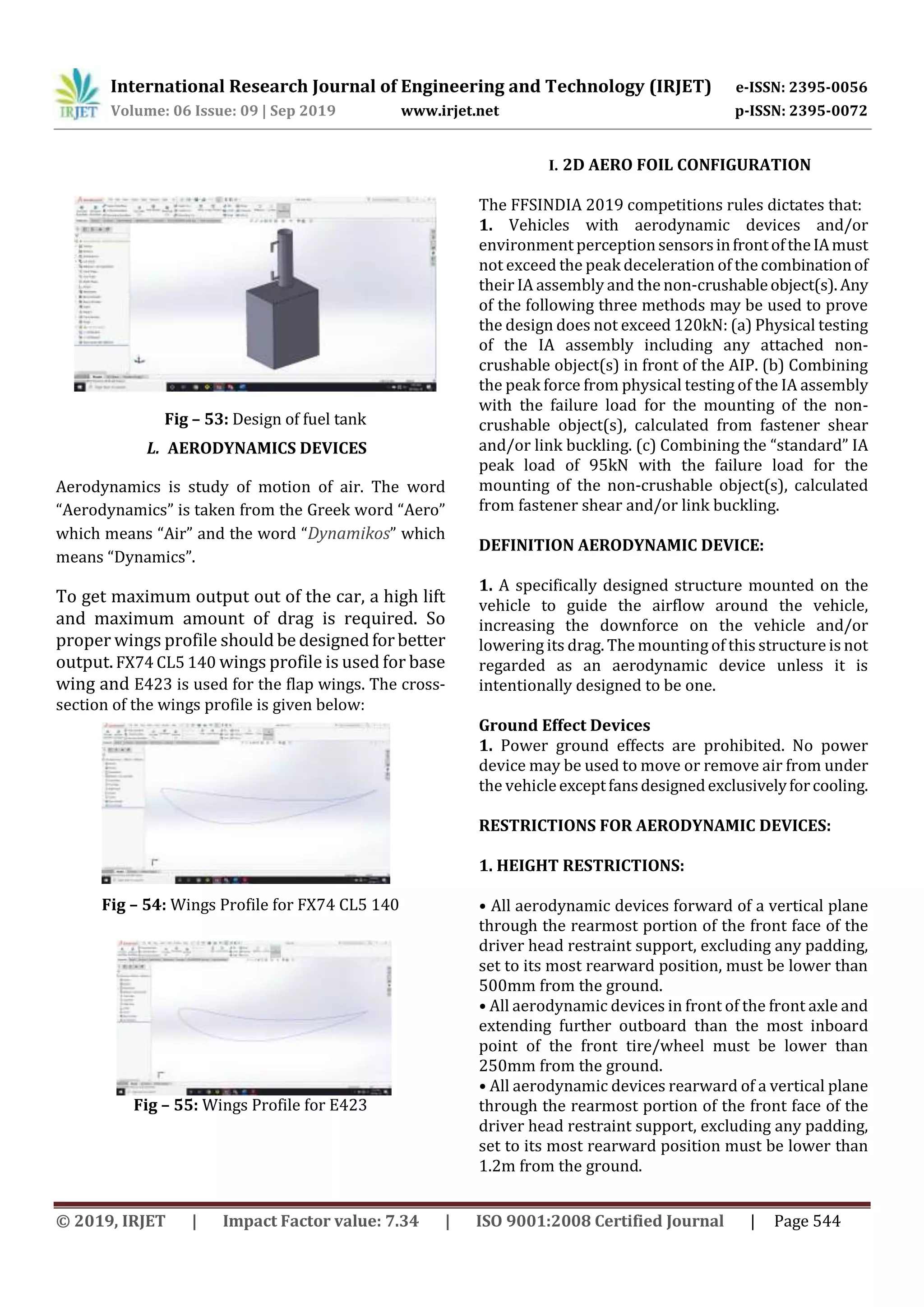 International Research Journal of Engineering and Technology (IRJET) e-ISSN: 2395-0056
Volume: 06 Issue: 09 | Sep 2019 www.irjet.net p-ISSN: 2395-0072
© 2019, IRJET | Impact Factor value: 7.34 | ISO 9001:2008 Certified Journal | Page 544
Fig – 53: Design of fuel tank
L. AERODYNAMICS DEVICES
Aerodynamics is study of motion of air. The word
“Aerodynamics” is taken from the Greek word “Aero”
which means “Air” and the word “Dynamikos” which
means “Dynamics”.
To get maximum output out of the car, a high lift
and maximum amount of drag is required. So
proper wings profile should be designedforbetter
output.FX74 CL5 140 wings profile is used for base
wing and E423 is used for the flap wings. The cross-
section of the wings profile is given below:
Fig – 54: Wings Profile for FX74 CL5 140
Fig – 55: Wings Profile for E423
I. 2D AERO FOIL CONFIGURATION
The FFSINDIA 2019 competitions rules dictates that:
1. Vehicles with aerodynamic devices and/or
environment perceptionsensorsinfrontoftheIAmust
not exceed the peak deceleration of the combinationof
their IA assembly and the non-crushableobject(s).Any
of the following three methods may be used to prove
the design does not exceed 120kN: (a) Physical testing
of the IA assembly including any attached non-
crushable object(s) in front of the AIP. (b) Combining
the peak force from physical testing of the IA assembly
with the failure load for the mounting of the non-
crushable object(s), calculated from fastener shear
and/or link buckling. (c) Combining the “standard” IA
peak load of 95kN with the failure load for the
mounting of the non-crushable object(s), calculated
from fastener shear and/or link buckling.
DEFINITION AERODYNAMIC DEVICE:
1. A specifically designed structure mounted on the
vehicle to guide the airflow around the vehicle,
increasing the downforce on the vehicle and/or
lowering its drag. The mounting of this structure is not
regarded as an aerodynamic device unless it is
intentionally designed to be one.
Ground Effect Devices
1. Power ground effects are prohibited. No power
device may be used to move or remove air from under
the vehicleexceptfansdesignedexclusivelyforcooling.
RESTRICTIONS FOR AERODYNAMIC DEVICES:
1. HEIGHT RESTRICTIONS:
• All aerodynamic devices forward of a vertical plane
through the rearmost portion of the front face of the
driver head restraint support, excluding any padding,
set to its most rearward position, must be lower than
500mm from the ground.
• All aerodynamic devices in front of the front axle and
extending further outboard than the most inboard
point of the front tire/wheel must be lower than
250mm from the ground.
• All aerodynamic devices rearward of a vertical plane
through the rearmost portion of the front face of the
driver head restraint support, excluding any padding,
set to its most rearward position must be lower than
1.2m from the ground.
 