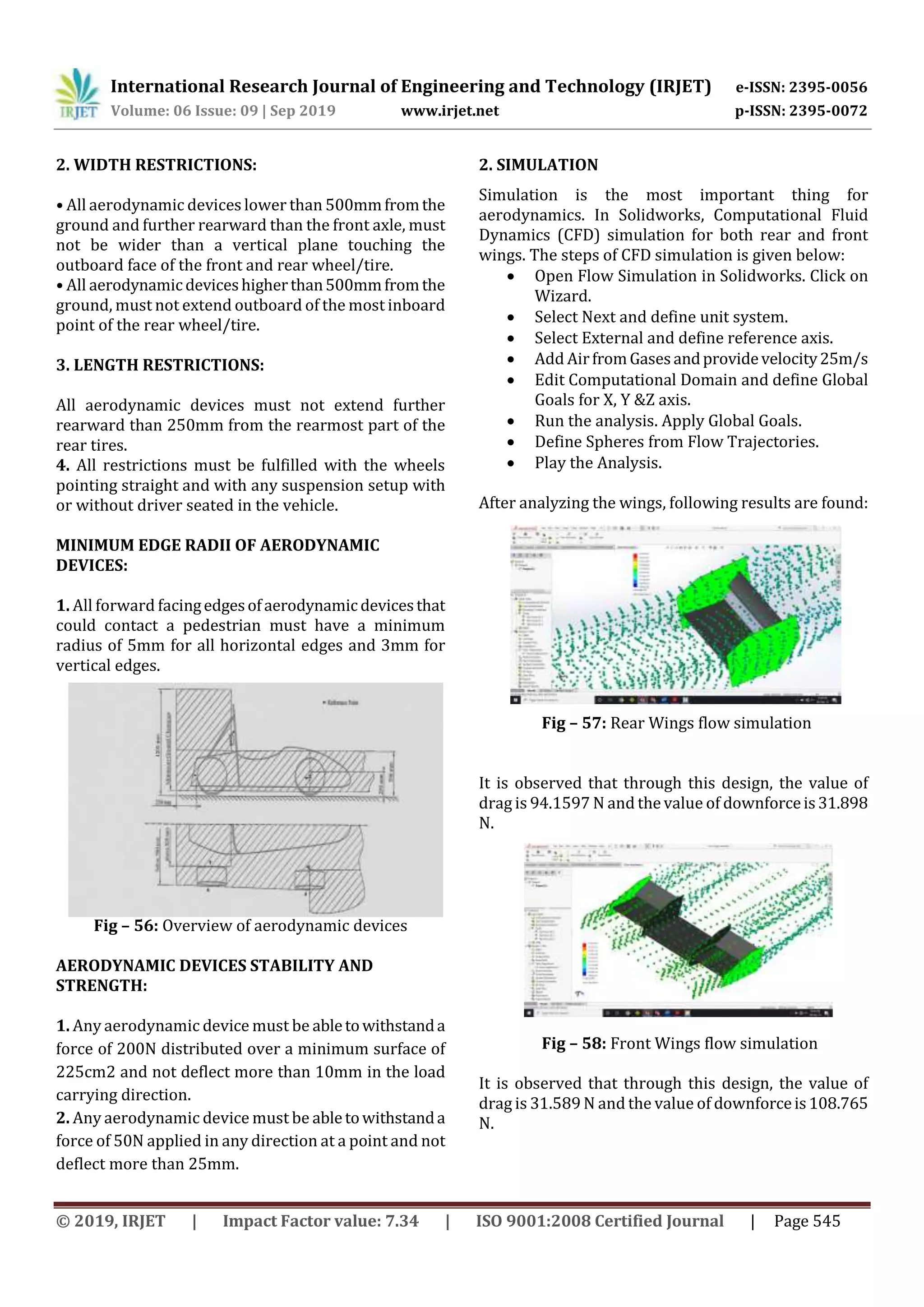 International Research Journal of Engineering and Technology (IRJET) e-ISSN: 2395-0056
Volume: 06 Issue: 09 | Sep 2019 www.irjet.net p-ISSN: 2395-0072
© 2019, IRJET | Impact Factor value: 7.34 | ISO 9001:2008 Certified Journal | Page 545
2. WIDTH RESTRICTIONS:
• All aerodynamic devices lower than 500mmfromthe
ground and further rearward than the front axle, must
not be wider than a vertical plane touching the
outboard face of the front and rear wheel/tire.
• All aerodynamicdeviceshigherthan500mmfromthe
ground, must not extend outboard of the most inboard
point of the rear wheel/tire.
3. LENGTH RESTRICTIONS:
All aerodynamic devices must not extend further
rearward than 250mm from the rearmost part of the
rear tires.
4. All restrictions must be fulfilled with the wheels
pointing straight and with any suspension setup with
or without driver seated in the vehicle.
MINIMUM EDGE RADII OF AERODYNAMIC
DEVICES:
1. All forward facingedgesofaerodynamicdevicesthat
could contact a pedestrian must have a minimum
radius of 5mm for all horizontal edges and 3mm for
vertical edges.
Fig – 56: Overview of aerodynamic devices
AERODYNAMIC DEVICES STABILITY AND
STRENGTH:
1. Any aerodynamic device must be abletowithstanda
force of 200N distributed over a minimum surface of
225cm2 and not deflect more than 10mm in the load
carrying direction.
2. Any aerodynamic device must be abletowithstanda
force of 50N applied in any direction at a point and not
deflect more than 25mm.
2. SIMULATION
Simulation is the most important thing for
aerodynamics. In Solidworks, Computational Fluid
Dynamics (CFD) simulation for both rear and front
wings. The steps of CFD simulation is given below:
 Open Flow Simulation in Solidworks. Click on
Wizard.
 Select Next and define unit system.
 Select External and define reference axis.
 Add AirfromGasesandprovidevelocity25m/s
 Edit Computational Domain and define Global
Goals for X, Y &Z axis.
 Run the analysis. Apply Global Goals.
 Define Spheres from Flow Trajectories.
 Play the Analysis.
After analyzing the wings, following results are found:
Fig – 57: Rear Wings flow simulation
It is observed that through this design, the value of
drag is 94.1597 N and the value of downforceis31.898
N.
Fig – 58: Front Wings flow simulation
It is observed that through this design, the value of
drag is 31.589 N and the value of downforceis108.765
N.
 