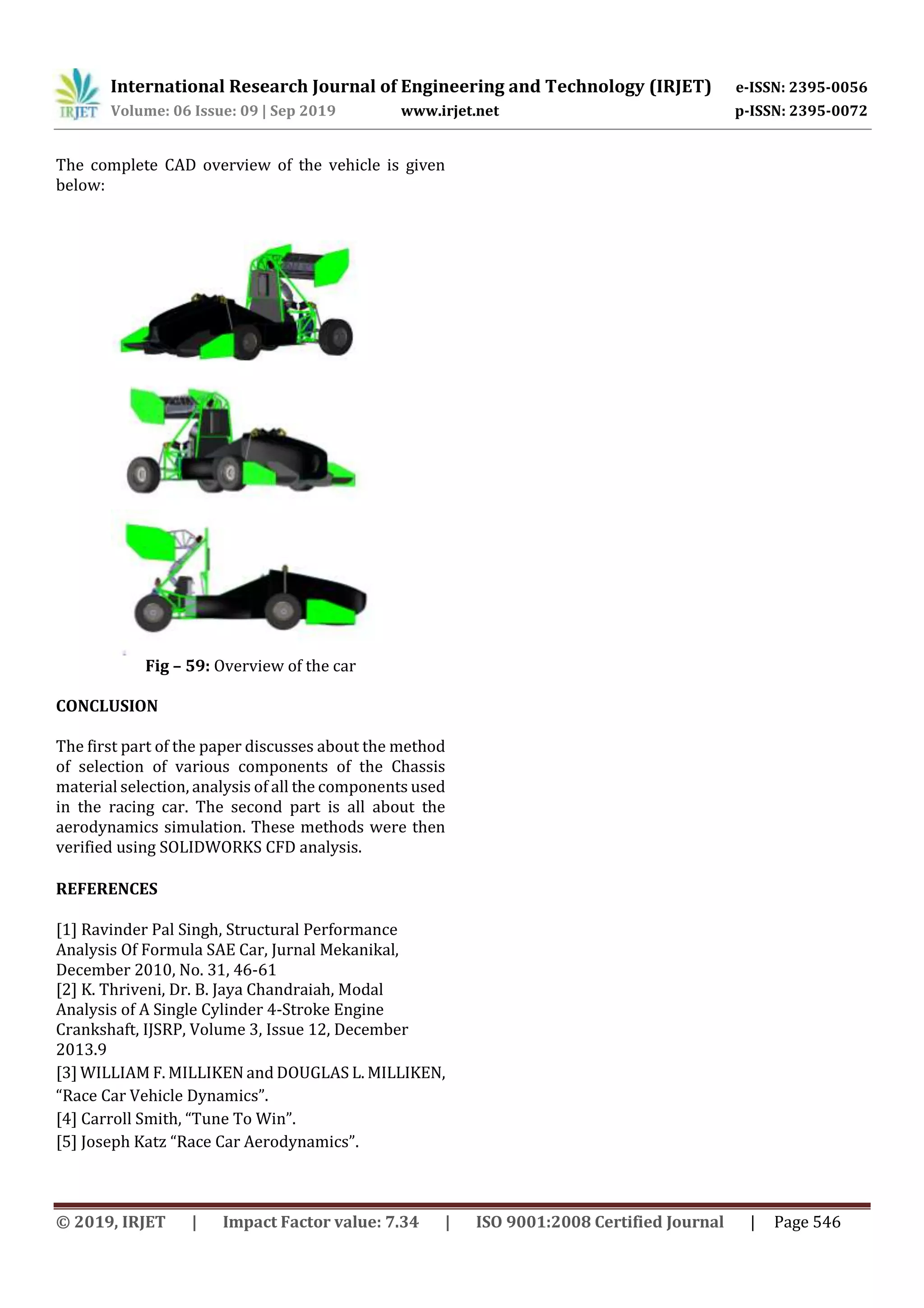 International Research Journal of Engineering and Technology (IRJET) e-ISSN: 2395-0056
Volume: 06 Issue: 09 | Sep 2019 www.irjet.net p-ISSN: 2395-0072
© 2019, IRJET | Impact Factor value: 7.34 | ISO 9001:2008 Certified Journal | Page 546
The complete CAD overview of the vehicle is given
below:
Fig – 59: Overview of the car
[2] K. Thriveni, Dr. B. Jaya Chandraiah, Modal
Analysis of A Single Cylinder 4-Stroke Engine
Crankshaft, IJSRP, Volume 3, Issue 12, December
2013.9
[3] WILLIAM F. MILLIKEN and DOUGLAS L. MILLIKEN,
“Race Car Vehicle Dynamics”.
[4] Carroll Smith, “Tune To Win”.
[5] Joseph Katz “Race Car Aerodynamics”.
CONCLUSION
The first part of the paper discusses about the method
of selection of various components of the Chassis
material selection, analysis of all the components used
in the racing car. The second part is all about the
aerodynamics simulation. These methods were then
verified using SOLIDWORKS CFD analysis.
REFERENCES
[1] Ravinder Pal Singh, Structural Performance
Analysis Of Formula SAE Car, Jurnal Mekanikal,
December 2010, No. 31, 46-61
 