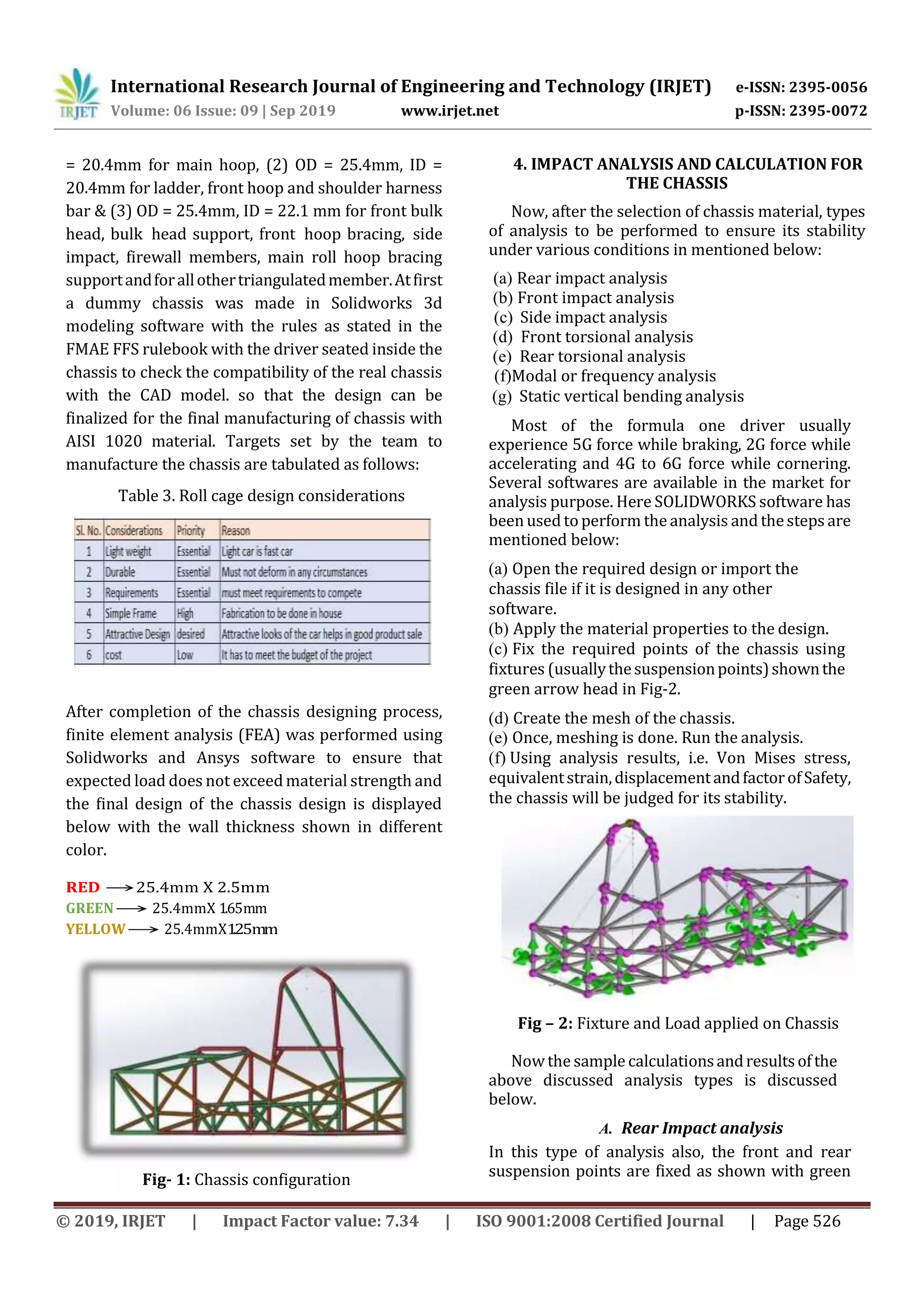 International Research Journal of Engineering and Technology (IRJET) e-ISSN: 2395-0056
Volume: 06 Issue: 09 | Sep 2019 www.irjet.net p-ISSN: 2395-0072
© 2019, IRJET | Impact Factor value: 7.34 | ISO 9001:2008 Certified Journal | Page 526
= 20.4mm for main hoop, (2) OD = 25.4mm, ID =
20.4mm for ladder, front hoop and shoulder harness
bar & (3) OD = 25.4mm, ID = 22.1 mm for front bulk
head, bulk head support, front hoop bracing, side
impact, firewall members, main roll hoop bracing
supportandforallothertriangulatedmember.Atfirst
a dummy chassis was made in Solidworks 3d
modeling software with the rules as stated in the
FMAE FFS rulebook with the driver seated inside the
chassis to check the compatibility of the real chassis
with the CAD model. so that the design can be
finalized for the final manufacturing of chassis with
AISI 1020 material. Targets set by the team to
manufacture the chassis are tabulated as follows:
Table 3. Roll cage design considerations
After completion of the chassis designing process,
finite element analysis (FEA) was performed using
Solidworks and Ansys software to ensure that
expected load does not exceed material strength and
the final design of the chassis design is displayed
below with the wall thickness shown in different
color.
RED →25.4mm X 2.5mm
GREEN→ 25.4mmX 1.65mm
YELLOW→ 25.4mmX1.25mm
Fig- 1: Chassis configuration
4. IMPACT ANALYSIS AND CALCULATION FOR
THE CHASSIS
Now, after the selection of chassis material, types
of analysis to be performed to ensure its stability
under various conditions in mentioned below:
(a) Rear impact analysis
(b) Front impact analysis
(c) Side impact analysis
(d) Front torsional analysis
(e) Rear torsional analysis
(f)Modal or frequency analysis
(g) Static vertical bending analysis
Most of the formula one driver usually
experience 5G force while braking, 2G force while
accelerating and 4G to 6G force while cornering.
Several softwares are available in the market for
analysis purpose. Here SOLIDWORKS software has
beenused to perform the analysis and thesteps are
mentioned below:
(a) Open the required design or import the
chassis file if it is designed in any other
software.
(b) Apply the material properties to the design.
(c) Fix the required points of the chassis using
fixtures (usuallythesuspensionpoints)shownthe
green arrow head in Fig-2.
(d) Create the mesh of the chassis.
(e) Once, meshing is done. Run the analysis.
(f) Using analysis results, i.e. Von Mises stress,
equivalentstrain,displacementandfactorofSafety,
the chassis will be judged for its stability.
Fig – 2: Fixture and Load applied on Chassis
Now the sample calculationsandresultsofthe
above discussed analysis types is discussed
below.
A. Rear Impact analysis
In this type of analysis also, the front and rear
suspension points are fixed as shown with green
 