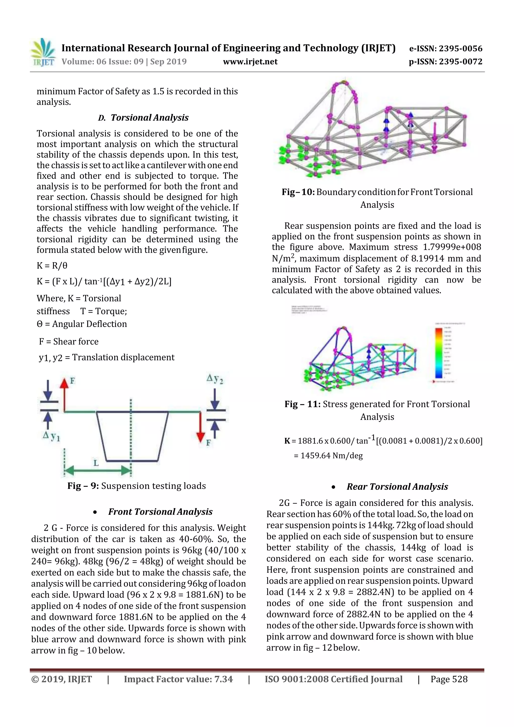 International Research Journal of Engineering and Technology (IRJET) e-ISSN: 2395-0056
Volume: 06 Issue: 09 | Sep 2019 www.irjet.net p-ISSN: 2395-0072
© 2019, IRJET | Impact Factor value: 7.34 | ISO 9001:2008 Certified Journal | Page 528
minimum Factor of Safety as 1.5 is recorded in this
analysis.
D. Torsional Analysis
Torsional analysis is considered to be one of the
most important analysis on which the structural
stability of the chassis depends upon. In this test,
the chassisissettoactlikeacantileverwithoneend
fixed and other end is subjected to torque. The
analysis is to be performed for both the front and
rear section. Chassis should be designed for high
torsional stiffness with low weight of the vehicle. If
the chassis vibrates due to significant twisting, it
affects the vehicle handling performance. The
torsional rigidity can be determined using the
formula stated below with the givenfigure.
K = R/θ
K = (F x L)/ tan-1[(Δy1 + Δy2)/2L]
Where, K = Torsional
stiffness T = Torque;
Θ = Angular Deflection
F = Shear force
y1, y2 = Translation displacement
Fig – 9: Suspension testing loads
 Front Torsional Analysis
2 G - Force is considered for this analysis. Weight
distribution of the car is taken as 40-60%. So, the
weight on front suspension points is 96kg (40/100 x
240= 96kg). 48kg (96/2 = 48kg) of weight should be
exerted on each side but to make the chassis safe, the
analysis will be carried out considering 96kg of loadon
each side. Upward load (96 x 2 x 9.8 = 1881.6N) to be
applied on 4 nodes of one side of the front suspension
and downward force 1881.6N to be applied on the 4
nodes of the other side. Upwards force is shown with
blue arrow and downward force is shown with pink
arrow in fig – 10below.
Fig–10:BoundaryconditionforFrontTorsional
Analysis
Rear suspension points are fixed and the load is
applied on the front suspension points as shown in
the figure above. Maximum stress 1.79999e+008
N/m2, maximum displacement of 8.19914 mm and
minimum Factor of Safety as 2 is recorded in this
analysis. Front torsional rigidity can now be
calculated with the above obtained values.
Fig – 11: Stress generated for Front Torsional
Analysis
K = 1881.6 x 0.600/ tan-1[(0.0081 + 0.0081)/2 x 0.600]
= 1459.64 Nm/deg
 Rear Torsional Analysis
2G – Force is again considered for this analysis.
Rearsectionhas 60% of the total load.So,theloadon
rear suspension points is 144kg. 72kg of load should
be applied on each side of suspension but to ensure
better stability of the chassis, 144kg of load is
considered on each side for worst case scenario.
Here, front suspension points are constrained and
loads are applied onrear suspensionpoints. Upward
load (144 x 2 x 9.8 = 2882.4N) to be applied on 4
nodes of one side of the front suspension and
downward force of 2882.4N to be applied on the 4
nodes of the otherside.Upwards force isshownwith
pink arrow and downward force is shown with blue
arrow in fig – 12below.
 