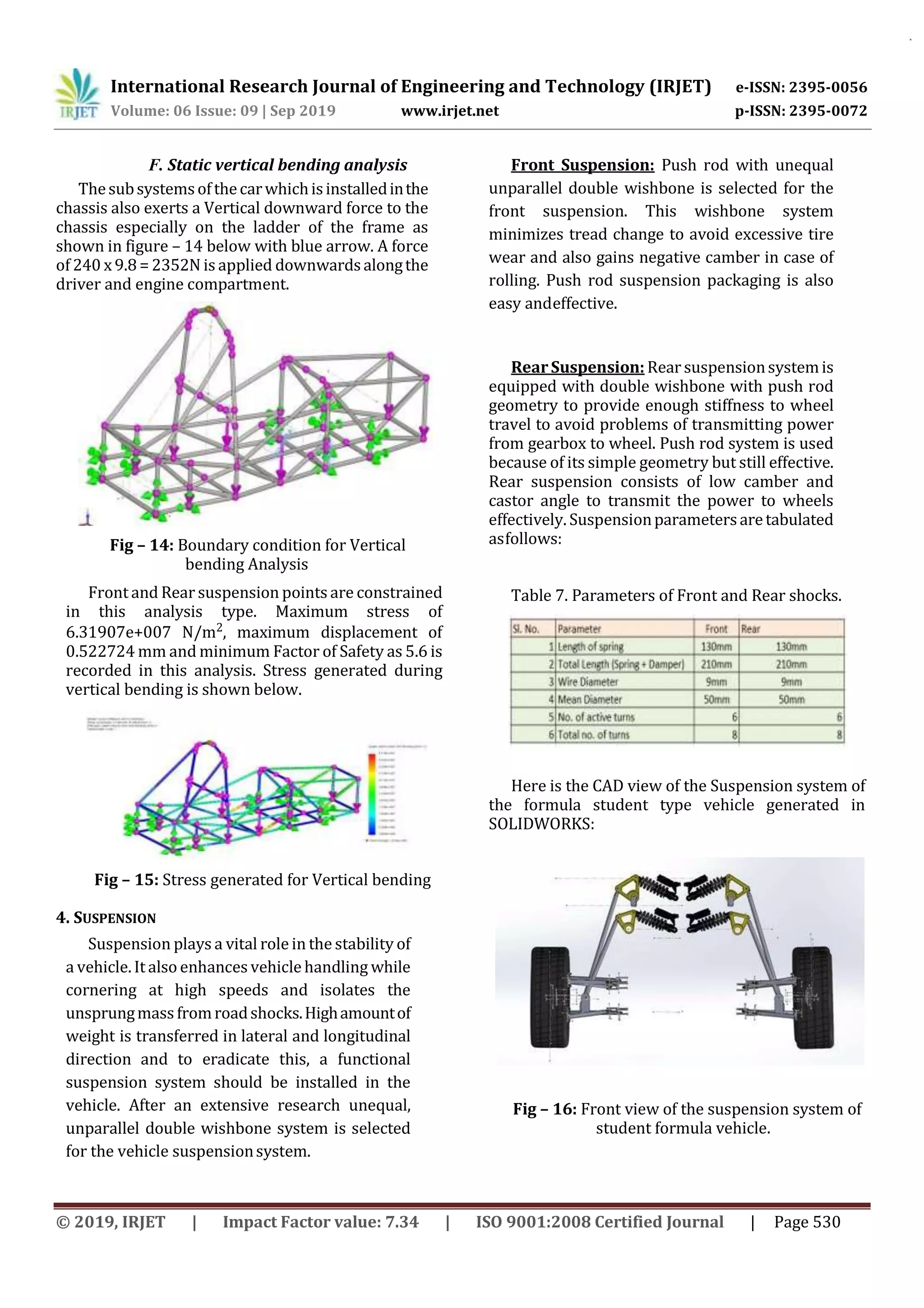 International Research Journal of Engineering and Technology (IRJET) e-ISSN: 2395-0056
Volume: 06 Issue: 09 | Sep 2019 www.irjet.net p-ISSN: 2395-0072
© 2019, IRJET | Impact Factor value: 7.34 | ISO 9001:2008 Certified Journal | Page 530
Fig – 15: Stress generated for Vertical bending
Analysis
F. Static vertical bending analysis
Thesubsystemsofthecarwhichisinstalledinthe
chassis also exerts a Vertical downward force to the
chassis especially on the ladder of the frame as
shown in figure – 14 below with blue arrow. A force
of 240 x 9.8 = 2352N is applied downwardsalongthe
driver and engine compartment.
Fig – 14: Boundary condition for Vertical
bending Analysis
Front and Rear suspension points are constrained
in this analysis type. Maximum stress of
6.31907e+007 N/m2, maximum displacement of
0.522724 mm and minimum Factor of Safety as 5.6 is
recorded in this analysis. Stress generated during
vertical bending is shown below.
4. SUSPENSION
Suspension plays a vital role in the stability of
a vehicle. It also enhances vehicle handling while
cornering at high speeds and isolates the
unsprungmass fromroadshocks.Highamountof
weight is transferred in lateral and longitudinal
direction and to eradicate this, a functional
suspension system should be installed in the
vehicle. After an extensive research unequal,
unparallel double wishbone system is selected
for the vehicle suspensionsystem.
Front Suspension: Push rod with unequal
unparallel double wishbone is selected for the
front suspension. This wishbone system
minimizes tread change to avoid excessive tire
wear and also gains negative camber in case of
rolling. Push rod suspension packaging is also
easy andeffective.
RearSuspension: Rear suspensionsystemis
equipped with double wishbone with push rod
geometry to provide enough stiffness to wheel
travel to avoid problems of transmitting power
from gearbox to wheel. Push rod system is used
because of its simple geometry but still effective.
Rear suspension consists of low camber and
castor angle to transmit the power to wheels
effectively. Suspensionparametersaretabulated
asfollows:
Table 7. Parameters of Front and Rear shocks.
Here is the CAD view of the Suspension system of
the formula student type vehicle generated in
SOLIDWORKS:
Fig – 16: Front view of the suspension system of
student formula vehicle.
 
