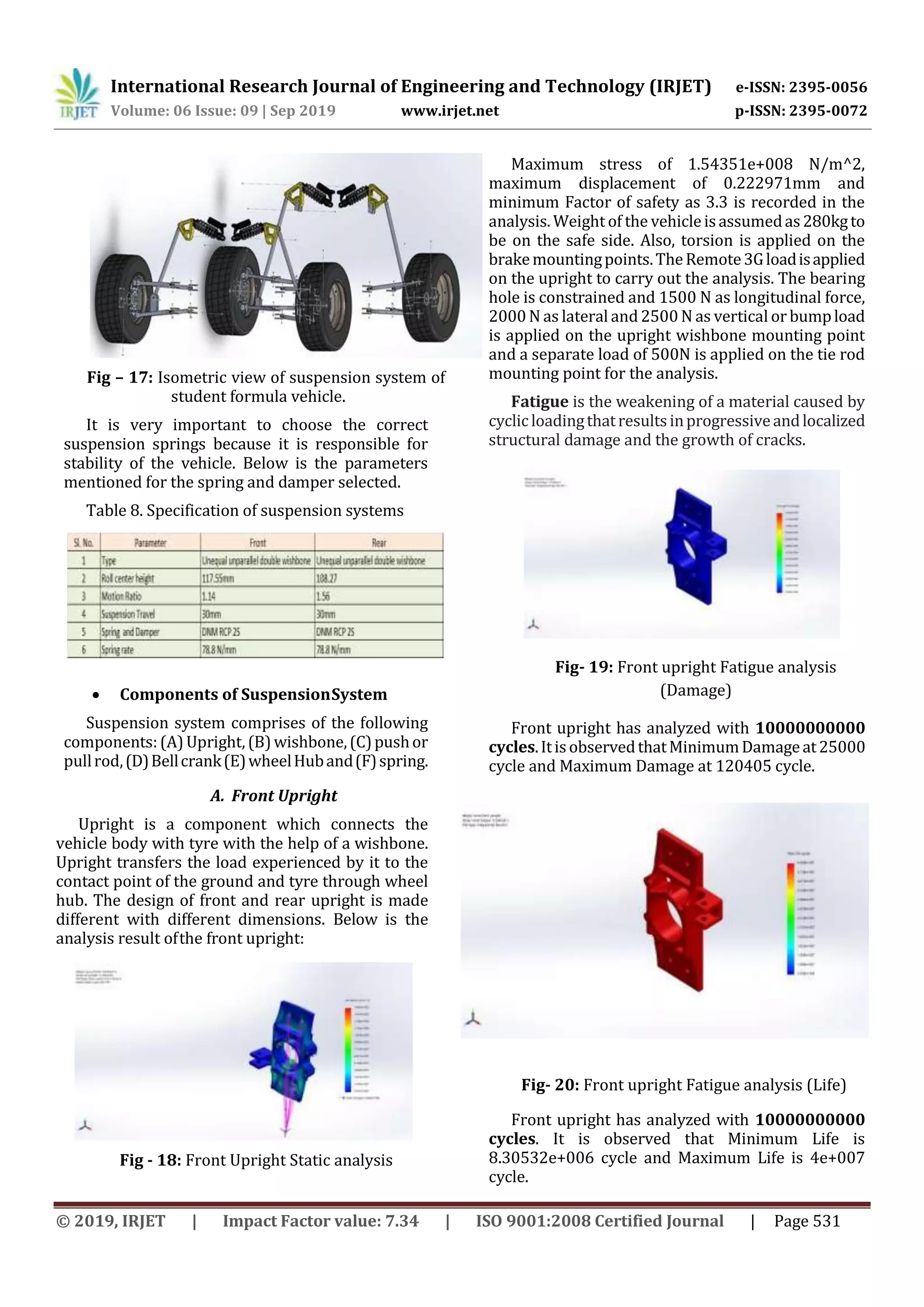 International Research Journal of Engineering and Technology (IRJET) e-ISSN: 2395-0056
Volume: 06 Issue: 09 | Sep 2019 www.irjet.net p-ISSN: 2395-0072
© 2019, IRJET | Impact Factor value: 7.34 | ISO 9001:2008 Certified Journal | Page 531
Fig – 17: Isometric view of suspension system of
student formula vehicle.
It is very important to choose the correct
suspension springs because it is responsible for
stability of the vehicle. Below is the parameters
mentioned for the spring and damper selected.
Table 8. Specification of suspension systems
 Components of SuspensionSystem
Suspension system comprises of the following
components:(A) Upright, (B)wishbone,(C)pushor
pullrod,(D)Bellcrank(E)wheelHuband(F)spring.
A. Front Upright
Upright is a component which connects the
vehicle body with tyre with the help of a wishbone.
Upright transfers the load experienced by it to the
contact point of the ground and tyre through wheel
hub. The design of front and rear upright is made
different with different dimensions. Below is the
analysis result ofthe front upright:
Fig - 18: Front Upright Static analysis
Maximum stress of 1.54351e+008 N/m^2,
maximum displacement of 0.222971mm and
minimum Factor of safety as 3.3 is recorded in the
analysis. Weight of the vehicleisassumedas280kgto
be on the safe side. Also, torsion is applied on the
brakemountingpoints.TheRemote3Gloadisapplied
on the upright to carry out the analysis. The bearing
hole is constrained and 1500 N as longitudinal force,
2000 N as lateral and2500 N as vertical or bumpload
is applied on the upright wishbone mounting point
and a separate load of 500N is applied on the tie rod
mounting point for the analysis.
Fatigue is the weakening of a material caused by
cyclicloadingthatresultsinprogressiveandlocalized
structural damage and the growth of cracks.
Fig- 19: Front upright Fatigue analysis
(Damage)
Front upright has analyzed with 10000000000
cycles.ItisobservedthatMinimumDamageat25000
cycle and Maximum Damage at 120405 cycle.
Fig- 20: Front upright Fatigue analysis (Life)
Front upright has analyzed with 10000000000
cycles. It is observed that Minimum Life is
8.30532e+006 cycle and Maximum Life is 4e+007
cycle.
 