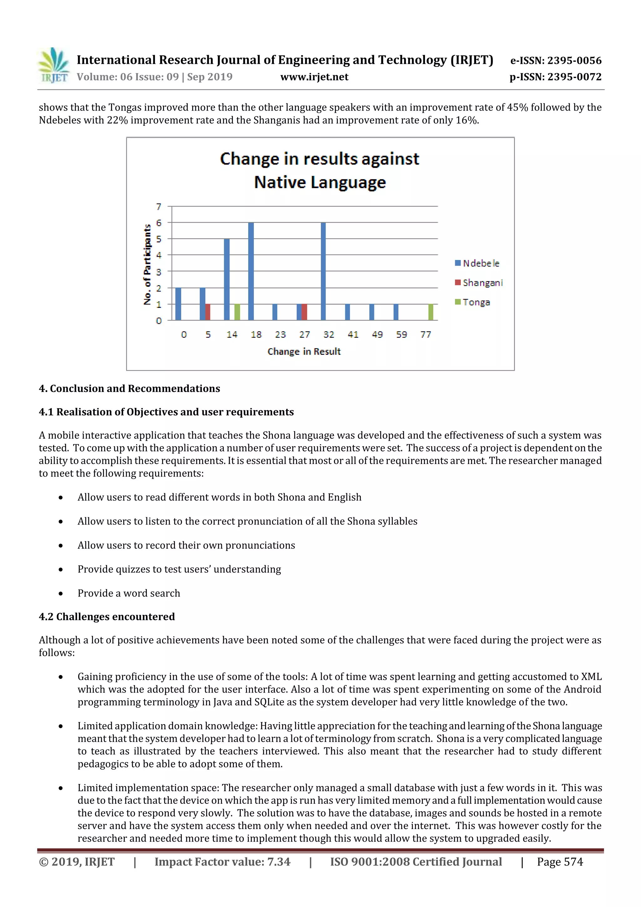 International Research Journal of Engineering and Technology (IRJET) e-ISSN: 2395-0056
Volume: 06 Issue: 09 | Sep 2019 www.irjet.net p-ISSN: 2395-0072
© 2019, IRJET | Impact Factor value: 7.34 | ISO 9001:2008 Certified Journal | Page 574
shows that the Tongas improved more than the other language speakers with an improvement rate of 45% followed by the
Ndebeles with 22% improvement rate and the Shanganis had an improvement rate of only 16%.
4. Conclusion and Recommendations
4.1 Realisation of Objectives and user requirements
A mobile interactive application that teaches the Shona language was developed and the effectiveness of such a system was
tested. To come up with the application a number of user requirements were set. The success of a project is dependentonthe
ability to accomplish these requirements. It is essential that most or all of the requirements are met. The researcher managed
to meet the following requirements:
 Allow users to read different words in both Shona and English
 Allow users to listen to the correct pronunciation of all the Shona syllables
 Allow users to record their own pronunciations
 Provide quizzes to test users’ understanding
 Provide a word search
4.2 Challenges encountered
Although a lot of positive achievements have been noted some of the challenges that were faced during the project were as
follows:
 Gaining proficiency in the use of some of the tools: A lot of time was spent learning and getting accustomed to XML
which was the adopted for the user interface. Also a lot of time was spent experimenting on some of the Android
programming terminology in Java and SQLite as the system developer had very little knowledge of the two.
 Limited application domain knowledge: Having little appreciation for the teachingandlearningoftheShona language
meant that the system developer had to learn a lot of terminology from scratch. Shona is a very complicatedlanguage
to teach as illustrated by the teachers interviewed. This also meant that the researcher had to study different
pedagogics to be able to adopt some of them.
 Limited implementation space: The researcher only managed a small database with just a few words in it. This was
due to the fact that the device on which the app is run has very limited memoryanda full implementationwouldcause
the device to respond very slowly. The solution was to have the database, images and sounds be hosted in a remote
server and have the system access them only when needed and over the internet. This was however costly for the
researcher and needed more time to implement though this would allow the system to upgraded easily.
 