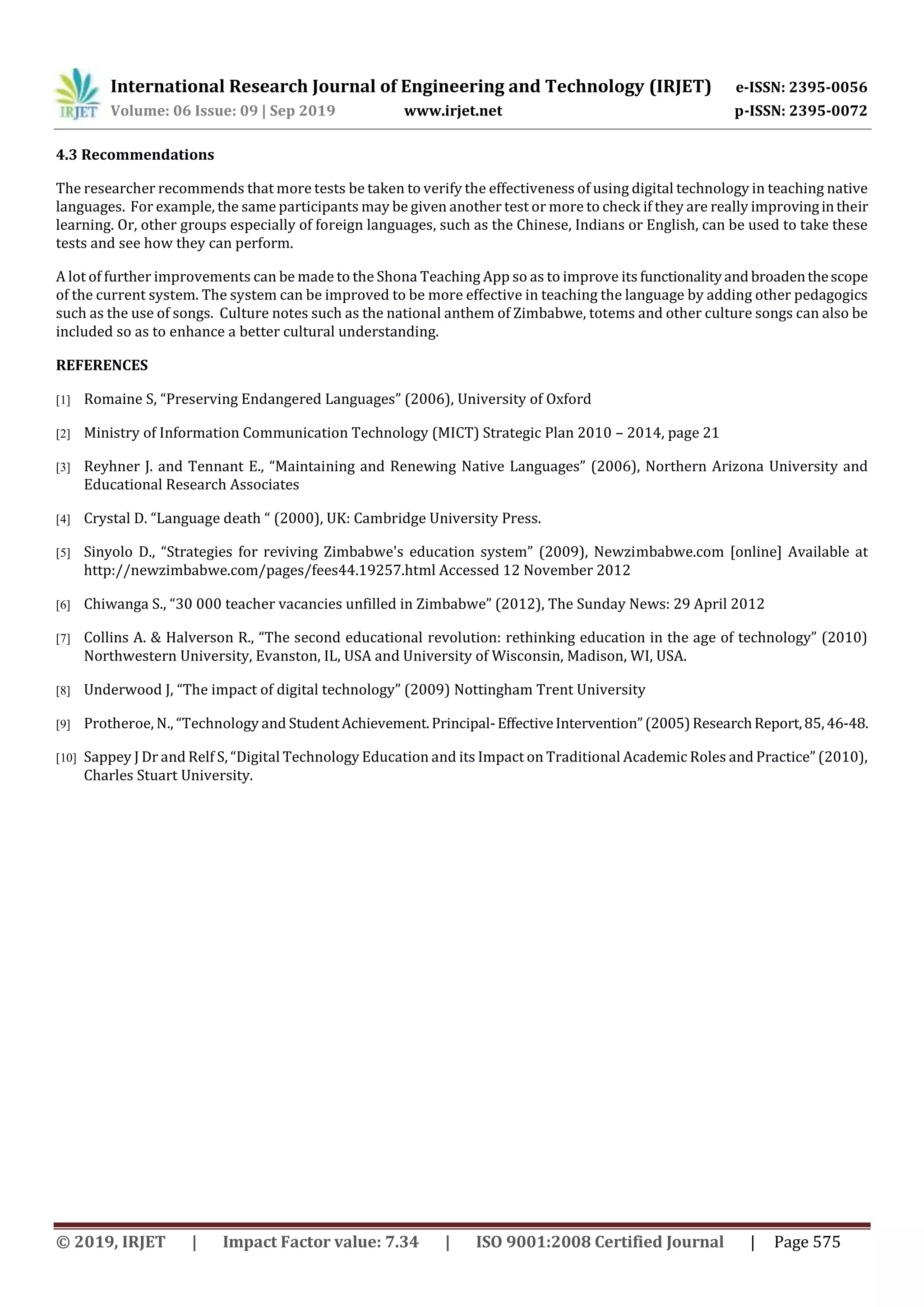 International Research Journal of Engineering and Technology (IRJET) e-ISSN: 2395-0056
Volume: 06 Issue: 09 | Sep 2019 www.irjet.net p-ISSN: 2395-0072
© 2019, IRJET | Impact Factor value: 7.34 | ISO 9001:2008 Certified Journal | Page 575
4.3 Recommendations
The researcher recommends that more tests be taken to verify the effectiveness of using digital technology in teaching native
languages. For example, the same participants may be given another test or more to check if they are really improvingintheir
learning. Or, other groups especially of foreign languages, such as the Chinese, Indians or English, can be used to take these
tests and see how they can perform.
A lot of further improvements can be made to the Shona Teaching App so as to improve its functionalityand broadenthescope
of the current system. The system can be improved to be more effective in teaching the language by adding other pedagogics
such as the use of songs. Culture notes such as the national anthem of Zimbabwe, totems and other culture songs can also be
included so as to enhance a better cultural understanding.
REFERENCES
[1] Romaine S, “Preserving Endangered Languages” (2006), University of Oxford
[2] Ministry of Information Communication Technology (MICT) Strategic Plan 2010 – 2014, page 21
[3] Reyhner J. and Tennant E., “Maintaining and Renewing Native Languages” (2006), Northern Arizona University and
Educational Research Associates
[4] Crystal D. “Language death “ (2000), UK: Cambridge University Press.
[5] Sinyolo D., “Strategies for reviving Zimbabwe's education system” (2009), Newzimbabwe.com [online] Available at
http://newzimbabwe.com/pages/fees44.19257.html Accessed 12 November 2012
[6] Chiwanga S., “30 000 teacher vacancies unfilled in Zimbabwe” (2012), The Sunday News: 29 April 2012
[7] Collins A. & Halverson R., “The second educational revolution: rethinking education in the age of technology” (2010)
Northwestern University, Evanston, IL, USA and University of Wisconsin, Madison, WI, USA.
[8] Underwood J, “The impact of digital technology” (2009) Nottingham Trent University
[9] Protheroe, N., “Technology and StudentAchievement.Principal-EffectiveIntervention”(2005)ResearchReport,85,46-48.
[10] Sappey J Dr and Relf S, “Digital Technology Education and its Impact on Traditional Academic Roles and Practice” (2010),
Charles Stuart University.
 