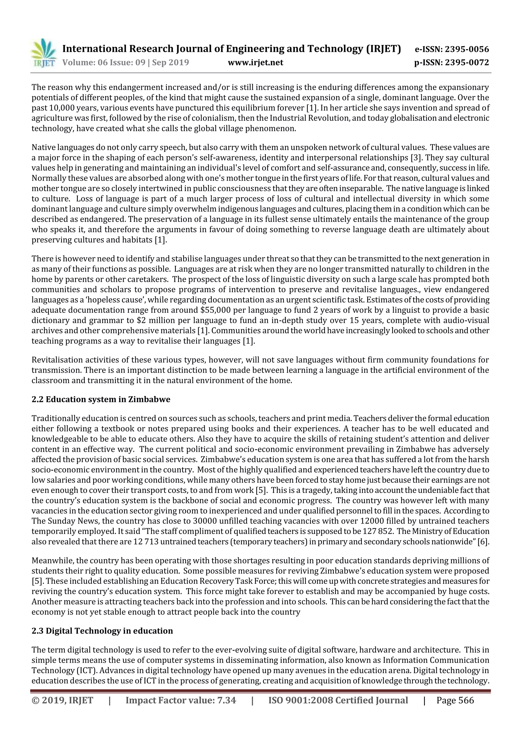 International Research Journal of Engineering and Technology (IRJET) e-ISSN: 2395-0056
Volume: 06 Issue: 09 | Sep 2019 www.irjet.net p-ISSN: 2395-0072
© 2019, IRJET | Impact Factor value: 7.34 | ISO 9001:2008 Certified Journal | Page 566
The reason why this endangerment increased and/or is still increasing is the enduring differences among the expansionary
potentials of different peoples, of the kind that might cause the sustained expansion of a single, dominant language. Over the
past 10,000 years, various events have punctured this equilibrium forever [1]. In her article she says invention and spread of
agriculture was first, followed by the rise of colonialism, then the Industrial Revolution, and today globalisationandelectronic
technology, have created what she calls the global village phenomenon.
Native languages do not only carry speech, but also carry with them an unspoken network of cultural values. Thesevaluesare
a major force in the shaping of each person’s self-awareness, identity and interpersonal relationships [3]. They say cultural
values help in generating and maintaining an individual's level of comfort and self-assuranceand,consequently,successinlife.
Normally these values are absorbed along with one's mother tongueinthefirstyearsoflife.Forthatreason,cultural valuesand
mother tongue are so closely intertwined in public consciousness thattheyareofteninseparable. The nativelanguageislinked
to culture. Loss of language is part of a much larger process of loss of cultural and intellectual diversity in which some
dominant language and culture simply overwhelm indigenouslanguagesandcultures, placingthemina conditionwhichcanbe
described as endangered. The preservation of a language in its fullest sense ultimately entails the maintenance of the group
who speaks it, and therefore the arguments in favour of doing something to reverse language death are ultimately about
preserving cultures and habitats [1].
There is however need to identify and stabilise languages under threatsothattheycan betransmittedtothe nextgeneration in
as many of their functions as possible. Languages are at risk when they are no longer transmitted naturally to children in the
home by parents or other caretakers. The prospect of the loss of linguistic diversity on such a large scale has prompted both
communities and scholars to propose programs of intervention to preserve and revitalise languages., view endangered
languages as a ‘hopeless cause’, while regarding documentation as an urgent scientific task. Estimatesofthecostsofproviding
adequate documentation range from around $55,000 per language to fund 2 years of work by a linguist to provide a basic
dictionary and grammar to $2 million per language to fund an in-depth study over 15 years, complete with audio-visual
archives and other comprehensive materials [1]. Communities aroundtheworldhave increasinglylookedtoschoolsandother
teaching programs as a way to revitalise their languages [1].
Revitalisation activities of these various types, however, will not save languages without firm community foundations for
transmission. There is an important distinction to be made between learning a language in the artificial environment of the
classroom and transmitting it in the natural environment of the home.
2.2 Education system in Zimbabwe
Traditionally education is centred on sources such as schools, teachers and print media.Teachersdelivertheformal education
either following a textbook or notes prepared using books and their experiences. A teacher has to be well educated and
knowledgeable to be able to educate others. Also they have to acquire the skills of retaining student’s attention and deliver
content in an effective way. The current political and socio-economic environment prevailing in Zimbabwe has adversely
affected the provision of basic social services. Zimbabwe’s education system is one area that has suffered a lot from the harsh
socio-economic environment in the country. Most of the highly qualified and experiencedteachershaveleftthecountrydueto
low salaries and poor working conditions, while many others have been forcedtostayhomejust becausetheir earningsare not
even enough to cover their transport costs, to and from work [5]. This is a tragedy, taking intoaccounttheundeniablefact that
the country’s education system is the backbone of social and economic progress. The country was however left with many
vacancies in the education sector giving room to inexperienced and under qualifiedpersonnel tofill inthespaces. Accordingto
The Sunday News, the country has close to 30000 unfilled teaching vacancies with over 12000 filled by untrained teachers
temporarily employed. It said “The staff compliment of qualifiedteachersissupposed tobe127852. TheMinistry ofEducation
also revealed that there are 12 713 untrainedteachers(temporaryteachers)inprimaryandsecondaryschoolsnationwide”[6].
Meanwhile, the country has been operating with those shortages resulting in poor education standards depriving millions of
students their right to quality education. Some possible measures for reviving Zimbabwe’s education system were proposed
[5]. These included establishing an Education RecoveryTask Force;thiswill comeupwithconcretestrategiesandmeasuresfor
reviving the country’s education system. This force might take forever to establish and may be accompanied by huge costs.
Another measure is attracting teachers back into the profession and into schools. Thiscanbehardconsideringthefactthatthe
economy is not yet stable enough to attract people back into the country
2.3 Digital Technology in education
The term digital technology is used to refer to the ever-evolving suite of digital software, hardware and architecture. This in
simple terms means the use of computer systems in disseminating information, also known as Information Communication
Technology (ICT). Advances in digital technology have opened up many avenues in the education arena. Digital technology in
education describes the use of ICT in the process of generating, creating and acquisition of knowledgethroughthetechnology.
 