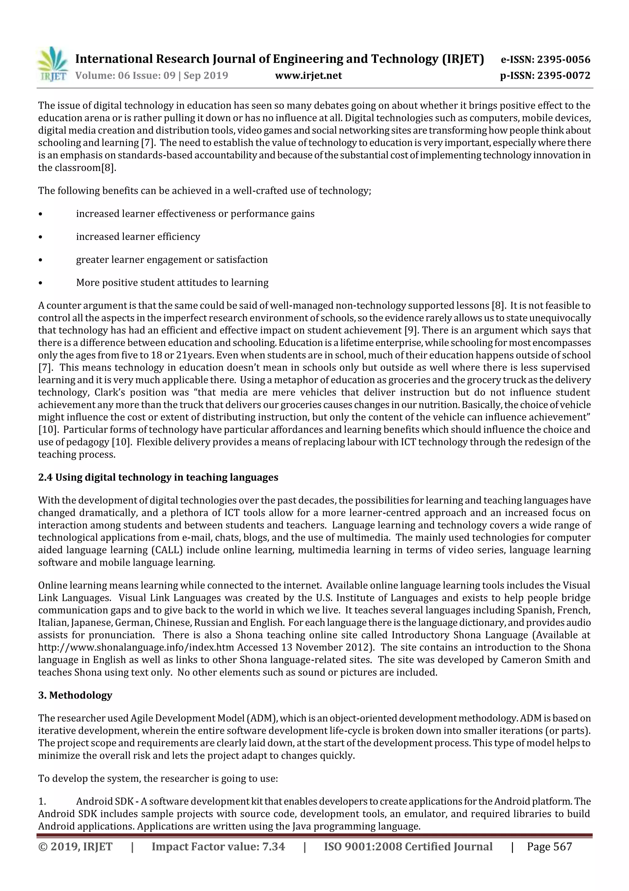International Research Journal of Engineering and Technology (IRJET) e-ISSN: 2395-0056
Volume: 06 Issue: 09 | Sep 2019 www.irjet.net p-ISSN: 2395-0072
© 2019, IRJET | Impact Factor value: 7.34 | ISO 9001:2008 Certified Journal | Page 567
The issue of digital technology in education has seen so many debates going on about whether it brings positive effect to the
education arena or is rather pulling it down or has no influence at all. Digital technologies such as computers, mobile devices,
digital media creation and distribution tools, video games andsocial networkingsitesaretransforminghowpeople think about
schooling and learning [7]. The need to establish the value of technologyto educationisveryimportant,especiallywherethere
is an emphasis on standards-based accountabilityandbecauseofthesubstantial costofimplementingtechnologyinnovationin
the classroom[8].
The following benefits can be achieved in a well-crafted use of technology;
• increased learner effectiveness or performance gains
• increased learner efficiency
• greater learner engagement or satisfaction
• More positive student attitudes to learning
A counter argument is that the same could be said of well-managed non-technology supported lessons [8]. It is not feasible to
control all the aspects in the imperfect research environment of schools,sotheevidencerarelyallowsustostateunequivocally
that technology has had an efficient and effective impact on student achievement [9]. There is an argument which says that
there is a difference between education and schooling.Educationisa lifetimeenterprise,whileschoolingformostencompasses
only the ages from five to 18 or 21years. Even when students are in school, much of their education happens outside of school
[7]. This means technology in education doesn’t mean in schools only but outside as well where there is less supervised
learning and it is very much applicable there. Using a metaphor of education as groceries and the grocerytruck asthedelivery
technology, Clark’s position was “that media are mere vehicles that deliver instruction but do not influence student
achievement any more than the truck that delivers our groceriescauseschangesinour nutrition.Basically,thechoiceofvehicle
might influence the cost or extent of distributing instruction, but only the content of the vehicle can influence achievement”
[10]. Particular forms of technology have particular affordances and learning benefits which should influence the choice and
use of pedagogy [10]. Flexible delivery provides a means of replacing labour with ICT technology through the redesign of the
teaching process.
2.4 Using digital technology in teaching languages
With the development of digital technologies over the past decades, the possibilities for learning and teaching languageshave
changed dramatically, and a plethora of ICT tools allow for a more learner-centred approach and an increased focus on
interaction among students and between students and teachers. Language learning and technology covers a wide range of
technological applications from e-mail, chats, blogs, and the use of multimedia. The mainly used technologies for computer
aided language learning (CALL) include online learning, multimedia learning in terms of video series, language learning
software and mobile language learning.
Online learning means learning while connected to the internet. Available online language learning tools includes the Visual
Link Languages. Visual Link Languages was created by the U.S. Institute of Languages and exists to help people bridge
communication gaps and to give back to the world in which we live. It teaches several languages including Spanish, French,
Italian, Japanese, German, Chinese, Russian and English. Foreachlanguagethereisthe languagedictionary,andprovidesaudio
assists for pronunciation. There is also a Shona teaching online site called Introductory Shona Language (Available at
http://www.shonalanguage.info/index.htm Accessed 13 November 2012). The site contains an introduction to the Shona
language in English as well as links to other Shona language-related sites. The site was developed by Cameron Smith and
teaches Shona using text only. No other elements such as sound or pictures are included.
3. Methodology
The researcher used Agile Development Model (ADM),whichisanobject-orienteddevelopmentmethodology.ADMisbasedon
iterative development, wherein the entire software development life-cycle is broken down into smaller iterations (or parts).
The project scope and requirements are clearly laid down, at the start of the development process. This type of model helpsto
minimize the overall risk and lets the project adapt to changes quickly.
To develop the system, the researcher is going to use:
1. Android SDK - A software developmentkitthatenablesdeveloperstocreateapplicationsfortheAndroidplatform. The
Android SDK includes sample projects with source code, development tools, an emulator, and required libraries to build
Android applications. Applications are written using the Java programming language.
 