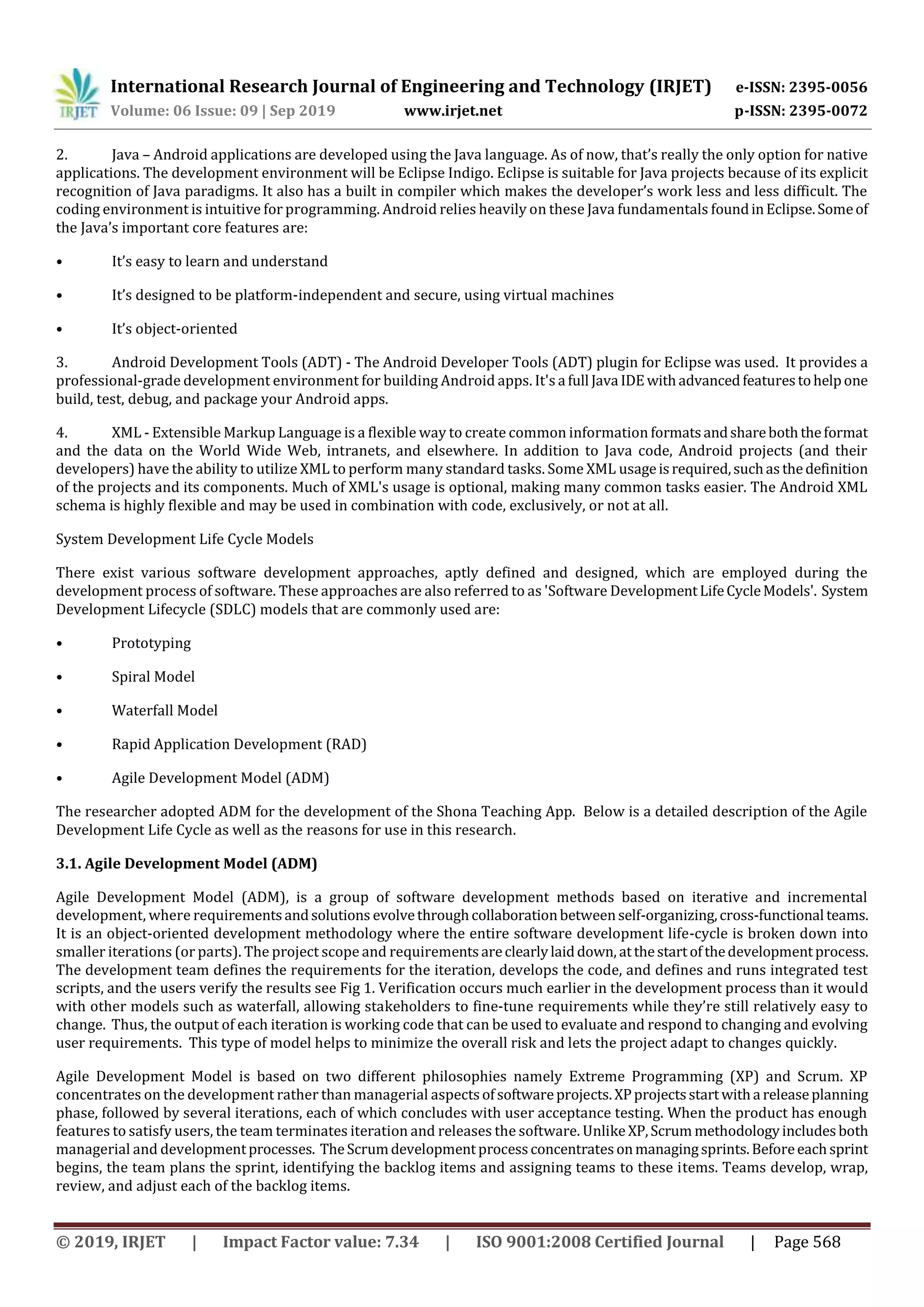 International Research Journal of Engineering and Technology (IRJET) e-ISSN: 2395-0056
Volume: 06 Issue: 09 | Sep 2019 www.irjet.net p-ISSN: 2395-0072
© 2019, IRJET | Impact Factor value: 7.34 | ISO 9001:2008 Certified Journal | Page 568
2. Java – Android applications are developed using the Java language. As of now, that’s really the only option for native
applications. The development environment will be Eclipse Indigo. Eclipse is suitable for Java projects because of its explicit
recognition of Java paradigms. It also has a built in compiler which makes the developer’s work less and less difficult. The
coding environment is intuitive for programming. Android relies heavily on these Java fundamentals foundinEclipse.Someof
the Java’s important core features are:
• It’s easy to learn and understand
• It’s designed to be platform-independent and secure, using virtual machines
• It’s object-oriented
3. Android Development Tools (ADT) - The Android Developer Tools (ADT) plugin for Eclipse was used. It provides a
professional-grade development environment for building Android apps. It's a full Java IDEwithadvancedfeaturestohelpone
build, test, debug, and package your Android apps.
4. XML - Extensible Markup Language is a flexible way to create common information formatsandshareboththeformat
and the data on the World Wide Web, intranets, and elsewhere. In addition to Java code, Android projects (and their
developers) have the ability to utilize XML to perform many standard tasks. Some XML usageisrequired,suchasthedefinition
of the projects and its components. Much of XML's usage is optional, making many common tasks easier. The Android XML
schema is highly flexible and may be used in combination with code, exclusively, or not at all.
System Development Life Cycle Models
There exist various software development approaches, aptly defined and designed, which are employed during the
development process of software. These approaches are also referred to as 'Software DevelopmentLifeCycleModels'. System
Development Lifecycle (SDLC) models that are commonly used are:
• Prototyping
• Spiral Model
• Waterfall Model
• Rapid Application Development (RAD)
• Agile Development Model (ADM)
The researcher adopted ADM for the development of the Shona Teaching App. Below is a detailed description of the Agile
Development Life Cycle as well as the reasons for use in this research.
3.1. Agile Development Model (ADM)
Agile Development Model (ADM), is a group of software development methods based on iterative and incremental
development, where requirementsandsolutions evolvethroughcollaborationbetweenself-organizing,cross-functional teams.
It is an object-oriented development methodology where the entire software development life-cycle is broken down into
smaller iterations (or parts). The project scope and requirementsareclearlylaiddown, atthestartofthedevelopmentprocess.
The development team defines the requirements for the iteration, develops the code, and defines and runs integrated test
scripts, and the users verify the results see Fig 1. Verification occurs much earlier in the development process than it would
with other models such as waterfall, allowing stakeholders to fine-tune requirements while they’re still relatively easy to
change. Thus, the output of each iteration is working code that can be used to evaluate and respond to changing and evolving
user requirements. This type of model helps to minimize the overall risk and lets the project adapt to changes quickly.
Agile Development Model is based on two different philosophies namely Extreme Programming (XP) and Scrum. XP
concentrates on the development rather than managerial aspectsofsoftwareprojects. XPprojectsstartwitha releaseplanning
phase, followed by several iterations, each of which concludes with user acceptance testing. When the product has enough
features to satisfy users, the team terminates iteration and releases the software. Unlike XP,Scrum methodologyincludesboth
managerial and developmentprocesses. TheScrumdevelopmentprocessconcentratesonmanagingsprints.Beforeeachsprint
begins, the team plans the sprint, identifying the backlog items and assigning teams to these items. Teams develop, wrap,
review, and adjust each of the backlog items.
 