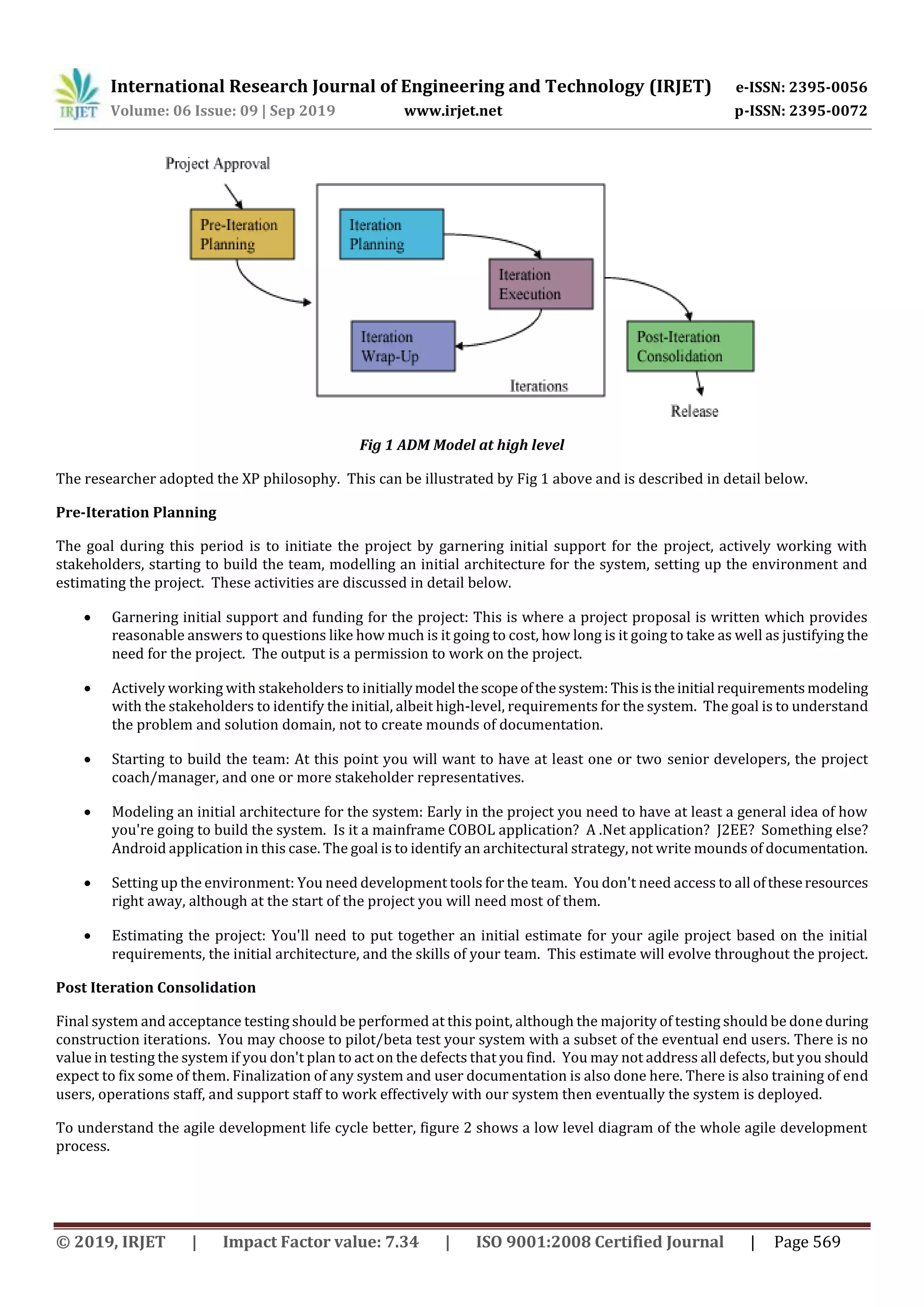 International Research Journal of Engineering and Technology (IRJET) e-ISSN: 2395-0056
Volume: 06 Issue: 09 | Sep 2019 www.irjet.net p-ISSN: 2395-0072
© 2019, IRJET | Impact Factor value: 7.34 | ISO 9001:2008 Certified Journal | Page 569
Fig 1 ADM Model at high level
The researcher adopted the XP philosophy. This can be illustrated by Fig 1 above and is described in detail below.
Pre-Iteration Planning
The goal during this period is to initiate the project by garnering initial support for the project, actively working with
stakeholders, starting to build the team, modelling an initial architecture for the system, setting up the environment and
estimating the project. These activities are discussed in detail below.
 Garnering initial support and funding for the project: This is where a project proposal is written which provides
reasonable answers to questions like how much is it going to cost, how long is it going to take as well as justifying the
need for the project. The output is a permission to work on the project.
 Actively working with stakeholders to initiallymodel thescopeofthesystem: Thisistheinitial requirementsmodeling
with the stakeholders to identify the initial, albeit high-level, requirements for the system. The goal is to understand
the problem and solution domain, not to create mounds of documentation.
 Starting to build the team: At this point you will want to have at least one or two senior developers, the project
coach/manager, and one or more stakeholder representatives.
 Modeling an initial architecture for the system: Early in the project you need to have at least a general idea of how
you're going to build the system. Is it a mainframe COBOL application? A .Net application? J2EE? Something else?
Android application in this case. The goal is to identify an architectural strategy, not write mounds of documentation.
 Setting up the environment: You need development tools for the team. You don't need access to all oftheseresources
right away, although at the start of the project you will need most of them.
 Estimating the project: You'll need to put together an initial estimate for your agile project based on the initial
requirements, the initial architecture, and the skills of your team. This estimate will evolve throughout the project.
Post Iteration Consolidation
Final system and acceptance testing should be performed at this point, although the majority of testing should be done during
construction iterations. You may choose to pilot/beta test your system with a subset of the eventual end users. There is no
value in testing the system if you don't plan to act on the defects that you find. You may not address all defects, but you should
expect to fix some of them. Finalization of any system and user documentation is also done here. There is also training of end
users, operations staff, and support staff to work effectively with our system then eventually the system is deployed.
To understand the agile development life cycle better, figure 2 shows a low level diagram of the whole agile development
process.
 