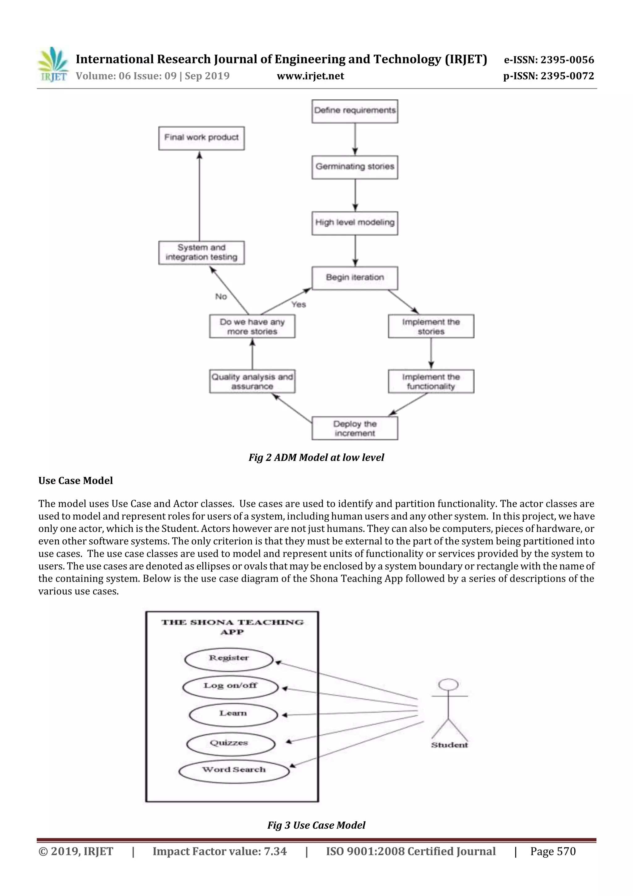 International Research Journal of Engineering and Technology (IRJET) e-ISSN: 2395-0056
Volume: 06 Issue: 09 | Sep 2019 www.irjet.net p-ISSN: 2395-0072
© 2019, IRJET | Impact Factor value: 7.34 | ISO 9001:2008 Certified Journal | Page 570
Fig 2 ADM Model at low level
Use Case Model
The model uses Use Case and Actor classes. Use cases are used to identify and partition functionality. The actor classes are
used to model and represent roles for users of a system, including human users and any other system. In this project, we have
only one actor, which is the Student. Actors however are not just humans. They can also be computers, pieces of hardware, or
even other software systems. The only criterion is that they must be external to the part of the system being partitioned into
use cases. The use case classes are used to model and represent units of functionality or services provided by the system to
users. The use cases are denoted as ellipses or ovals that may be enclosed by a system boundary or rectangle with the nameof
the containing system. Below is the use case diagram of the Shona Teaching App followed by a series of descriptions of the
various use cases.
Fig 3 Use Case Model
 
