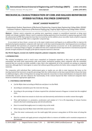 International Research Journal of Engineering and Technology (IRJET) e-ISSN: 2395-0056
Volume: 06 Issue: 09 | Sep 2019 www.irjet.net p-ISSN: 2395-0072
© 2019, IRJET | Impact Factor value: 7.34 | ISO 9001:2008 Certified Journal | Page 626
MECHANICAL CHARACTERIZATION OF COIR AND BAGASIS REINFORCED
HYBRID NATURAL POLYMER COMPOSITE
SAGAR
1
, SANDEEP MASHETTY
2
1Postgraduate Student, Department of Mechanical Engineering, Lingaraj Appa Engineering College Bidar-585401
2Assistant Professor, Department of Mechanical Engineering, Lingaraj Appa Engineering College Bidar-585401
---------------------------------------------------------------------***----------------------------------------------------------------------
Abstract - Polymer matrix composites are gaining more importance compare to monolithical materials as being more
reliable and cheaply available. Polymer matrix composites finding application from household to engineering approach. With
the advancement of PMC their properties have been increased by one the addition of one more fiber made as hybrid composite
which boost the property of PMC where a single fiber composite lags.
In our project we have chosen coconut coir as the major reinforcement and bagasis as an additional fiber to improve the
mechanical property of polymer composite with vinyl ester as the base material prepared by hand layup process according to
ASTM standards Test specimens are prepared with different weight fractions of coconut coir at the optimization point of
tensile test a small percentage of bagasis are added and tests were conducted and the improvement in mechanical properties
(tensile strength and flexural strength) of the hybrid composite material is observed.
Key Words: Bagasis, coconut coir, hybrid composite, polymer composite, vinyl ester.
1. INTRODUCTION
The existing investigation work is much more committed on Composite materials as they meet up with industrial,
automobile and home hold requirements with much better mechanical qualities when compared with the monolithic
material that are scarcely currently available a days, that is the explanation all of the scientists are eyeing on composite
materials, although they're heterogenic in nature but software good they perform far better when compared with original
materials.
The composites with individual fiber reinforcement gains or maybe you are able to state improves the home on the
starting material but moreover at specific percentage limit the reinforcement on the base material fails to boost the home
to additional degree, rather it bring down its energy that made the researches to choose hybridization of composite which
considerably increase and also enhances the functionality of the content beyond the fiber reinforced composite that's
meant to created for appropriate application.
1. 1 MATERIALS AND METHODS
 Cut the Mylar sheet according to Mold size and place it on the Mold.
 According to calculation pour the resin into the mug.
 According to the percentage of volume required the calculated amount of bagasse is mixed into the weighted
resin.
 Stir well for about two minute in clock-wise and alternatively anticlockwise to mixthe content thoroughly
 Then add hardeners i.e. promoters, accelerators and catalyst of 1 % to 2% depending of volume fraction
mixed to the bowl containing epoxy and stirred uniformly.
 Once it is mixed thoroughly now it is ready to lay on the mold.
 Before layup clean the Mylar sheet with little amount of resin.
 Pour the mixer continuously over the mold apply little pressure using plates to fill the mixer all along the
mold.
 Wait for a minute and apply pressure using hand rollers to remove air bubbles and to maintain uniqueness in
the laminate
 