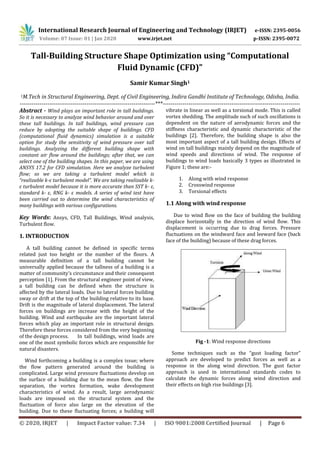 International Research Journal of Engineering and Technology (IRJET) e-ISSN: 2395-0056
Volume: 07 Issue: 01 | Jan 2020 www.irjet.net p-ISSN: 2395-0072
© 2020, IRJET | Impact Factor value: 7.34 | ISO 9001:2008 Certified Journal | Page 6
Tall-Building Structure Shape Optimization using “Computational
Fluid Dynamic (CFD)”
Samir Kumar Singh1
1M.Tech in Structural Engineering, Dept. of Civil Engineering, Indira Gandhi Institute of Technology, Odisha, India.
---------------------------------------------------------------------***----------------------------------------------------------------------
Abstract - Wind plays an important role in tall buildings.
So it is necessary to analyze wind behavior around and over
these tall buildings. In tall buildings, wind pressure can
reduce by adopting the suitable shape of buildings. CFD
(computational fluid dynamics) simulation is a suitable
option for study the sensitivity of wind pressure over tall
buildings. Analyzing the different building shape with
constant air flow around the buildings; after that, we can
select one of the building shapes. In this paper, we are using
ANSYS 17.2 for CFD simulation. Here we analyze turbulent
flow; so we are taking a turbulent model which is
“realizable k-ε turbulent model”. We are taking realizable k-
ε turbulent model because it is more accurate than SST k- ε,
standard k- ε, RNG k- ε models. A series of wind test have
been carried out to determine the wind characteristics of
many buildings with various configurations.
Key Words: Ansys, CFD, Tall Buildings, Wind analysis,
Turbulent flow.
1. INTRODUCTION
A tall building cannot be defined in specific terms
related just too height or the number of the floors. A
measurable definition of a tall building cannot be
universally applied because the tallness of a building is a
matter of community’s circumstance and their consequent
perception [1]. From the structural engineer point of view,
a tall building can be defined when the structure is
affected by the lateral loads. Due to lateral forces building
sway or drift at the top of the building relative to its base.
Drift is the magnitude of lateral displacement. The lateral
forces on buildings are increase with the height of the
building. Wind and earthquake are the important lateral
forces which play an important role in structural design.
Therefore these forces considered from the very beginning
of the design process. In tall buildings, wind loads are
one of the most symbolic forces which are responsible for
natural disasters.
Wind forthcoming a building is a complex issue; where
the flow pattern generated around the building is
complicated. Large wind pressure fluctuations develop on
the surface of a building due to the mean flow, the flow
separation, the vortex formation, wake development
characteristics of wind. As a result, large aerodynamic
loads are imposed on the structural system and the
fluctuation of force also large on the elevation of the
building. Due to these fluctuating forces; a building will
vibrate in linear as well as a torsional mode. This is called
vortex shedding. The amplitude such of such oscillations is
dependent on the nature of aerodynamic forces and the
stiffness characteristic and dynamic characteristic of the
buildings [2]. Therefore, the building shape is also the
most important aspect of a tall building design. Effects of
wind on tall buildings mainly depend on the magnitude of
wind speeds and directions of wind. The response of
buildings to wind loads basically 3 types as illustrated in
Figure 1; these are:-
1. Along with wind response
2. Crosswind response
3. Torsional effects
1.1 Along with wind response
Due to wind flow on the face of building the building
displace horizontally in the direction of wind flow. This
displacement is occurring due to drag forces. Pressure
fluctuations on the windward face and leeward face (back
face of the building) because of these drag forces.
Fig -1: Wind response directions
Some techniques such as the “gust loading factor”
approach are developed to predict forces as well as a
response in the along wind direction. The gust factor
approach is used in international standards codes to
calculate the dynamic forces along wind direction and
their effects on high rise buildings [3].
 