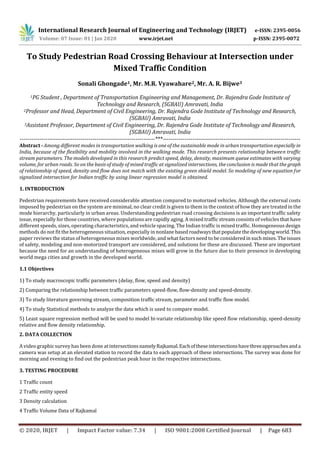 International Research Journal of Engineering and Technology (IRJET) e-ISSN: 2395-0056
Volume: 07 Issue: 01 | Jan 2020 www.irjet.net p-ISSN: 2395-0072
© 2020, IRJET | Impact Factor value: 7.34 | ISO 9001:2008 Certified Journal | Page 683
To Study Pedestrian Road Crossing Behaviour at Intersection under
Mixed Traffic Condition
Sonali Ghongade1, Mr. M.R. Vyawahare2, Mr. A. R. Bijwe3
1PG Student , Department of Transportation Engineering and Management, Dr. Rajendra Gode Institute of
Technology and Research, (SGBAU) Amravati, India
2Professor and Head, Department of Civil Engineering, Dr. Rajendra Gode Institute of Technology and Research,
(SGBAU) Amravati, India
3Assistant Professor, Department of Civil Engineering, Dr. Rajendra Gode Institute of Technology and Research,
(SGBAU) Amravati, India
---------------------------------------------------------------------***----------------------------------------------------------------------
Abstract - Among different modes in transportation walking is one of the sustainable mode in urban transportation especially in
India, because of the flexibility and mobility involved in the walking mode. This research presents relationship between traffic
stream parameters. The models developed in this research predict speed, delay, density, maximum queue estimates with varying
volume, for urban roads. So on the basis of study of mixed traffic at signalized intersections, the conclusion is made that the graph
of relationship of speed, density and flow does not match with the existing green shield model. So modeling of new equation for
signalized intersection for Indian traffic by using linear regression model is obtained.
1. INTRODUCTION
Pedestrian requirements have received considerable attention compared to motorized vehicles. Although the external costs
imposed by pedestrian on the system are minimal, no clear credit is given to them in the context of how they are treated in the
mode hierarchy, particularly in urban areas. Understanding pedestrian road crossing decisions is an important traffic safety
issue, especially for those countries, where populations are rapidly aging. A mixed traffic stream consists of vehicles that have
different speeds, sizes, operating characteristics, and vehicle spacing. The Indian traffic is mixed traffic. Homogeneous design
methods do not fit the heterogeneous situation, especially in nonlane basedroadwaysthatpopulatethedevelopingworld.This
paper reviews the status of heterogeneous mixes worldwide, and what factors need to be consideredinsuchmixes.Theissues
of safety, modeling and non-motorized transport are considered, and solutions for these are discussed. These are important
because the need for an understanding of heterogeneous mixes will grow in the future due to their presence in developing
world mega cities and growth in the developed world.
1.1 Objectives
1) To study macroscopic traffic parameters (delay, flow, speed and density)
2) Comparing the relationship between traffic parameters speed-flow, flow-density and speed-density.
3) To study literature governing stream, composition traffic stream, parameter and traffic flow model.
4) To study Statistical methods to analyze the data which is used to compare model.
5) Least square regression method will be used to model bi-variate relationship like speed flow relationship, speed-density
relative and flow density relationship.
2. DATA COLLECTION
A video graphic survey has been done at intersectionsnamelyRajkamal.Eachoftheseintersectionshavethreeapproachesanda
camera was setup at an elevated station to record the data to each approach of these intersections. The survey was done for
morning and evening to find out the pedestrian peak hour in the respective intersections.
3. TESTING PROCEDURE
1 Traffic count
2 Traffic entity speed
3 Density calculation
4 Traffic Volume Data of Rajkamal
 