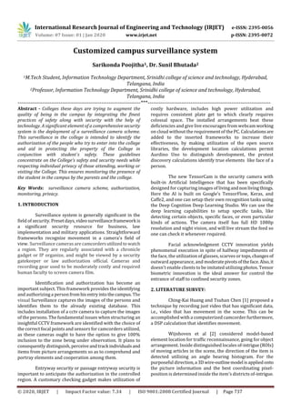 International Research Journal of Engineering and Technology (IRJET) e-ISSN: 2395-0056
Volume: 07 Issue: 01 | Jan 2020 www.irjet.net p-ISSN: 2395-0072
© 2020, IRJET | Impact Factor value: 7.34 | ISO 9001:2008 Certified Journal | Page 737
Customized campus surveillance system
Sarikonda Poojitha1, Dr. Sunil Bhutada2
1M.Tech Student, Information Technology Department, Srinidhi college of science and technology, Hyderabad,
Telangana, India
2Professor, Information Technology Department, Srinidhi college of science and technology, Hyderabad,
Telangana, India
---------------------------------------------------------------------***---------------------------------------------------------------------
Abstract - Colleges these days are trying to augment the
quality of being in the campus by integrating the finest
practices of safety along with security with the help of
technology. A significant element of a comprehensive security
system is the deployment of a surveillance camera scheme.
This surveillance in the college is intended to identify the
authorization of the people who try to enter into the college
and aid in protecting the property of the College in
conjunction with student`s safety. These guidelines
concentrate on the College’s safety and security needs while
respecting individual privacy of those attending, working or
visiting the College. This ensures monitoring the presence of
the student in the campus by the parents and the college.
Key Words: surveillance camera scheme, authorization,
monitoring, privacy.
1. INTRODUCTION
Surveillance system is generally significant in the
field of security. Presetdays,videosurveillanceframework is
a significant security resource for business, law
implementation and military applications. Straightforward
frameworks recognize movement in a camera's field of
view. Surveillance cameras are camcordersutilizedtowatch
a region. They are regularly associated with a chronicle
gadget or IP organize, and might be viewed by a security
gatekeeper or law authorization official. Cameras and
recording gear used to be moderately costly and required
human faculty to screen camera film.
Identification and authorization has become an
important subject. This framework provides the identifying
and authorizing a person fromhisentryintothecampus. The
visual Surveillance captures the images of the persons and
identifies them to the already existing database. This
includes installation of a cctv camera to capture the images
of the persons. The fundamental issues when structuring an
insightful CCTV framework are identified with the choice of
the correct focal points and sensors for camcorders utilized,
as these cameras ought to have the option to give 100%
inclusion to the zone being under observation. It plans to
consequently distinguish, perceiveandtrack individualsand
items from picture arrangements so as to comprehend and
portray elements and cooperation among them.
Entryway security or passage entryway security is
important to anticipate the authorization in the controlled
region. A customary checking gadget makes utilization of
costly hardware, includes high power utilization and
requires consistent plate get to which clearly requires
colossal space. The installed arrangements beat these
deficiencies and give live encourages from webcamworking
on cloud without the requirement of the PC. Calculationsare
added to the inserted frameworks to increase their
effectiveness, by making utilization of the open source
libraries, the development location calculations permit
Aurdino Uno to distinguish development, the protest
discovery calculations identify true elements like face of a
person.
The new TensorCam is the security camera with
built-in Artificial Intelligence that has been specifically
designed for capturing images of livingand nonlivingthings.
Here the AI is built on Google’s TensorFlow, Keras, and
Caffe2, and one can setup their own recognition tasks using
the Deep Cognition Deep Learning Studio. We can use the
deep learning capabilities to setup specific tasks, like
detecting certain objects, specific faces, or even particular
kinds of actions. The camera itself has full HD 1080p
resolution and night vision, and will live stream the feed so
one can check it whenever required.
Facial acknowledgment CCTV innovation yields
phenomenal execution in spite of halfway impediments of
the face, the utilization of glasses, scarves or tops,changesof
outward appearance, and moderatepivotsoftheface.Also,it
doesn't enable clients to be imitated utilizing photos.Tensor
biometric innovation is the ideal answer for control the
entrance of staff to confined security zones.
2. LITERATURE SURVEY:
Ching-Kai Huang and Tsuhan Chen [1] proposed a
technique by recording just video that has significant data,
i.e., video that has movement in the scene. This can be
accomplished with a computerized camcorder furthermore,
a DSP calculation that identifies movement.
Wijnhoven et al [2] considered model-based
element location for traffic reconnaissance, going for object
arrangement. Inside distinguished locales of-intrigue(ROIs)
of moving articles in the scene, the direction of the item is
detected utilizing an angle bearing histogram. For the
purposeful direction,a 3Dwire-outlinemodel isappliedonto
the picture information and the best coordinating pixel-
position is determined inside the item's districts of-intrigue.
 