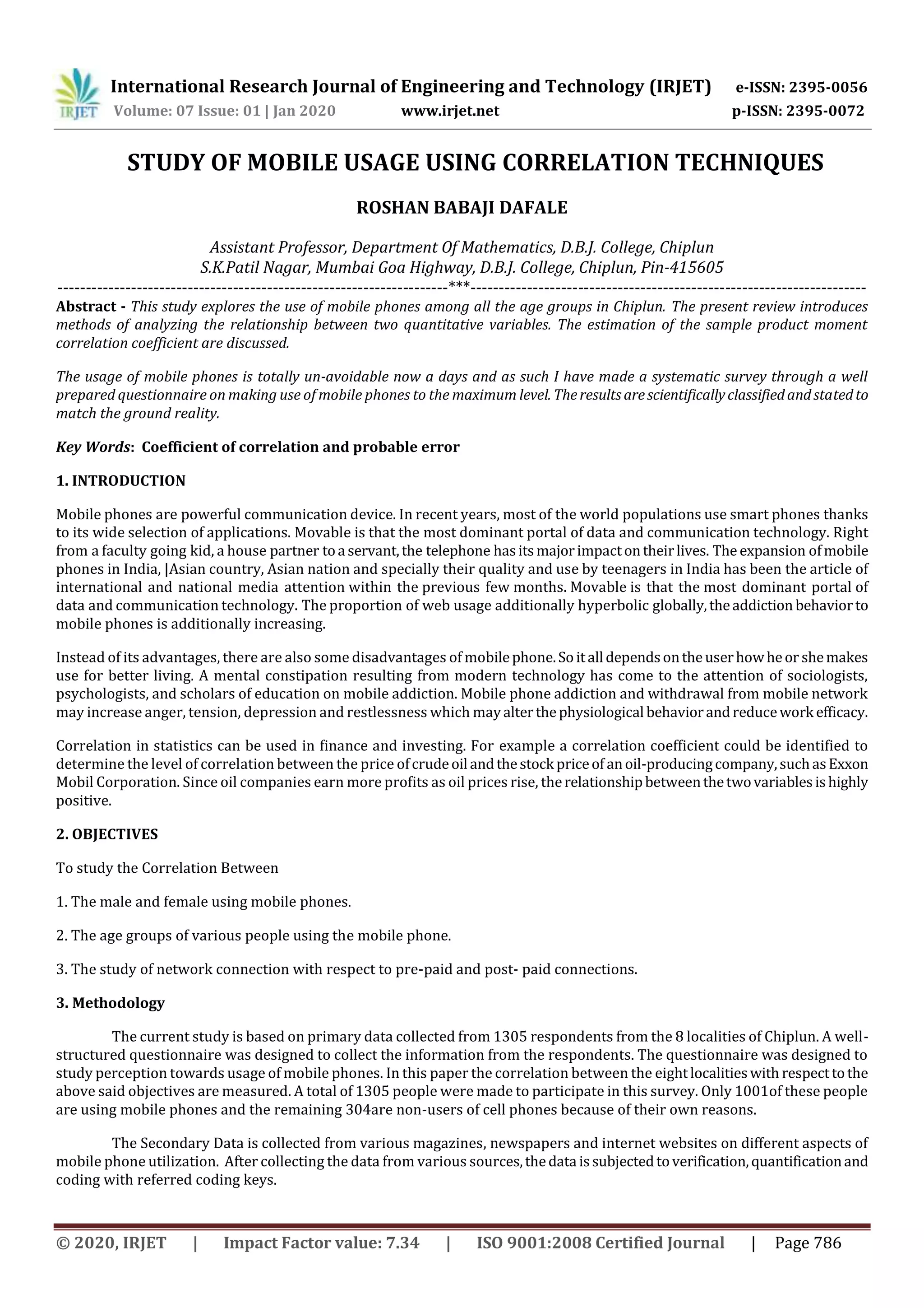 International Research Journal of Engineering and Technology (IRJET) e-ISSN: 2395-0056
Volume: 07 Issue: 01 | Jan 2020 www.irjet.net p-ISSN: 2395-0072
© 2020, IRJET | Impact Factor value: 7.34 | ISO 9001:2008 Certified Journal | Page 786
STUDY OF MOBILE USAGE USING CORRELATION TECHNIQUES
ROSHAN BABAJI DAFALE
Assistant Professor, Department Of Mathematics, D.B.J. College, Chiplun
S.K.Patil Nagar, Mumbai Goa Highway, D.B.J. College, Chiplun, Pin-415605
---------------------------------------------------------------------***----------------------------------------------------------------------
Abstract - This study explores the use of mobile phones among all the age groups in Chiplun. The present review introduces
methods of analyzing the relationship between two quantitative variables. The estimation of the sample product moment
correlation coefficient are discussed.
The usage of mobile phones is totally un-avoidable now a days and as such I have made a systematic survey through a well
prepared questionnaire on making use of mobile phones to the maximum level. Theresultsarescientificallyclassifiedandstatedto
match the ground reality.
Key Words: Coefficient of correlation and probable error
1. INTRODUCTION
Mobile phones are powerful communication device. In recent years, most of the world populations use smart phones thanks
to its wide selection of applications. Movable is that the most dominant portal of data and communication technology. Right
from a faculty going kid, a house partner toa servant,the telephone hasitsmajorimpactontheirlives. The expansion ofmobile
phones in India, |Asian country, Asian nation and specially their quality and use by teenagers in India has been the article of
international and national media attention within the previous few months. Movable is that the most dominant portal of
data and communication technology. The proportion of web usage additionally hyperbolic globally,theaddiction behaviorto
mobile phones is additionally increasing.
Instead of its advantages, there are also some disadvantages of mobilephone.Soitall dependsontheuserhowheor shemakes
use for better living. A mental constipation resulting from modern technology has come to the attention of sociologists,
psychologists, and scholars of education on mobile addiction. Mobile phone addiction and withdrawal from mobile network
may increase anger, tension, depression and restlessness which mayalterthephysiological behaviorandreducework efficacy.
Correlation in statistics can be used in finance and investing. For example a correlation coefficient could be identified to
determine the level of correlation between the price ofcrudeoil andthestock priceof anoil-producingcompany,suchasExxon
Mobil Corporation. Since oil companies earn more profits as oil prices rise, therelationshipbetweenthetwovariablesishighly
positive.
2. OBJECTIVES
To study the Correlation Between
1. The male and female using mobile phones.
2. The age groups of various people using the mobile phone.
3. The study of network connection with respect to pre-paid and post- paid connections.
3. Methodology
The current study is based on primary data collected from 1305 respondents from the 8 localities of Chiplun. A well-
structured questionnaire was designed to collect the information from the respondents. The questionnaire was designed to
study perception towards usage of mobile phones. In this paper the correlation between the eightlocalitieswith respecttothe
above said objectives are measured. A total of 1305 people were made to participate in this survey. Only 1001of these people
are using mobile phones and the remaining 304are non-users of cell phones because of their own reasons.
The Secondary Data is collected from various magazines, newspapers and internet websites on different aspects of
mobile phone utilization. After collecting the data from various sources,thedata issubjectedtoverification,quantificationand
coding with referred coding keys.
 