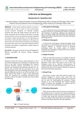 International Research Journal of Engineering and Technology (IRJET) e-ISSN: 2395-0056
Volume: 07 Issue: 01 | Jan 2020 www.irjet.net p-ISSN: 2395-0072
© 2020, IRJET | Impact Factor value: 7.34 | ISO 9001:2008 Certified Journal | Page 843
A Review on Honeypots
Manikandan K1, Shambhavi Rai2
1Associate Professor, School of Computer Science and Engineering, Vellore Institute of Technology, Vellore, India
2Student, School of Computer Science and Engineering, Vellore Institute of Technology, Vellore, India
------------------------------------------------------------------------***-------------------------------------------------------------------
Abstract - As the number of devices linked to a network is
increasing day by day we need to ensure some proper
security measures. Honeypots are specially designed
networks that mimic the target network and attract the
hacker, meanwhile all the activities of the hacker are closely
monitored and as soon as any abnormal activity is detected
the system is either warned about it or the information of
the hacker is stored for future references. In this paper we
discuss about the recent trends and advances in honeypots
and review three open source and easily available research
honeypots and perform a performance analysis based on
various parameters.
Key Words: Honeypots, Firewall, Internet Of Things(IoT),
Malware, HoneyBOT, KF Sensors, Valhala Honeypot,
Zenmap
1. INTRODUCTION
Network Security has become really important as all of
our devices nowadays are connected to a network in one
form or the other. Various technologies like Firewall,
Intrusion Detection systems, Anti-Viruses are used to
prevent any unwanted and abnormal activities on our
devices and to prevent the loss and misuse of our own
data. Honeypots is one such technology that can be used to
provide additional security to our device and data. It can
either prevent the attacks or help us gain information
about the intruders by constantly monitoring their
activities. Various honeypots existing these days include
the followings.
Fig -1: A Simple Honeypot
1.1 Deception Technology
It is an advanced version of honeypot that can help with
network security by considering the hacker’s perception
and technique of exploring, exploiting and stealing the
data. It is being widely used nowadays with Internet of
Things (IoT) devices, Medical devices and other Embedded
Operating Systems.
1.2 Malware Honeypots
In these kind of honeypots existing knowledge about
the attackers are used to further prevent any attack on the
network. Malware is detected based on previous
knowledge about the activity pattern of hackers.
Nowadays this technology is widely used in the security of
cryptocurrencies theft.
1.3 Spam Versions
Plenty of vulnerable resources are available of internet
for example open servers that allows mail from anywhere
on the internet and forward it to it’s destination.
Spammers often abuse this system and in this case
honeypots prove be an effective countermeasure. IP
address and other information about the spammer can be
revealed and thus can be used to prevent the abuse of
these open mail relays and proxies.
1.4 Email Trap
Also known as spam traps these kind of systems are
specially designed to receive spam mails from the
spammer and then the information gained in the process
can be used for backtracking the spammer. Project
Hoyepot is one such technology that embed honeypot
pages in between the webpages of a website and can
further be used in the backtracking process.
1.5 Database Honeypots
Theft and loss of data is one of the most crucial threat to
the databases and to avoid this one dummy database is
created and whenever someone attempt to steal or modify
or delete data using SQL injections information about
them is recorded in the system and can be further used to
prevent such kind of attacks on the main databases.
 