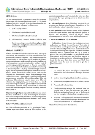 International Research Journal of Engineering and Technology (IRJET) e-ISSN: 2395-0056
Volume: 07 Issue: 01 | Jan 2020 www.irjet.net p-ISSN: 2395-0072
© 2020, IRJET | Impact Factor value: 7.34 | ISO 9001:2008 Certified Journal | Page 862
1.2 Motivation:
The Aim of this project is to propose a scheme that provides
the security, data sharing in multiuser cloud. To Calculated
the Fault Tolerances and fault Detection ofuserSideifhacker
hack any file of owner tolerance level increases.
 Data Security in Cloud.
 Mechanism to store data in cloud
 Mechanism to fetch data from cloud
 Access Control Lists with respect to roles on Data
 Performance improvement withusing lightweight
and flexible encryption mechanism to secure data
from cloud providers.
1.3 GOALS /OBJECTIVES
Authors wanted to show that is criticism about privacy in
cloud model, because of the fact that administrator have
access to data stored in the cloud. They can unintentionally
or intentionally access the clientdata.Traditional security or
protectiontechniquesneedreconsiderationforcloud.Except
for private cloud where organization does not have control
over the equipment, the progress of cloud is seems little
slow, because organizations think instead of compromising
on the security of the data, they are still willing to invest in
buying private equipment to setup their own infrastructure.
Security issues which are of concern to the client can be
classified into sensitive data access, data segregation, bug
exploitation, recovery,accountability,maliciousinsiders,and
account control issues. Like different disease have different
medicines, different cloud security issues have different
solutions, like cryptography, use of more than one cloud
provider, strong service level agreement between clientand
cloud service provider. Heavy investment is needed to
secure the compromising data in cloud. Following are some
of the concerns.
A. System Complexity: Compared to traditional data center
the cloud architecture is much more complex. Therefore
while considering security, security of all these components
and interaction of these components with each other needs
to be addressed.
B. Shared Multi-tenant Environment
Since the cloud needs to provide service to millions of client,
a logical separation of data is done at different level of the
application stack. Because of whichattackerinthefaceclient
can exploit the bugs gaining access to data from other
organizations.
C. Internet-facing Services: The cloud service which is
accessed over the internet via browser, thequalityofservice
delivered on the network is another concern.
D. Loss of control: As the data of client is stored anywhere
across the world control loss over physical, Logical of
system, and alternative control to client’s assets,
mismanagement of assets Are some additional concerns.
2. PROPOSED SYSTEM ARCHITECTURE
In Block level Design there are four module owner, user
and Admin and Cloud Service Provider. User entry in
application First user Register and Login then admin get
activated the user and given the token after entre the token
user login successfully after login user Search the ownerfile
and cloud Services Provider given the Key in format of
KASE. If user Entre the Wrong key (KASE) then leveloffault
Tolerances is level is increases and that level goes up to
three then owner known the user information and if owner
block the that user then after words user block from
particular owner the user are not able to get file of
particular owner
Advantages:
1. The scope of this project is to propose a scheme that
provides the anti-collusion data sharing in multiuser
cloud.
2. In cloud Computing Fault Detection from user side.
3. In cloud Computing FaultTolerancesand DataOwner.
4. Provide two level securities.
5. Cloud computing reduces the response time and
running time of job, also minimizes the risk in
deploying application, lowered cost of deployment,
and decreasing the effort and increasing innovation
6. Increased Throughput: Cloud makesuseofthousands
ofservers to finish an assignmentinreducedtimeunit
verses the time required by a solitary server
The system architecture is shown below,
 